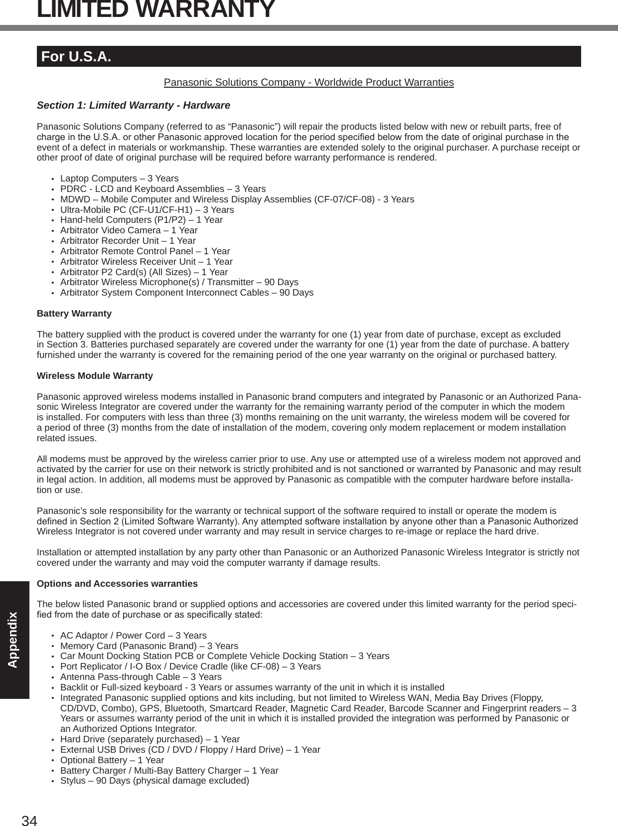 34AppendixFor U.S.A.Panasonic Solutions Company - Worldwide Product WarrantiesSection 1: Limited Warranty - HardwarePanasonic Solutions Company (referred to as “Panasonic”) will repair the products listed below with new or rebuilt parts, free of chargeintheU.S.A.orotherPanasonicapprovedlocationfortheperiodspeciedbelowfromthedateoforiginalpurchaseintheevent of a defect in materials or workmanship. These warranties are extended solely to the original purchaser. A purchase receipt or other proof of date of original purchase will be required before warranty performance is rendered. •  Laptop Computers – 3 Years•  PDRC - LCD and Keyboard Assemblies – 3 Years•  MDWD – Mobile Computer and Wireless Display Assemblies (CF-07/CF-08) - 3 Years•  Ultra-Mobile PC (CF-U1/CF-H1) – 3 Years•  Hand-held Computers (P1/P2) – 1 Year•  Arbitrator Video Camera – 1 Year•  Arbitrator Recorder Unit – 1 Year•  Arbitrator Remote Control Panel – 1 Year•  Arbitrator Wireless Receiver Unit – 1 Year•  Arbitrator P2 Card(s) (All Sizes) – 1 Year•  Arbitrator Wireless Microphone(s) / Transmitter – 90 Days•  Arbitrator System Component Interconnect Cables – 90 DaysBattery WarrantyThe battery supplied with the product is covered under the warranty for one (1) year from date of purchase, except as excluded in Section 3. Batteries purchased separately are covered under the warranty for one (1) year from the date of purchase. A battery furnished under the warranty is covered for the remaining period of the one year warranty on the original or purchased battery.Wireless Module WarrantyPanasonic approved wireless modems installed in Panasonic brand computers and integrated by Panasonic or an Authorized Pana-sonic Wireless Integrator are covered under the warranty for the remaining warranty period of the computer in which the modem is installed. For computers with less than three (3) months remaining on the unit warranty, the wireless modem will be covered for a period of three (3) months from the date of installation of the modem, covering only modem replacement or modem installation related issues.All modems must be approved by the wireless carrier prior to use. Any use or attempted use of a wireless modem not approved and activated by the carrier for use on their network is strictly prohibited and is not sanctioned or warranted by Panasonic and may result in legal action. In addition, all modems must be approved by Panasonic as compatible with the computer hardware before installa-tion or use.  Panasonic’s sole responsibility for the warranty or technical support of the software required to install or operate the modem is denedinSection2(LimitedSoftwareWarranty).AnyattemptedsoftwareinstallationbyanyoneotherthanaPanasonicAuthorizedWireless Integrator is not covered under warranty and may result in service charges to re-image or replace the hard drive.Installation or attempted installation by any party other than Panasonic or an Authorized Panasonic Wireless Integrator is strictly not covered under the warranty and may void the computer warranty if damage results. Options and Accessories warrantiesThe below listed Panasonic brand or supplied options and accessories are covered under this limited warranty for the period speci-edfromthedateofpurchaseorasspecicallystated:•  AC Adaptor / Power Cord – 3 Years•  Memory Card (Panasonic Brand) – 3 Years •  Car Mount Docking Station PCB or Complete Vehicle Docking Station – 3 Years•  Port Replicator / I-O Box / Device Cradle (like CF-08) – 3 Years•  Antenna Pass-through Cable – 3 Years•  Backlit or Full-sized keyboard - 3 Years or assumes warranty of the unit in which it is installed•  Integrated Panasonic supplied options and kits including, but not limited to Wireless WAN, Media Bay Drives (Floppy, CD/DVD, Combo), GPS, Bluetooth, Smartcard Reader, Magnetic Card Reader, Barcode Scanner and Fingerprint readers – 3 Years or assumes warranty period of the unit in which it is installed provided the integration was performed by Panasonic or an Authorized Options Integrator.•  Hard Drive (separately purchased) – 1 Year•  External USB Drives (CD / DVD / Floppy / Hard Drive) – 1 Year•  Optional Battery – 1 Year•  Battery Charger / Multi-Bay Battery Charger – 1 Year•  Stylus – 90 Days (physical damage excluded)LIMITED WARRANTY