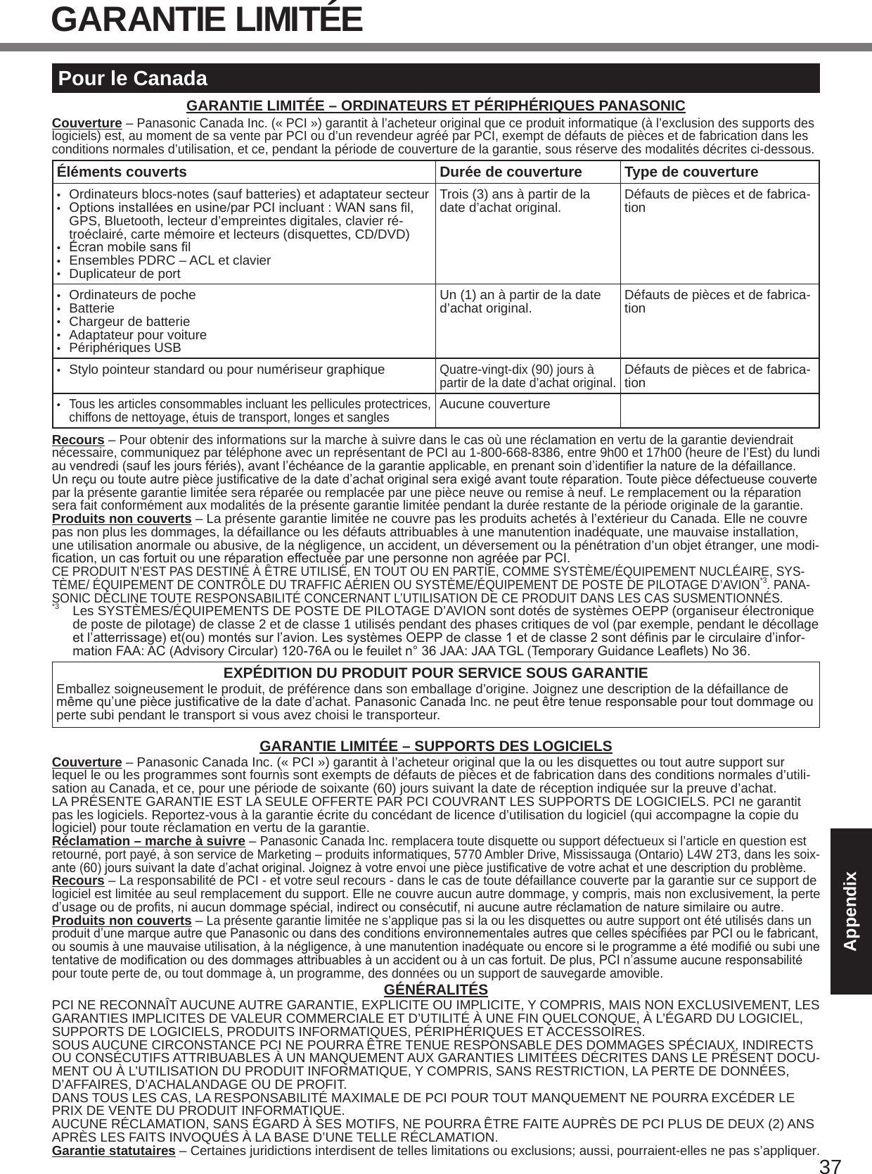 37AppendixGARANTIE LIMITÉEPour le CanadaGARANTIE LIMITÉE – ORDINATEURS ET PÉRIPHÉRIQUES PANASONICCouverture – Panasonic Canada Inc. (« PCI ») garantit à l’acheteur original que ce produit informatique (à l’exclusion des supports des logiciels) est, au moment de sa vente par PCI ou d’un revendeur agréé par PCI, exempt de défauts de pièces et de fabrication dans les conditions normales d’utilisation, et ce, pendant la période de couverture de la garantie, sous réserve des modalités décrites ci-dessous.Éléments couverts Durée de couverture Type de couverture•  Ordinateurs blocs-notes (sauf batteries) et adaptateur secteur• Optionsinstalléesenusine/parPCIincluant:WANsansl,GPS, Bluetooth, lecteur d’empreintes digitales, clavier ré-troéclairé, carte mémoire et lecteurs (disquettes, CD/DVD)• Écranmobilesansl•  Ensembles PDRC – ACL et clavier•  Duplicateur de portTrois (3) ans à partir de la date d’achat original. Défauts de pièces et de fabrica-tion•  Ordinateurs de poche•  Batterie•  Chargeur de batterie•  Adaptateur pour voiture•  Périphériques USBUn (1) an à partir de la date  d’achat original. Défauts de pièces et de fabrica-tion•  Stylo pointeur standard ou pour numériseur graphiqueQuatre-vingt-dix (90) jours à partir de la date d’achat original.Défauts de pièces et de fabrica-tion• Tous les articles consommables incluant les pellicules protectrices, chiffons de nettoyage, étuis de transport, longes et sanglesAucune couvertureRecours – Pour obtenir des informations sur la marche à suivre dans le cas où une réclamation en vertu de la garantie deviendrait nécessaire, communiquez par téléphone avec un représentant de PCI au 1-800-668-8386, entre 9h00 et 17h00 (heure de l’Est) du lundi auvendredi(sauflesjoursfériés),avantl’échéancedelagarantieapplicable,enprenantsoind’identierlanaturedeladéfaillance. Unreçuoutouteautrepiècejusticativedeladated’achatoriginalseraexigéavanttouteréparation.Toutepiècedéfectueusecouvertepar la présente garantie limitée sera réparée ou remplacée par une pièce neuve ou remise à neuf. Le remplacement ou la réparation sera fait conformément aux modalités de la présente garantie limitée pendant la durée restante de la période originale de la garantie.Produits non couverts – La présente garantie limitée ne couvre pas les produits achetés à l’extérieur du Canada. Elle ne couvre pas non plus les dommages, la défaillance ou les défauts attribuables à une manutention inadéquate, une mauvaise installation, une utilisation anormale ou abusive, de la négligence, un accident, un déversement ou la pénétration d’un objet étranger, une modi-cation,uncasfortuitouuneréparationeffectuéeparunepersonnenonagrééeparPCI.CE PRODUIT N’EST PAS DESTINÉ À ÊTRE UTILISÉ, EN TOUT OU EN PARTIE, COMME SYSTÈME/ÉQUIPEMENT NUCLÉAIRE, SYS-TÈME/ ÉQUIPEMENT DE CONTRÔLE DU TRAFFIC AÉRIEN OU SYSTÈME/ÉQUIPEMENT DE POSTE DE PILOTAGE D’AVION*3. PANA-SONIC DÉCLINE TOUTE RESPONSABILITÉ CONCERNANT L’UTILISATION DE CE PRODUIT DANS LES CAS SUSMENTIONNÉS.*3  Les SYSTÈMES/ÉQUIPEMENTS DE POSTE DE PILOTAGE D’AVION sont dotés de systèmes OEPP (organiseur électronique de poste de pilotage) de classe 2 et de classe 1 utilisés pendant des phases critiques de vol (par exemple, pendant le décollage etl’atterrissage)et(ou)montéssurl’avion.LessystèmesOEPPdeclasse1etdeclasse2sontdénisparlecirculaired’infor-mationFAA:AC(AdvisoryCircular)120-76Aoulefeuiletn°36JAA:JAATGL(TemporaryGuidanceLeaets)No36.EXPÉDITION DU PRODUIT POUR SERVICE SOUS GARANTIEEmballez soigneusement le produit, de préférence dans son emballage d’origine. Joignez une description de la défaillance de mêmequ’unepiècejusticativedeladated’achat.PanasonicCanadaInc.nepeutêtretenueresponsablepourtoutdommageouperte subi pendant le transport si vous avez choisi le transporteur.GARANTIE LIMITÉE – SUPPORTS DES LOGICIELSCouverture – Panasonic Canada Inc. (« PCI ») garantit à l’acheteur original que la ou les disquettes ou tout autre support sur lequel le ou les programmes sont fournis sont exempts de défauts de pièces et de fabrication dans des conditions normales d’utili-sation au Canada, et ce, pour une période de soixante (60) jours suivant la date de réception indiquée sur la preuve d’achat.LA PRÉSENTE GARANTIE EST LA SEULE OFFERTE PAR PCI COUVRANT LES SUPPORTS DE LOGICIELS. PCI ne garantit pas les logiciels. Reportez-vous à la garantie écrite du concédant de licence d’utilisation du logiciel (qui accompagne la copie du logiciel) pour toute réclamation en vertu de la garantie.Réclamation – marche à suivre – Panasonic Canada Inc. remplacera toute disquette ou support défectueux si l’article en question est retourné, port payé, à son service de Marketing – produits informatiques, 5770 Ambler Drive, Mississauga (Ontario) L4W 2T3, dans les soix-ante(60)jourssuivantladated’achatoriginal.Joignezàvotreenvoiunepiècejusticativedevotreachatetunedescriptionduproblème.Recours – La responsabilité de PCI - et votre seul recours - dans le cas de toute défaillance couverte par la garantie sur ce support de logiciel est limitée au seul remplacement du support. Elle ne couvre aucun autre dommage, y compris, mais non exclusivement, la perte  d’usageoudeprots,niaucundommagespécial,indirectouconsécutif,niaucuneautreréclamationdenaturesimilaireouautre.Produits non couverts – La présente garantie limitée ne s’applique pas si la ou les disquettes ou autre support ont été utilisés dans un produitd’unemarqueautrequePanasonicoudansdesconditionsenvironnementalesautresquecellesspéciéesparPCIoulefabricant,ousoumisàunemauvaiseutilisation,àlanégligence,àunemanutentioninadéquateouencoresileprogrammeaétémodiéousubiunetentativedemodicationoudesdommagesattribuablesàunaccidentouàuncasfortuit.Deplus,PCIn’assumeaucuneresponsabilitépour toute perte de, ou tout dommage à, un programme, des données ou un support de sauvegarde amovible.GÉNÉRALITÉSPCI NE RECONNAÎT AUCUNE AUTRE GARANTIE, EXPLICITE OU IMPLICITE, Y COMPRIS, MAIS NON EXCLUSIVEMENT, LES GARANTIES IMPLICITES DE VALEUR COMMERCIALE ET D’UTILITÉ À UNE FIN QUELCONQUE, À L’ÉGARD DU LOGICIEL, SUPPORTS DE LOGICIELS, PRODUITS INFORMATIQUES, PÉRIPHÉRIQUES ET ACCESSOIRES.SOUS AUCUNE CIRCONSTANCE PCI NE POURRA ÊTRE TENUE RESPONSABLE DES DOMMAGES SPÉCIAUX, INDIRECTS OU CONSÉCUTIFS ATTRIBUABLES À UN MANQUEMENT AUX GARANTIES LIMITÉES DÉCRITES DANS LE PRÉSENT DOCU-MENT OU À L’UTILISATION DU PRODUIT INFORMATIQUE, Y COMPRIS, SANS RESTRICTION, LA PERTE DE DONNÉES,  D’AFFAIRES, D’ACHALANDAGE OU DE PROFIT.DANS TOUS LES CAS, LA RESPONSABILITÉ MAXIMALE DE PCI POUR TOUT MANQUEMENT NE POURRA EXCÉDER LE PRIX DE VENTE DU PRODUIT INFORMATIQUE.AUCUNE RÉCLAMATION, SANS ÉGARD À SES MOTIFS, NE POURRA ÊTRE FAITE AUPRÈS DE PCI PLUS DE DEUX (2) ANS APRÈS LES FAITS INVOQUÉS À LA BASE D’UNE TELLE RÉCLAMATION.Garantie statutaires – Certaines juridictions interdisent de telles limitations ou exclusions; aussi, pourraient-elles ne pas s’appliquer.