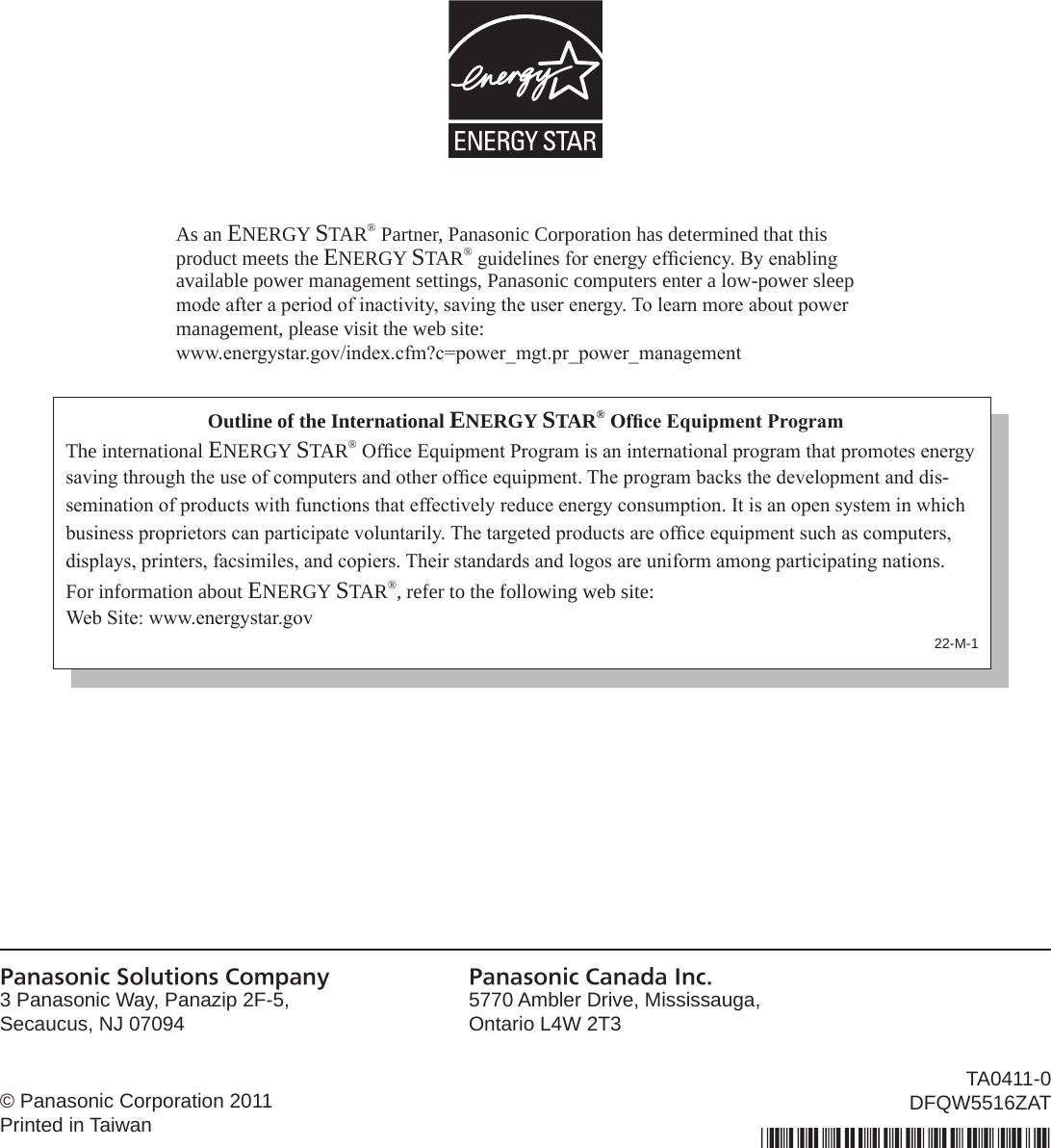 As an ENERGY STAR® Partner, Panasonic Corporation has determined that this product meets the ENERGY STAR® guidelines for energy efciency. By enabling available power management settings, Panasonic computers enter a low-power sleep mode after a period of inactivity, saving the user energy. To learn more about power  management, please visit the web site:www.energystar.gov/index.cfm?c=power_mgt.pr_power_managementOutline of the International ENERGY STAR® Ofce Equipment ProgramThe international ENERGY STAR® Ofce Equipment Program is an international program that promotes energy saving through the use of computers and other ofce equipment. The program backs the development and dis-semination of products with functions that effectively reduce energy consumption. It is an open system in which business proprietors can participate voluntarily. The targeted products are ofce equipment such as computers, displays, printers, facsimiles, and copiers. Their standards and logos are uniform among participating nations.For information about ENERGY STAR®, refer to the following web site:Web Site: www.energystar.gov22-M-1Panasonic Solutions Company3 Panasonic Way, Panazip 2F-5,Secaucus, NJ 07094Panasonic Canada Inc.5770 Ambler Drive, Mississauga,Ontario L4W 2T3© Panasonic Corporation 2011Printed in TaiwanTA0411-0DFQW5516ZAT