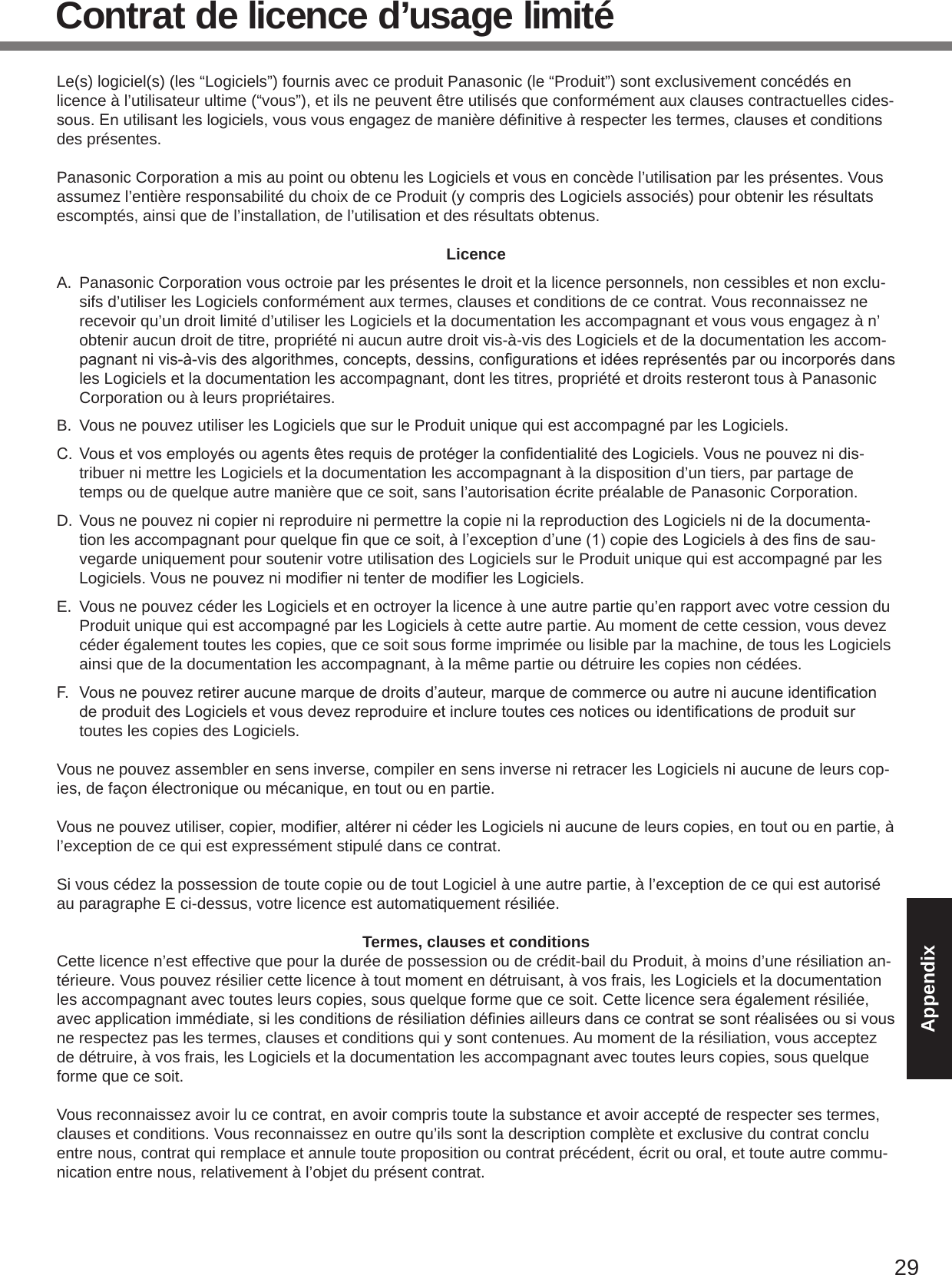 29AppendixContrat de licence d’usage limitéLe(s) logiciel(s) (les “Logiciels”) fournis avec ce produit Panasonic (le “Produit”) sont exclusivement concédés en licence à l’utilisateur ultime (“vous”), et ils ne peuvent être utilisés que conformément aux clauses contractuelles cides-sous.Enutilisantleslogiciels,vousvousengagezdemanièredénitiveàrespecterlestermes,clausesetconditionsdes présentes.Panasonic Corporation a mis au point ou obtenu les Logiciels et vous en concède l’utilisation par les présentes. Vous assumez l’entière responsabilité du choix de ce Produit (y compris des Logiciels associés) pour obtenir les résultats escomptés, ainsi que de l’installation, de l’utilisation et des résultats obtenus.LicenceA.  Panasonic Corporation vous octroie par les présentes le droit et la licence personnels, non cessibles et non exclu-sifs d’utiliser les Logiciels conformément aux termes, clauses et conditions de ce contrat. Vous reconnaissez ne recevoir qu’un droit limité d’utiliser les Logiciels et la documentation les accompagnant et vous vous engagez à n’obtenir aucun droit de titre, propriété ni aucun autre droit vis-à-vis des Logiciels et de la documentation les accom-pagnantnivis-à-visdesalgorithmes,concepts,dessins,congurationsetidéesreprésentésparouincorporésdansles Logiciels et la documentation les accompagnant, dont les titres, propriété et droits resteront tous à Panasonic Corporation ou à leurs propriétaires.B.  Vous ne pouvez utiliser les Logiciels que sur le Produit unique qui est accompagné par les Logiciels.C. VousetvosemployésouagentsêtesrequisdeprotégerlacondentialitédesLogiciels.Vousnepouveznidis-tribuer ni mettre les Logiciels et la documentation les accompagnant à la disposition d’un tiers, par partage de temps ou de quelque autre manière que ce soit, sans l’autorisation écrite préalable de Panasonic Corporation.D. Vous ne pouvez ni copier ni reproduire ni permettre la copie ni la reproduction des Logiciels ni de la documenta-tionlesaccompagnantpourquelquenquecesoit,àl’exceptiond’une(1)copiedesLogicielsàdesnsdesau-vegarde uniquement pour soutenir votre utilisation des Logiciels sur le Produit unique qui est accompagné par les Logiciels.VousnepouveznimodiernitenterdemodierlesLogiciels.E.  Vous ne pouvez céder les Logiciels et en octroyer la licence à une autre partie qu’en rapport avec votre cession du Produit unique qui est accompagné par les Logiciels à cette autre partie. Au moment de cette cession, vous devez céder également toutes les copies, que ce soit sous forme imprimée ou lisible par la machine, de tous les Logiciels ainsi que de la documentation les accompagnant, à la même partie ou détruire les copies non cédées.F. Vousnepouvezretireraucunemarquededroitsd’auteur,marquedecommerceouautreniaucuneidenticationdeproduitdesLogicielsetvousdevezreproduireetincluretoutescesnoticesouidenticationsdeproduitsurtoutes les copies des Logiciels.Vous ne pouvez assembler en sens inverse, compiler en sens inverse ni retracer les Logiciels ni aucune de leurs cop-ies, de façon électronique ou mécanique, en tout ou en partie.Vousnepouvezutiliser,copier,modier,altérernicéderlesLogicielsniaucunedeleurscopies,entoutouenpartie,àl’exception de ce qui est expressément stipulé dans ce contrat.Si vous cédez la possession de toute copie ou de tout Logiciel à une autre partie, à l’exception de ce qui est autorisé au paragraphe E ci-dessus, votre licence est automatiquement résiliée.Termes, clauses et conditionsCette licence n’est effective que pour la durée de possession ou de crédit-bail du Produit, à moins d’une résiliation an-térieure. Vous pouvez résilier cette licence à tout moment en détruisant, à vos frais, les Logiciels et la documentation les accompagnant avec toutes leurs copies, sous quelque forme que ce soit. Cette licence sera également résiliée, avecapplicationimmédiate,silesconditionsderésiliationdéniesailleursdanscecontratsesontréaliséesousivousne respectez pas les termes, clauses et conditions qui y sont contenues. Au moment de la résiliation, vous acceptez de détruire, à vos frais, les Logiciels et la documentation les accompagnant avec toutes leurs copies, sous quelque forme que ce soit.Vous reconnaissez avoir lu ce contrat, en avoir compris toute la substance et avoir accepté de respecter ses termes, clauses et conditions. Vous reconnaissez en outre qu’ils sont la description complète et exclusive du contrat conclu entre nous, contrat qui remplace et annule toute proposition ou contrat précédent, écrit ou oral, et toute autre commu-nication entre nous, relativement à l’objet du présent contrat.