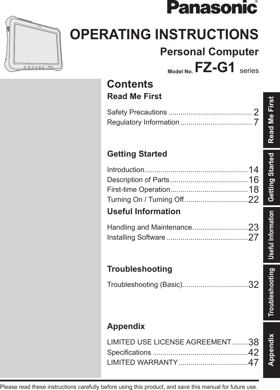 ContentsOPERATING INSTRUCTIONSPersonal ComputerModel No. FZ-G1 seriesIntroduction .................................................... 14Description of Parts .......................................16First-time Operation ....................................... 18Turning On / Turning Off ................................22Useful InformationHandling and Maintenance ............................ 23Installing Software .........................................27TroubleshootingTroubleshooting (Basic) ................................. 32AppendixLIMITED USE LICENSE AGREEMENT ........38Specications ................................................42LIMITED WARRANTY ...................................47Please read these instructions carefully before using this product, and save this manual for future use.Getting StartedUseful InformationTroubleshootingAppendix Read Me FirstGetting StartedSafety Precautions .......................................... 2Regulatory Information .................................... 7Read Me FirstA2A1DFQW5716ZAT_FZ-G1mk1_8_7_OI_M.indb   1 2013/01/11   17:13:37