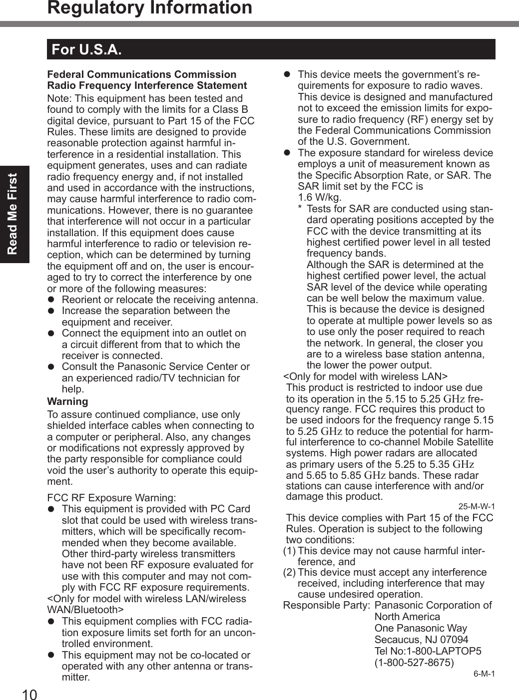 10Read Me FirstRegulatory InformationFederal Communications Commission Radio Frequency Interference StatementNote: This equipment has been tested and found to comply with the limits for a Class B digital device, pursuant to Part 15 of the FCC Rules. These limits are designed to provide reasonable protection against harmful in-terference in a residential installation. This equipment generates, uses and can radiate radio frequency energy and, if not installed and used in accordance with the instructions, may cause harmful interference to radio com-munications. However, there is no guarantee that interference will not occur in a particular installation. If this equipment does cause harmful interference to radio or television re-ception, which can be determined by turning the equipment off and on, the user is encour-aged to try to correct the interference by one or more of the following measures:l  Reorient or relocate the receiving antenna.l  Increase the separation between the equipment and receiver.l  Connect the equipment into an outlet on a circuit different from that to which the receiver is connected.l  Consult the Panasonic Service Center or an experienced radio/TV technician for help.WarningTo assure continued compliance, use only shielded interface cables when connecting to a computer or peripheral. Also, any changes or modications not expressly approved by the party responsible for compliance could void the user’s authority to operate this equip-ment.FCC RF Exposure Warning:l  This equipment is provided with PC Card slot that could be used with wireless trans-mitters, which will be specically recom-mended when they become available.Other third-party wireless transmitters have not been RF exposure evaluated for use with this computer and may not com-ply with FCC RF exposure requirements.&lt;Only for model with wireless LAN/wireless WAN/Bluetooth&gt;l  This equipment complies with FCC radia-tion exposure limits set forth for an uncon-trolled environment.l  This equipment may not be co-located or operated with any other antenna or trans-mitter.l  This device meets the government’s re-quirements for exposure to radio waves. This device is designed and manufactured not to exceed the emission limits for expo-sure to radio frequency (RF) energy set by the Federal Communications Commission of the U.S. Government.l  The exposure standard for wireless device employs a unit of measurement known as the Specic Absorption Rate, or SAR. The SAR limit set by the FCC is  1.6 W/kg.*  Tests for SAR are conducted using stan-dard operating positions accepted by the FCC with the device transmitting at its highest certied power level in all tested frequency bands. Although the SAR is determined at the highest certied power level, the actual SAR level of the device while operating can be well below the maximum value. This is because the device is designed to operate at multiple power levels so as to use only the poser required to reach the network. In general, the closer you are to a wireless base station antenna, the lower the power output.&lt;Only for model with wireless LAN&gt;This product is restricted to indoor use due to its operation in the 5.15 to 5.25 GHz fre-quency range. FCC requires this product to be used indoors for the frequency range 5.15 to 5.25 GHz to reduce the potential for harm-ful interference to co-channel Mobile Satellite systems. High power radars are allocated as primary users of the 5.25 to 5.35 GHz and 5.65 to 5.85 GHz bands. These radar stations can cause interference with and/or damage this product. 25-M-W-1This device complies with Part 15 of the FCC Rules. Operation is subject to the following two conditions:(1) This device may not cause harmful inter-ference, and(2) This device must accept any interference received, including interference that may cause undesired operation.Responsible Party:  Panasonic Corporation of North America  One Panasonic Way  Secaucus, NJ 07094   Tel No:1-800-LAPTOP5 (1-800-527-8675)6-M-1For U.S.A.DFQW5716ZAT_FZ-G1mk1_8_7_OI_M.indb   10 2013/01/11   13:34:57