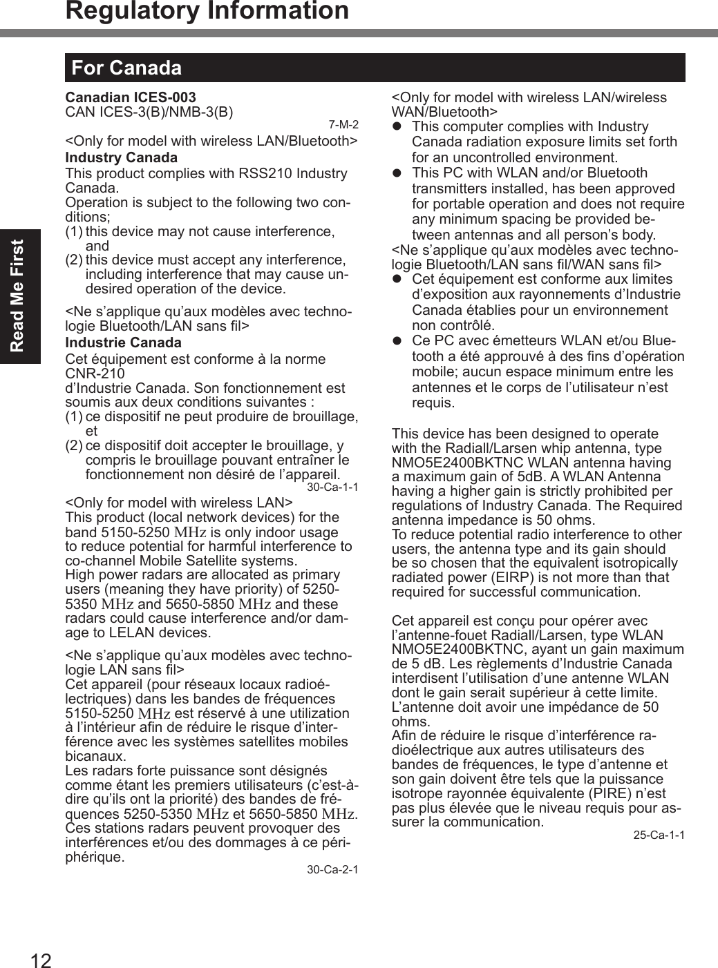12Read Me FirstRegulatory InformationFor CanadaCanadian ICES-003CAN ICES-3(B)/NMB-3(B) 7-M-2&lt;Only for model with wireless LAN/Bluetooth&gt;Industry CanadaThis product complies with RSS210 Industry Canada.Operation is subject to the following two con-ditions;(1) this device may not cause interference, and(2) this device must accept any interference, including interference that may cause un-desired operation of the device.&lt;Ne s’applique qu’aux modèles avec techno-logie Bluetooth/LAN sans l&gt;Industrie CanadaCet équipement est conforme à la norme CNR-210  d’Industrie Canada. Son fonctionnement est soumis aux deux conditions suivantes :(1) ce dispositif ne peut produire de brouillage, et(2) ce dispositif doit accepter le brouillage, y compris le brouillage pouvant entraîner le fonctionnement non désiré de l’appareil.30-Ca-1-1&lt;Only for model with wireless LAN&gt;This product (local network devices) for the band 5150-5250 MHz is only indoor usage to reduce potential for harmful interference to co-channel Mobile Satellite systems.High power radars are allocated as primary users (meaning they have priority) of 5250-5350 MHz and 5650-5850 MHz and these radars could cause interference and/or dam-age to LELAN devices.&lt;Ne s’applique qu’aux modèles avec techno-logie LAN sans l&gt;Cet appareil (pour réseaux locaux radioé-lectriques) dans les bandes de fréquences 5150-5250 MHz est réservé à une utilization à l’intérieur an de réduire le risque d’inter-férence avec les systèmes satellites mobiles bicanaux.Les radars forte puissance sont désignés comme étant les premiers utilisateurs (c’est-à-dire qu’ils ont la priorité) des bandes de fré-quences 5250-5350 MHz et 5650-5850 MHz. Ces stations radars peuvent provoquer des interférences et/ou des dommages à ce péri-phérique. 30-Ca-2-1&lt;Only for model with wireless LAN/wireless WAN/Bluetooth&gt;l  This computer complies with Industry Canada radiation exposure limits set forth for an uncontrolled environment.l  This PC with WLAN and/or Bluetooth transmitters installed, has been approved for portable operation and does not require any minimum spacing be provided be-tween antennas and all person’s body.&lt;Ne s’applique qu’aux modèles avec techno-logie Bluetooth/LAN sans l/WAN sans l&gt;l  Cet équipement est conforme aux limites d’exposition aux rayonnements d’Industrie Canada établies pour un environnement non contrôlé.l  Ce PC avec émetteurs WLAN et/ou Blue-tooth a été approuvé à des ns d’opération mobile; aucun espace minimum entre les antennes et le corps de l’utilisateur n’est requis.This device has been designed to operate with the Radiall/Larsen whip antenna, typeNMO5E2400BKTNC WLAN antenna having a maximum gain of 5dB. A WLAN Antenna having a higher gain is strictly prohibited per regulations of Industry Canada. The Required antenna impedance is 50 ohms.To reduce potential radio interference to other users, the antenna type and its gain should be so chosen that the equivalent isotropically radiated power (EIRP) is not more than that required for successful communication.Cet appareil est conçu pour opérer avec l’antenne-fouet Radiall/Larsen, type WLAN NMO5E2400BKTNC, ayant un gain maximum de 5 dB. Les règlements d’Industrie Canada interdisent l’utilisation d’une antenne WLAN dont le gain serait supérieur à cette limite. L’antenne doit avoir une impédance de 50 ohms.An de réduire le risque d’interférence ra-dioélectrique aux autres utilisateurs des bandes de fréquences, le type d’antenne et son gain doivent être tels que la puissance isotrope rayonnée équivalente (PIRE) n’est pas plus élevée que le niveau requis pour as-surer la communication. 25-Ca-1-1DFQW5716ZAT_FZ-G1mk1_8_7_OI_M.indb   12 2013/01/11   13:34:57