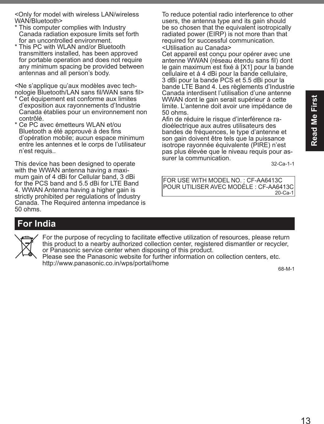 13Read Me FirstFor IndiaFor the purpose of recycling to facilitate effective utilization of resources, please return this product to a nearby authorized collection center, registered dismantler or recycler, or Panasonic service center when disposing of this product.Please see the Panasonic website for further information on collection centers, etc.http://www.panasonic.co.in/wps/portal/home 68-M-1&lt;Only for model with wireless LAN/wireless WAN/Bluetooth&gt;*  This computer complies with Industry   Canada radiation exposure limits set forth   for an uncontrolled environment.*  This PC with WLAN and/or Bluetooth   transmitters installed, has been approved   for portable operation and does not require   any minimum spacing be provided between   antennas and all person’s body.&lt;Ne s’applique qu’aux modèles avec tech-nologie Bluetooth/LAN sans l/WAN sans l&gt;*  Cet équipement est conforme aux limites   d’exposition aux rayonnements d’Industrie   Canada établies pour un environnement non  contrôlé.*  Ce PC avec émetteurs WLAN et/ou   Bluetooth a été approuvé à des ns   d’opération mobile; aucun espace minimum   entre les antennes et le corps de l’utilisateur   n’est requis..This device has been designed to operate with the WWAN antenna having a maxi-mum gain of 4 dBi for Cellular band, 3 dBi for the PCS band and 5.5 dBi for LTE Band 4. WWAN Antenna having a higher gain is strictly prohibited per regulations of Industry Canada. The Required antenna impedance is 50 ohms.To reduce potential radio interference to other users, the antenna type and its gain should be so chosen that the equivalent isotropically radiated power (EIRP) is not more than that required for successful communication.&lt;Utilisation au Canada&gt;Cet appareil est conçu pour opérer avec une antenne WWAN (réseau étendu sans l) dont le gain maximum est xé à [X1] pour la bande cellulaire et à 4 dBi pour la bande cellulaire, 3 dBi pour la bande PCS et 5.5 dBi pour la bande LTE Band 4. Les règlements d’Industrie Canada interdisent l’utilisation d’une antenne WWAN dont le gain serait supérieur à cette limite. L’antenne doit avoir une impédance de 50 ohms.An de réduire le risque d’interférence ra-dioélectrique aux autres utilisateurs des bandes de fréquences, le type d’antenne et son gain doivent être tels que la puissance isotrope rayonnée équivalente (PIRE) n’est pas plus élevée que le niveau requis pour as-surer la communication. 32-Ca-1-1FOR USE WITH MODEL NO. : CF-AA6413CPOUR UTILISER AVEC MODÈLE : CF-AA6413C20-Ca-1DFQW5716ZAT_FZ-G1mk1_8_7_OI_M.indb   13 2013/01/11   13:34:57