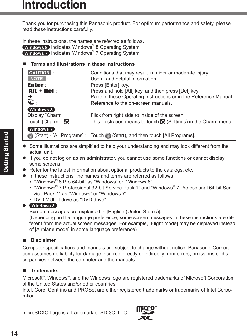 14Getting StartedThank you for purchasing this Panasonic product. For optimum performance and safety, please read these instructions carefully.In these instructions, the names are referred as follows. indicates Windows® 8 Operating System. indicates Windows® 7 Operating System.n  Terms and illustrations in these instructionsCAUTION  :  Conditions that may result in minor or moderate injury.NOTE  :  Useful and helpful information.Enter :  Press [Enter] key.Alt + Del :  Press and hold [Alt] key, and then press [Del] key.è :  Page in these Operating Instructions or in the Reference Manual. :  Reference to the on-screen manuals.Display “Charm”  Flick from right side to inside of the screen.Touch [Charm] -   :   This illustration means to touch   (Settings) in the Charm menu. (Start) - [All Programs] :  Touch   (Start), and then touch [All Programs].l  Some illustrations are simplied to help your understanding and may look different from the actual unit.l  If you do not log on as an administrator, you cannot use some functions or cannot display some screens.l  Refer for the latest information about optional products to the catalogs, etc.l  In these instructions, the names and terms are referred as follows. “Windows® 8 Pro 64-bit” as “Windows” or “Windows 8” “Windows® 7 Professional 32-bit Service Pack 1” and “Windows® 7 Professional 64-bit Ser-vice Pack 1” as “Windows” or “Windows 7” DVD MULTI drive as “DVD drive”l   Screen messages are explained in [English (United States)]. (Depending on the language preference, some screen messages in these instructions are dif-ferent from the actual screen messages. For example, [Flight mode] may be displayed instead of [Airplane mode] in some language preference)n Disclaimer Computer specications and manuals are subject to change without notice. Panasonic Corpora-tion assumes no liability for damage incurred directly or indirectly from errors, omissions or dis-crepancies between the computer and the manuals.n TrademarksMicrosoft®, Windows®, and the Windows logo are registered trademarks of Microsoft Corporation of the United States and/or other countries.Intel, Core, Centrino and PROSet are either registered trademarks or trademarks of Intel Corpo-ration.microSDXC Logo is a trademark of SD-3C, LLC.      IntroductionDFQW5716ZAT_FZ-G1mk1_8_7_OI_M.indb   14 2013/01/11   13:34:58