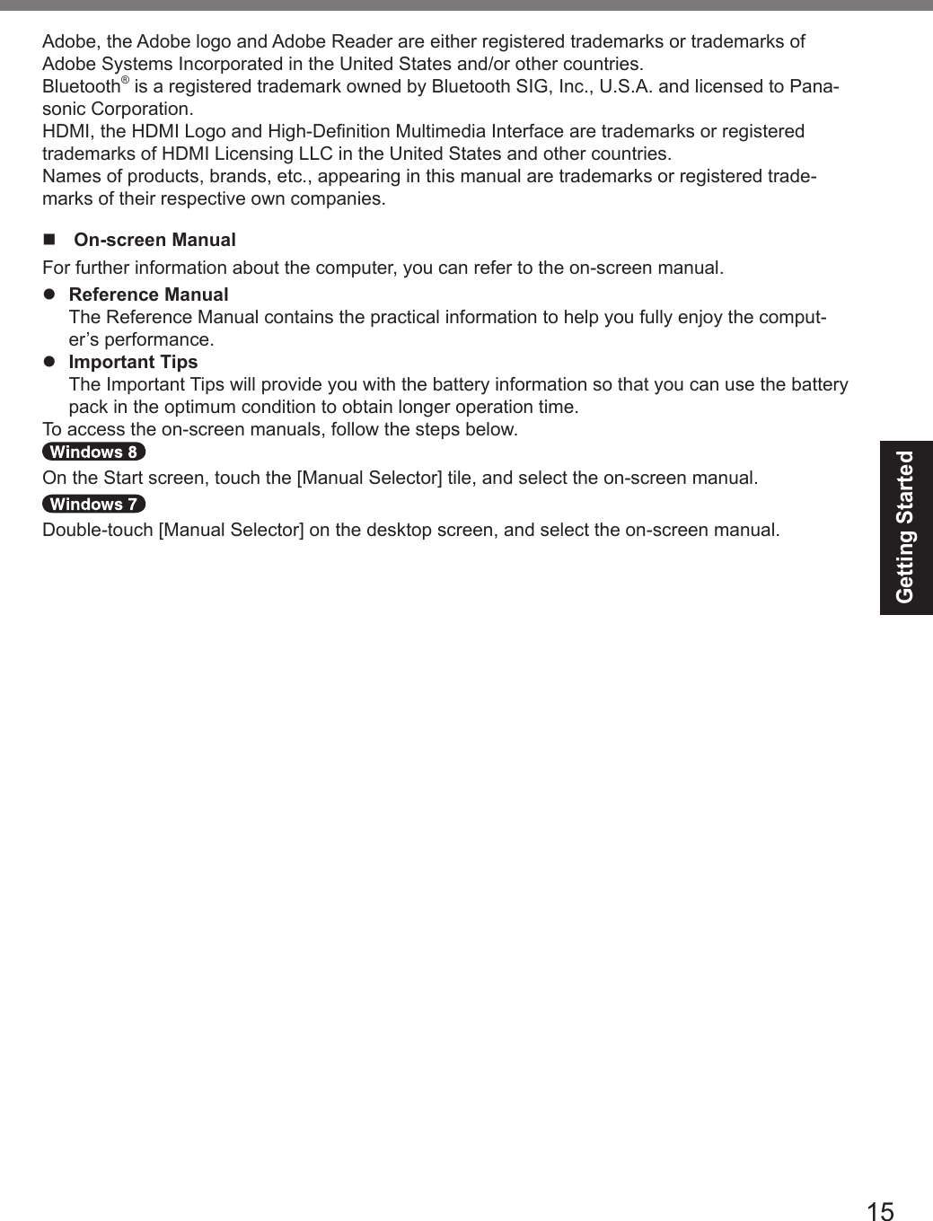 15Getting StartedAdobe, the Adobe logo and Adobe Reader are either registered trademarks or trademarks of Adobe Systems Incorporated in the United States and/or other countries.Bluetooth® is a registered trademark owned by Bluetooth SIG, Inc., U.S.A. and licensed to Pana-sonic Corporation.HDMI, the HDMI Logo and High-Denition Multimedia Interface are trademarks or registered trademarks of HDMI Licensing LLC in the United States and other countries.Names of products, brands, etc., appearing in this manual are trademarks or registered trade-marks of their respective own companies.n  On-screen ManualFor further information about the computer, you can refer to the on-screen manual.l Reference Manual  The Reference Manual contains the practical information to help you fully enjoy the comput-er’s performance.l Important Tips  The Important Tips will provide you with the battery information so that you can use the battery pack in the optimum condition to obtain longer operation time.To access the on-screen manuals, follow the steps below.On the Start screen, touch the [Manual Selector] tile, and select the on-screen manual.Double-touch [Manual Selector] on the desktop screen, and select the on-screen manual.DFQW5716ZAT_FZ-G1mk1_8_7_OI_M.indb   15 2013/01/11   13:34:58