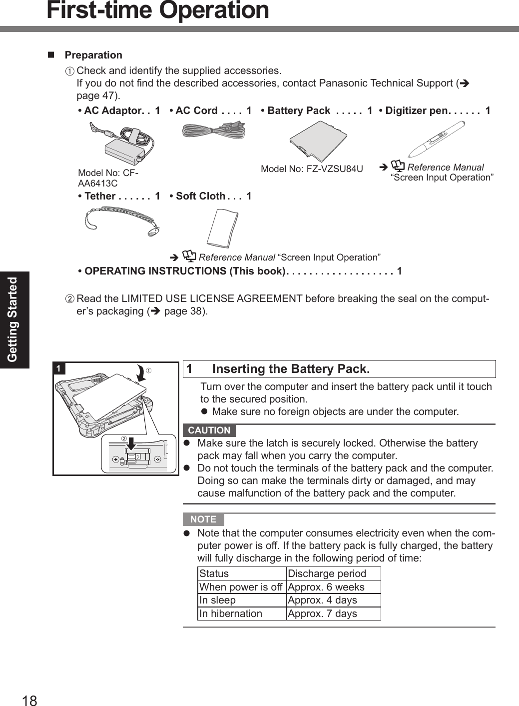 18Getting Startedn PreparationA Check and identify the supplied accessories. If you do not nd the described accessories, contact Panasonic Technical Support (è page 47).• AC Adaptor .. 1Model No: CF-AA6413C• AC Cord .... 1• Battery Pack  ..... 1Model No:  FZ-VZSU84U• Digitizer pen ...... 1è    Reference Manual “Screen Input Operation”• Tether ...... 1• Soft Cloth ... 1è  Reference Manual “Screen Input Operation”• OPERATING INSTRUCTIONS (This book) ................... 1B Read the LIMITED USE LICENSE AGREEMENT before breaking the seal on the comput-er’s packaging (è page 38).1  Inserting the Battery Pack.  Turn over the computer and insert the battery pack until it touch to the secured position.l Make sure no foreign objects are under the computer. CAUTION l  Make sure the latch is securely locked. Otherwise the battery pack may fall when you carry the computer.l  Do not touch the terminals of the battery pack and the computer. Doing so can make the terminals dirty or damaged, and may cause malfunction of the battery pack and the computer. NOTE l  Note that the computer consumes electricity even when the com-puter power is off. If the battery pack is fully charged, the battery will fully discharge in the following period of time:Status Discharge periodWhen power is off Approx. 6 weeksIn sleep Approx. 4 daysIn hibernation Approx. 7 days1ABFirst-time OperationDFQW5716ZAT_FZ-G1mk1_8_7_OI_M.indb   18 2013/01/11   13:34:59