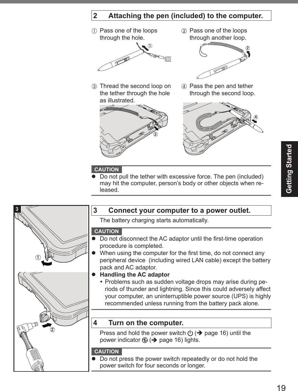 19Getting Started2  Attaching the pen (included) to the computer.A  Pass one of the loops through the hole.㪈㪉㪊 㪋B Pass one of the loops through another loop.㪈㪉㪊 㪋C Thread the second loop on the tether through the hole as illustrated.㪊D Pass the pen and tether through the second loop.㪋 CAUTION l  Do not pull the tether with excessive force. The pen (included) may hit the computer, person’s body or other objects when re-leased.3  Connect your computer to a power outlet.  The battery charging starts automatically. CAUTION l  Do not disconnect the AC adaptor until the rst-time operation procedure is completed.l  When using the computer for the rst time, do not connect any peripheral device  (including wired LAN cable) except the battery pack and AC adaptor.l  Handling the AC adaptor Problems such as sudden voltage drops may arise during pe-riods of thunder and lightning. Since this could adversely affect your computer, an uninterruptible power source (UPS) is highly recommended unless running from the battery pack alone.4  Turn on the computer.  Press and hold the power switch   (è page 16) until the power indicator   (è page 16) lights. CAUTION l  Do not press the power switch repeatedly or do not hold the power switch for four seconds or longer.㪈㪉3DFQW5716ZAT_FZ-G1mk1_8_7_OI_M.indb   19 2013/01/11   13:35:01