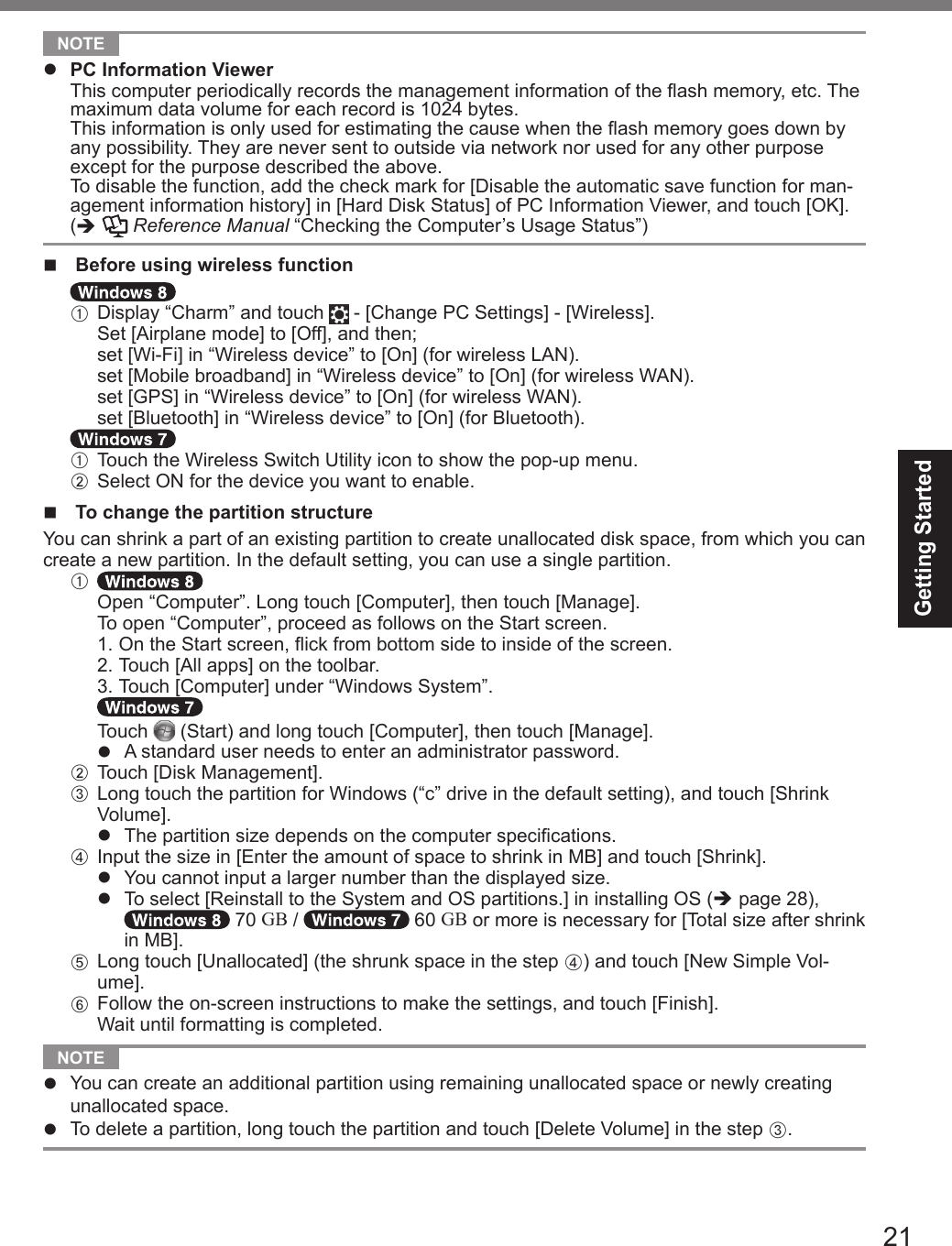 21Getting Started NOTE l  PC Information Viewer  This computer periodically records the management information of the ash memory, etc. The maximum data volume for each record is 1024 bytes.  This information is only used for estimating the cause when the ash memory goes down by any possibility. They are never sent to outside via network nor used for any other purpose except for the purpose described the above.  To disable the function, add the check mark for [Disable the automatic save function for man-agement information history] in [Hard Disk Status] of PC Information Viewer, and touch [OK].  (è  Reference Manual “Checking the Computer’s Usage Status”)n Before using wireless functionA Display “Charm” and touch   - [Change PC Settings] - [Wireless].  Set [Airplane mode] to [Off], and then;  set [Wi-Fi] in “Wireless device” to [On] (for wireless LAN).  set [Mobile broadband] in “Wireless device” to [On] (for wireless WAN).  set [GPS] in “Wireless device” to [On] (for wireless WAN). set [Bluetooth] in “Wireless device” to [On] (for Bluetooth).A Touch the Wireless Switch Utility icon to show the pop-up menu.B Select ON for the device you want to enable.n  To change the partition structureYou can shrink a part of an existing partition to create unallocated disk space, from which you can create a new partition. In the default setting, you can use a single partition.A  Open “Computer”. Long touch [Computer], then touch [Manage]. To open “Computer”, proceed as follows on the Start screen. 1.  On the Start screen, ick from bottom side to inside of the screen. 2. Touch [All apps] on the toolbar. 3. Touch [Computer] under “Windows System”.  Touch   (Start) and long touch [Computer], then touch [Manage].l  A standard user needs to enter an administrator password.B Touch [Disk Management].C Long touch the partition for Windows (“c” drive in the default setting), and touch [Shrink Volume].l  The partition size depends on the computer specications.D  Input the size in [Enter the amount of space to shrink in MB] and touch [Shrink].l  You cannot input a larger number than the displayed size.l  To select [Reinstall to the System and OS partitions.] in installing OS (è page 28),  70 GB /   60 GB or more is necessary for [Total size after shrink in MB].E Long touch [Unallocated] (the shrunk space in the step D) and touch [New Simple Vol-ume].F  Follow the on-screen instructions to make the settings, and touch [Finish].Wait until formatting is completed. NOTE l  You can create an additional partition using remaining unallocated space or newly creating unallocated space.l  To delete a partition, long touch the partition and touch [Delete Volume] in the step C.DFQW5716ZAT_FZ-G1mk1_8_7_OI_M.indb   21 2013/01/11   13:35:01