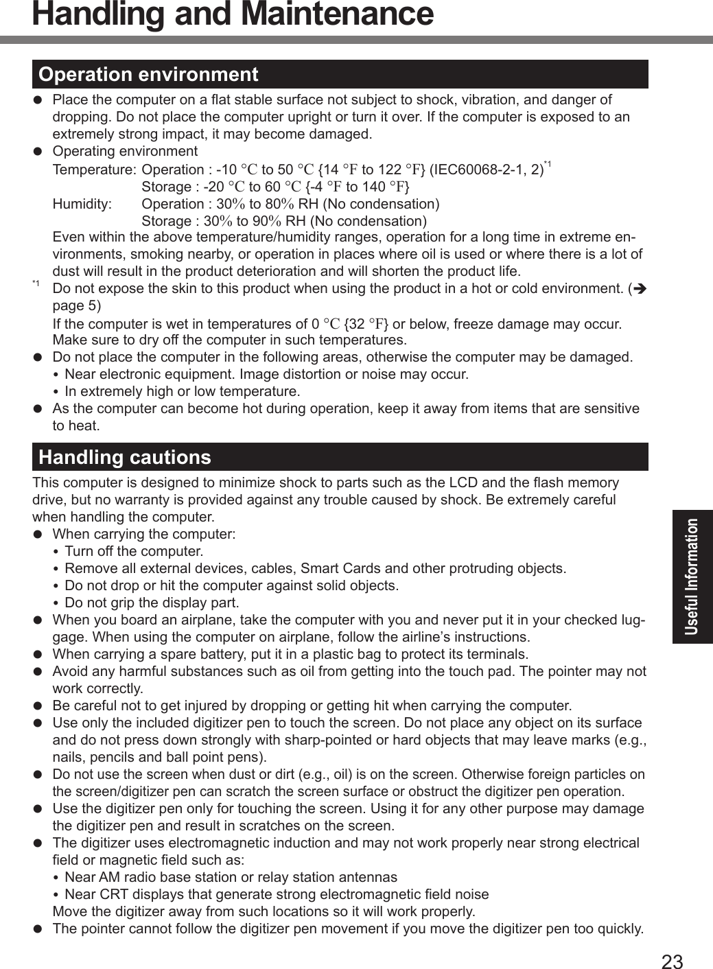 23Useful InformationOperation environmentl  Place the computer on a at stable surface not subject to shock, vibration, and danger of dropping. Do not place the computer upright or turn it over. If the computer is exposed to an extremely strong impact, it may become damaged.l  Operating environment  Temperature:  Operation : -10 °C to 50 °C {14 °F to 122 °F} (IEC60068-2-1, 2)*1     Storage : -20 °C to 60 °C {-4 °F to 140 °F}  Humidity:  Operation : 30% to 80% RH (No condensation)    Storage : 30% to 90% RH (No condensation)Even within the above temperature/humidity ranges, operation for a long time in extreme en-vironments, smoking nearby, or operation in places where oil is used or where there is a lot of dust will result in the product deterioration and will shorten the product life.*1 Do not expose the skin to this product when using the product in a hot or cold environment. (è page 5) If the computer is wet in temperatures of 0 °C {32 °F} or below, freeze damage may occur. Make sure to dry off the computer in such temperatures.l  Do not place the computer in the following areas, otherwise the computer may be damaged. Near electronic equipment. Image distortion or noise may occur. In extremely high or low temperature.l  As the computer can become hot during operation, keep it away from items that are sensitive to heat.Handling cautionsThis computer is designed to minimize shock to parts such as the LCD and the ash memory drive, but no warranty is provided against any trouble caused by shock. Be extremely careful when handling the computer.l  When carrying the computer: Turn off the computer. Remove all external devices, cables, Smart Cards and other protruding objects. Do not drop or hit the computer against solid objects. Do not grip the display part.l  When you board an airplane, take the computer with you and never put it in your checked lug-gage. When using the computer on airplane, follow the airline’s instructions.l  When carrying a spare battery, put it in a plastic bag to protect its terminals.l  Avoid any harmful substances such as oil from getting into the touch pad. The pointer may not work correctly.l  Be careful not to get injured by dropping or getting hit when carrying the computer.l  Use only the included digitizer pen to touch the screen. Do not place any object on its surface and do not press down strongly with sharp-pointed or hard objects that may leave marks (e.g., nails, pencils and ball point pens).l Do not use the screen when dust or dirt (e.g., oil) is on the screen. Otherwise foreign particles on the screen/digitizer pen can scratch the screen surface or obstruct the digitizer pen operation.l  Use the digitizer pen only for touching the screen. Using it for any other purpose may damage the digitizer pen and result in scratches on the screen.l  The digitizer uses electromagnetic induction and may not work properly near strong electrical eld or magnetic eld such as: Near AM radio base station or relay station antennas Near CRT displays that generate strong electromagnetic eld noise  Move the digitizer away from such locations so it will work properly.l  The pointer cannot follow the digitizer pen movement if you move the digitizer pen too quickly.Handling and MaintenanceDFQW5716ZAT_FZ-G1mk1_8_7_OI_M.indb   23 2013/01/11   13:35:01