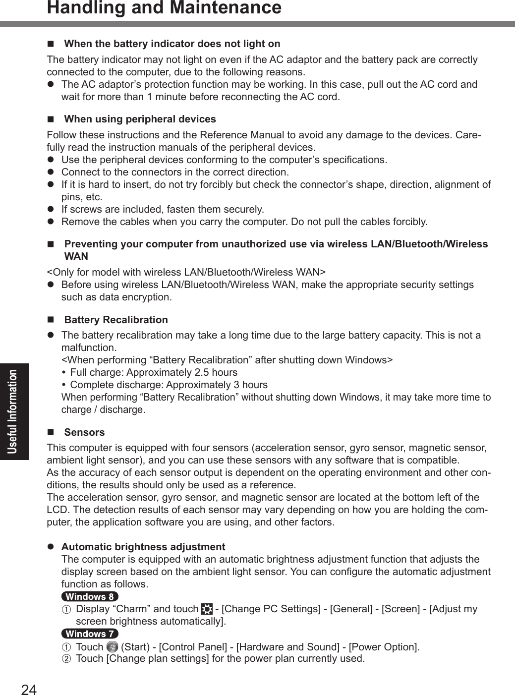 24Useful InformationHandling and Maintenancen  When the battery indicator does not light on The battery indicator may not light on even if the AC adaptor and the battery pack are correctly connected to the computer, due to the following reasons.l  The AC adaptor’s protection function may be working. In this case, pull out the AC cord and wait for more than 1 minute before reconnecting the AC cord.n  When using peripheral devicesFollow these instructions and the Reference Manual to avoid any damage to the devices. Care-fully read the instruction manuals of the peripheral devices.l  Use the peripheral devices conforming to the computer’s specications.l  Connect to the connectors in the correct direction.l  If it is hard to insert, do not try forcibly but check the connector’s shape, direction, alignment of pins, etc.l  If screws are included, fasten them securely.l  Remove the cables when you carry the computer. Do not pull the cables forcibly.n   Preventing your computer from unauthorized use via wireless LAN/Bluetooth/Wireless WAN&lt;Only for model with wireless LAN/Bluetooth/Wireless WAN&gt;l Before using wireless LAN/Bluetooth/Wireless WAN, make the appropriate security settings such as data encryption.n  Battery Recalibrationl  The battery recalibration may take a long time due to the large battery capacity. This is not a malfunction.&lt;When performing “Battery Recalibration” after shutting down Windows&gt; Full charge: Approximately 2.5 hours Complete discharge: Approximately 3 hoursWhen performing “Battery Recalibration” without shutting down Windows, it may take more time to charge / discharge.n SensorsThis computer is equipped with four sensors (acceleration sensor, gyro sensor, magnetic sensor, ambient light sensor), and you can use these sensors with any software that is compatible.As the accuracy of each sensor output is dependent on the operating environment and other con-ditions, the results should only be used as a reference.The acceleration sensor, gyro sensor, and magnetic sensor are located at the bottom left of the LCD. The detection results of each sensor may vary depending on how you are holding the com-puter, the application software you are using, and other factors.l Automatic brightness adjustment  The computer is equipped with an automatic brightness adjustment function that adjusts the display screen based on the ambient light sensor. You can congure the automatic adjustment function as follows.  A   Display “Charm” and touch   - [Change PC Settings] - [General] - [Screen] - [Adjust my screen brightness automatically].  A Touch   (Start) - [Control Panel] - [Hardware and Sound] - [Power Option]. B  Touch [Change plan settings] for the power plan currently used.DFQW5716ZAT_FZ-G1mk1_8_7_OI_M.indb   24 2013/01/11   13:35:02