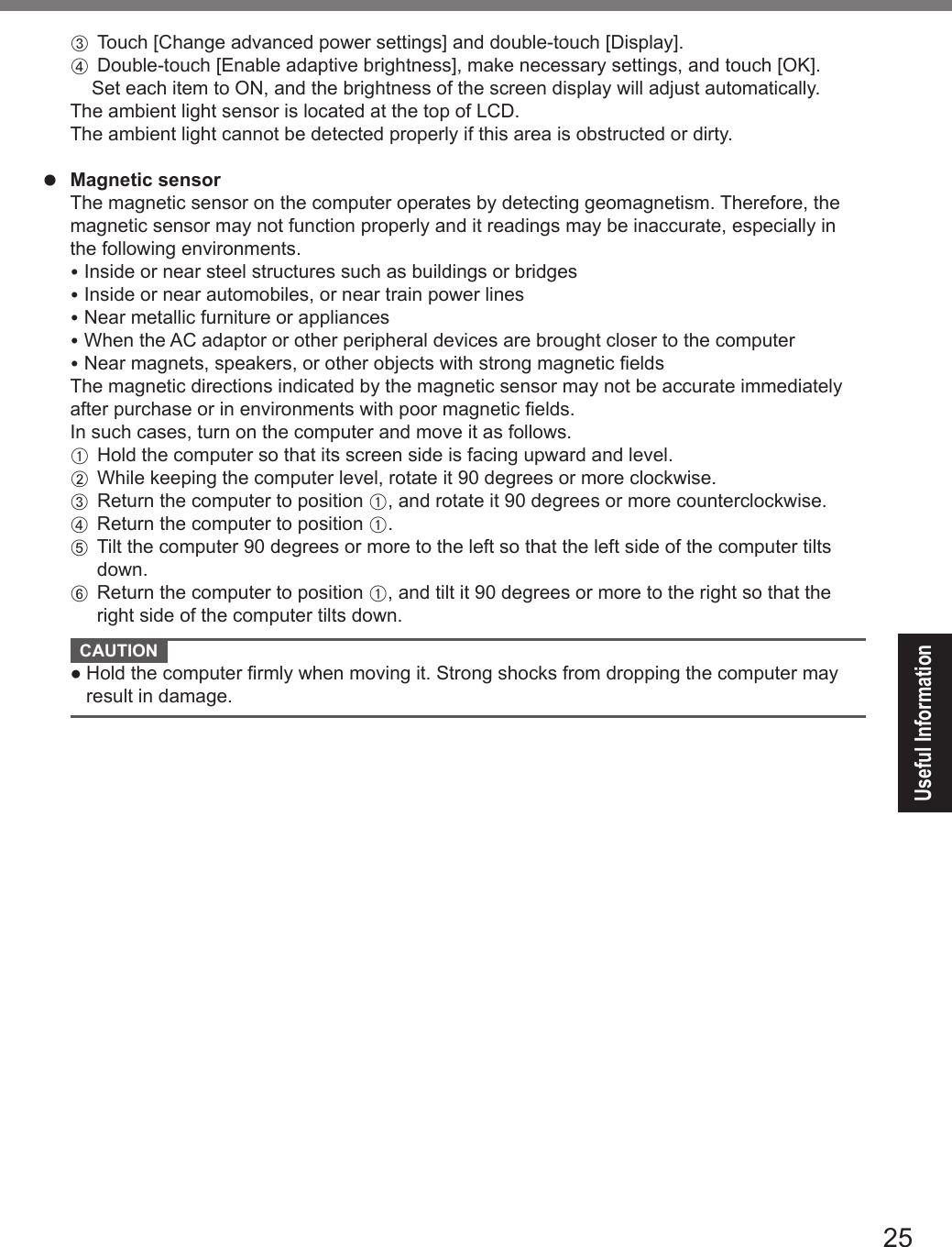 25Useful Information C Touch [Change advanced power settings] and double-touch [Display]. D   Double-touch [Enable adaptive brightness], make necessary settings, and touch [OK].  Set each item to ON, and the brightness of the screen display will adjust automatically.  The ambient light sensor is located at the top of LCD.  The ambient light cannot be detected properly if this area is obstructed or dirty.l Magnetic sensor  The magnetic sensor on the computer operates by detecting geomagnetism. Therefore, the magnetic sensor may not function properly and it readings may be inaccurate, especially in the following environments. Inside or near steel structures such as buildings or bridges Inside or near automobiles, or near train power lines Near metallic furniture or appliances When the AC adaptor or other peripheral devices are brought closer to the computer Near magnets, speakers, or other objects with strong magnetic elds  The magnetic directions indicated by the magnetic sensor may not be accurate immediately after purchase or in environments with poor magnetic elds.  In such cases, turn on the computer and move it as follows. A  Hold the computer so that its screen side is facing upward and level. B  While keeping the computer level, rotate it 90 degrees or more clockwise. C  Return the computer to position A, and rotate it 90 degrees or more counterclockwise. D  Return the computer to position A. E   Tilt the computer 90 degrees or more to the left so that the left side of the computer tilts down. F   Return the computer to position A, and tilt it 90 degrees or more to the right so that the right side of the computer tilts down. CAUTION   ●  Hold the computer rmly when moving it. Strong shocks from dropping the computer may result in damage.DFQW5716ZAT_FZ-G1mk1_8_7_OI_M.indb   25 2013/01/11   13:35:02