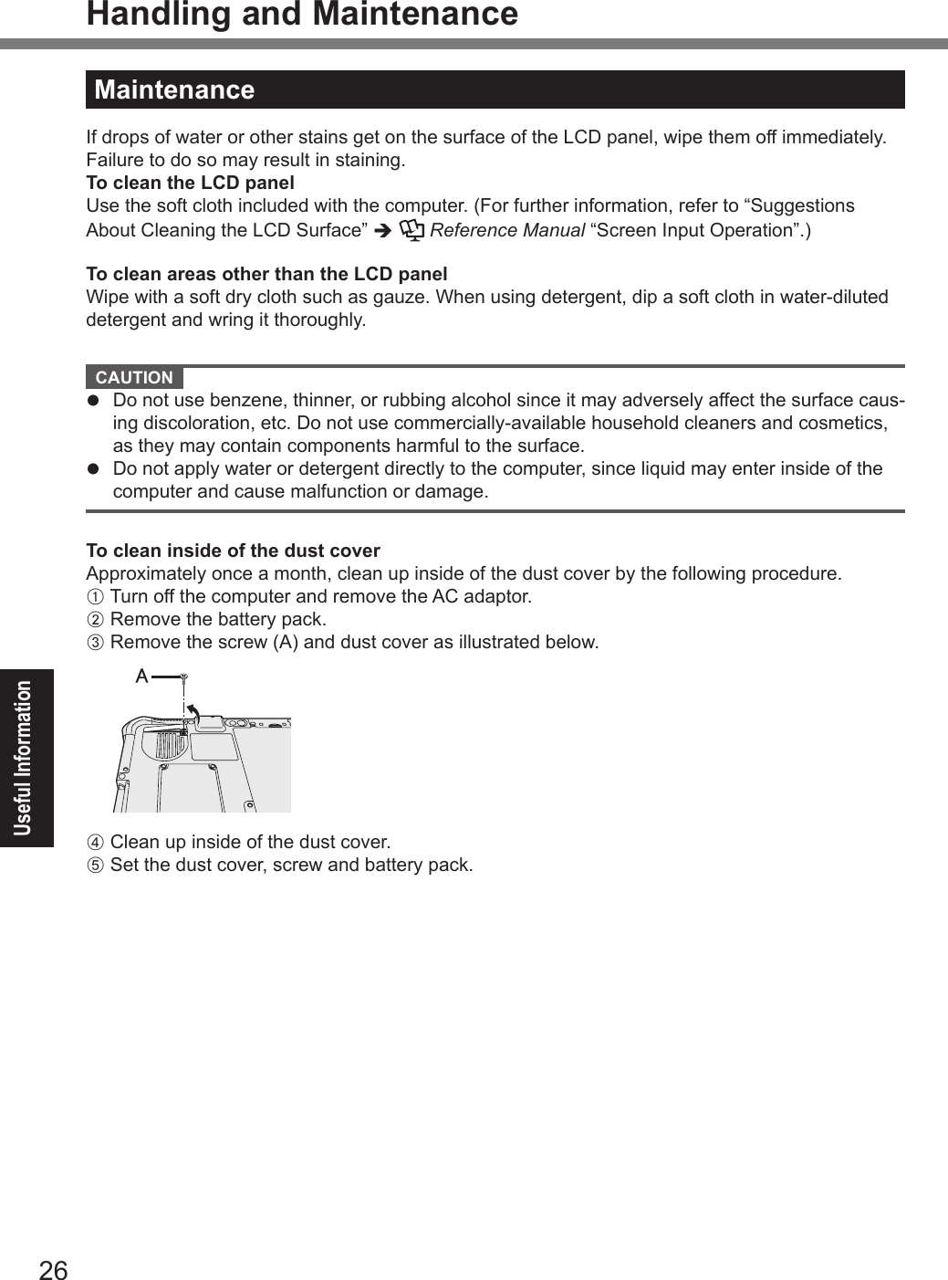 26Useful InformationHandling and MaintenanceMaintenanceIf drops of water or other stains get on the surface of the LCD panel, wipe them off immediately. Failure to do so may result in staining.To clean the LCD panelUse the soft cloth included with the computer. (For further information, refer to “Suggestions About Cleaning the LCD Surface” è   Reference Manual “Screen Input Operation”.)To clean areas other than the LCD panelWipe with a soft dry cloth such as gauze. When using detergent, dip a soft cloth in water-diluted detergent and wring it thoroughly.  CAUTION l  Do not use benzene, thinner, or rubbing alcohol since it may adversely affect the surface caus-ing discoloration, etc. Do not use commercially-available household cleaners and cosmetics, as they may contain components harmful to the surface.l  Do not apply water or detergent directly to the computer, since liquid may enter inside of the computer and cause malfunction or damage.To clean inside of the dust coverApproximately once a month, clean up inside of the dust cover by the following procedure.A Turn off the computer and remove the AC adaptor.B Remove the battery pack.C Remove the screw (A) and dust cover as illustrated below.㪘D Clean up inside of the dust cover.E Set the dust cover, screw and battery pack.DFQW5716ZAT_FZ-G1mk1_8_7_OI_M.indb   26 2013/01/11   13:35:02