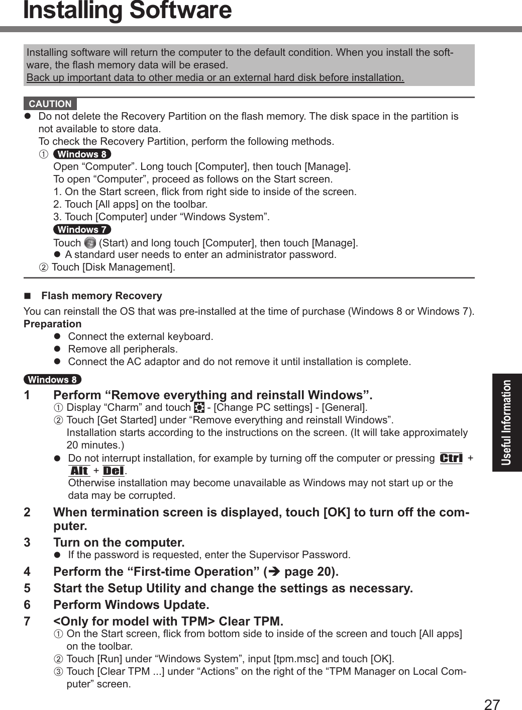 27Useful InformationInstalling software will return the computer to the default condition. When you install the soft-ware, the ash memory data will be erased.Back up important data to other media or an external hard disk before installation. CAUTION l  Do not delete the Recovery Partition on the ash memory. The disk space in the partition is not available to store data.To check the Recovery Partition, perform the following methods.A   Open “Computer”. Long touch [Computer], then touch [Manage].  To open “Computer”, proceed as follows on the Start screen.  1. On the Start screen, ick from right side to inside of the screen.  2. Touch [All apps] on the toolbar.  3. Touch [Computer] under “Windows System”.  Touch   (Start) and long touch [Computer], then touch [Manage]. l A standard user needs to enter an administrator password.B Touch [Disk Management].n Flash memory RecoveryYou can reinstall the OS that was pre-installed at the time of purchase (Windows 8 or Windows 7).Preparationl  Connect the external keyboard.l  Remove all peripherals.l  Connect the AC adaptor and do not remove it until installation is complete.1  Perform “Remove everything and reinstall Windows”.A Display “Charm” and touch   - [Change PC settings] - [General].B Touch [Get Started] under “Remove everything and reinstall Windows”.  Installation starts according to the instructions on the screen. (It will take approximately 20 minutes.)l  Do not interrupt installation, for example by turning off the computer or pressing Ctrl + Alt + Del.Otherwise installation may become unavailable as Windows may not start up or the data may be corrupted.2  When termination screen is displayed, touch [OK] to turn off the com-puter.3  Turn on the computer.l  If the password is requested, enter the Supervisor Password.4  Perform the “First-time Operation” (è page 20).5  Start the Setup Utility and change the settings as necessary.6  Perform Windows Update.7  &lt;Only for model with TPM&gt; Clear TPM.A On the Start screen, ick from bottom side to inside of the screen and touch [All apps] on the toolbar. B Touch [Run] under “Windows System”, input [tpm.msc] and touch [OK]. C Touch [Clear TPM ...] under “Actions” on the right of the “TPM Manager on Local Com-puter” screen.Installing SoftwareDFQW5716ZAT_FZ-G1mk1_8_7_OI_M.indb   27 2013/01/11   13:35:02