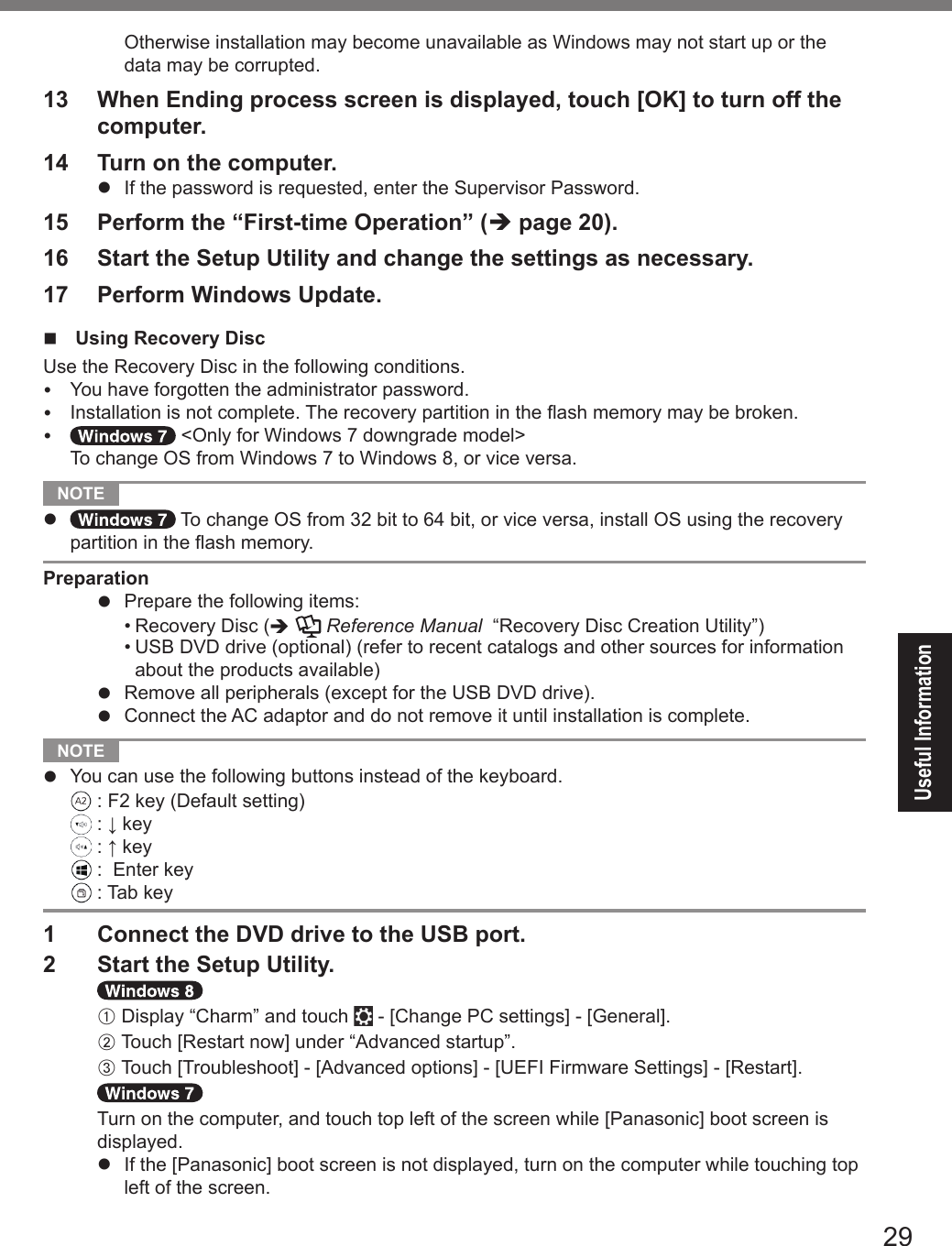 29Useful InformationOtherwise installation may become unavailable as Windows may not start up or the data may be corrupted.13  When Ending process screen is displayed, touch [OK] to turn off the computer.14  Turn on the computer.l  If the password is requested, enter the Supervisor Password.15  Perform the “First-time Operation” (è page 20).16  Start the Setup Utility and change the settings as necessary.17  Perform Windows Update.n  Using Recovery DiscUse the Recovery Disc in the following conditions.  You have forgotten the administrator password.  Installation is not complete. The recovery partition in the ash memory may be broken.  &lt;Only for Windows 7 downgrade model&gt; To change OS from Windows 7 to Windows 8, or vice versa. NOTE l  To change OS from 32 bit to 64 bit, or vice versa, install OS using the recovery partition in the ash memory.Preparationl  Prepare the following items:•  Recovery Disc (è  Reference Manual  “Recovery Disc Creation Utility”)•  USB DVD drive (optional) (refer to recent catalogs and other sources for information about the products available)l  Remove all peripherals (except for the USB DVD drive).l  Connect the AC adaptor and do not remove it until installation is complete. NOTE l  You can use the following buttons instead of the keyboard.  : F2 key (Default setting)  : ↓ key  : ↑ key  :  Enter key  : Tab key1  Connect the DVD drive to the USB port.2  Start the Setup Utility.A Display “Charm” and touch   - [Change PC settings] - [General].B Touch [Restart now] under “Advanced startup”.C Touch [Troubleshoot] - [Advanced options] - [UEFI Firmware Settings] - [Restart].Turn on the computer, and touch top left of the screen while [Panasonic] boot screen is displayed.l  If the [Panasonic] boot screen is not displayed, turn on the computer while touching top left of the screen.DFQW5716ZAT_FZ-G1mk1_8_7_OI_M.indb   29 2013/01/11   13:35:03