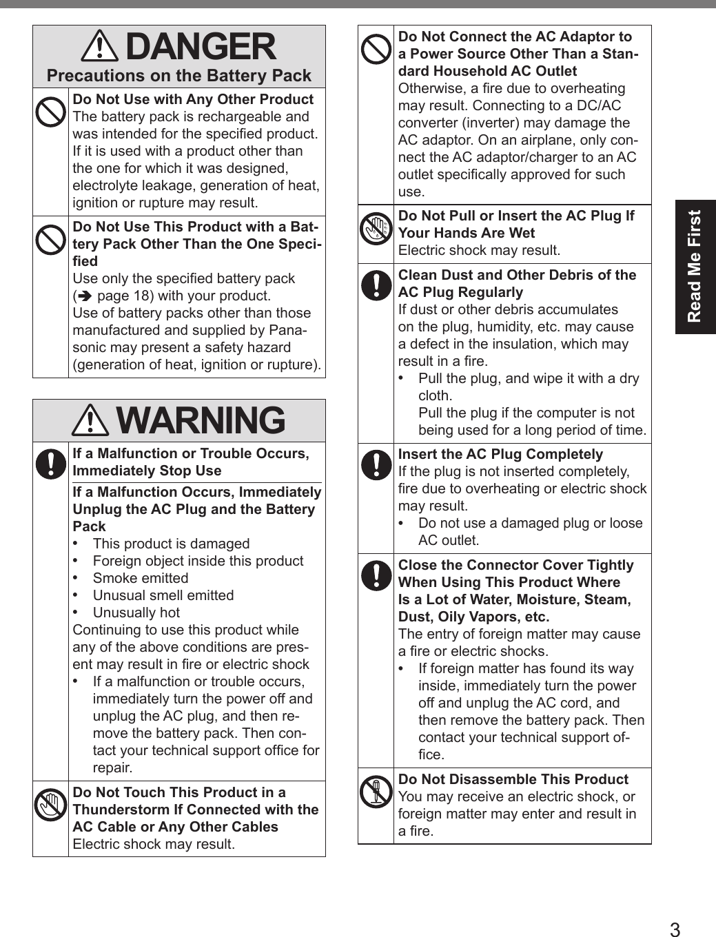 3Read Me First DANGERPrecautions on the Battery PackDo Not Use with Any Other ProductThe battery pack is rechargeable and was intended for the specied product. If it is used with a product other than the one for which it was designed, electrolyte leakage, generation of heat, ignition or rupture may result.Do Not Use This Product with a Bat-tery Pack Other Than the One Speci-edUse only the specied battery pack ( page 18) with your product. Use of battery packs other than those manufactured and supplied by Pana-sonic may present a safety hazard (generation of heat, ignition or rupture). WARNINGIf a Malfunction or Trouble Occurs, Immediately Stop UseIf a Malfunction Occurs, Immediately Unplug the AC Plug and the Battery Pack•  This product is damaged•  Foreign object inside this product•  Smoke emitted•  Unusual smell emitted•  Unusually hotContinuing to use this product while any of the above conditions are pres-ent may result in re or electric shock•  If a malfunction or trouble occurs, immediately turn the power off and unplug the AC plug, and then re-move the battery pack. Then con-tact your technical support ofce for repair.Do Not Touch This Product in a Thunderstorm If Connected with the AC Cable or Any Other CablesElectric shock may result.Do Not Connect the AC Adaptor to a Power Source Other Than a Stan-dard Household AC OutletOtherwise, a re due to overheating may result. Connecting to a DC/AC converter (inverter) may damage the AC adaptor. On an airplane, only con-nect the AC adaptor/charger to an AC outlet specically approved for such use.Do Not Pull or Insert the AC Plug If Your Hands Are WetElectric shock may result.Clean Dust and Other Debris of the AC Plug RegularlyIf dust or other debris accumulates on the plug, humidity, etc. may cause a defect in the insulation, which may result in a re.•  Pull the plug, and wipe it with a dry cloth.  Pull the plug if the computer is not being used for a long period of time.Insert the AC Plug CompletelyIf the plug is not inserted completely, re due to overheating or electric shock may result.• Do not use a damaged plug or loose AC outlet.Close the Connector Cover Tightly When Using This Product Where  Is a Lot of Water, Moisture, Steam, Dust, Oily Vapors, etc.The entry of foreign matter may cause a re or electric shocks.•  If foreign matter has found its way inside, immediately turn the power off and unplug the AC cord, and then remove the battery pack. Then contact your technical support of-ce.Do Not Disassemble This ProductYou may receive an electric shock, or foreign matter may enter and result in a re.DFQW5716ZAT_FZ-G1mk1_8_7_OI_M.indb   3 2013/01/11   13:34:56