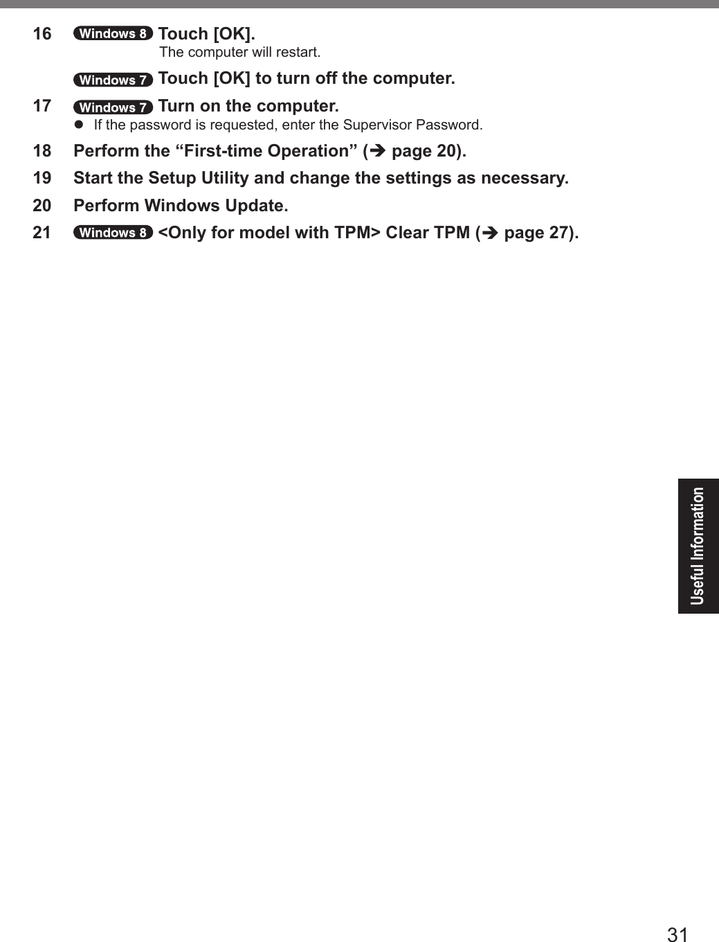 31Useful Information16   Touch [OK].The computer will restart.   Touch [OK] to turn off the computer.17   Turn on the computer.l  If the password is requested, enter the Supervisor Password.18  Perform the “First-time Operation” (è page 20).19  Start the Setup Utility and change the settings as necessary.20  Perform Windows Update.21   &lt;Only for model with TPM&gt; Clear TPM (è page 27).DFQW5716ZAT_FZ-G1mk1_8_7_OI_M.indb   31 2013/01/11   13:35:03