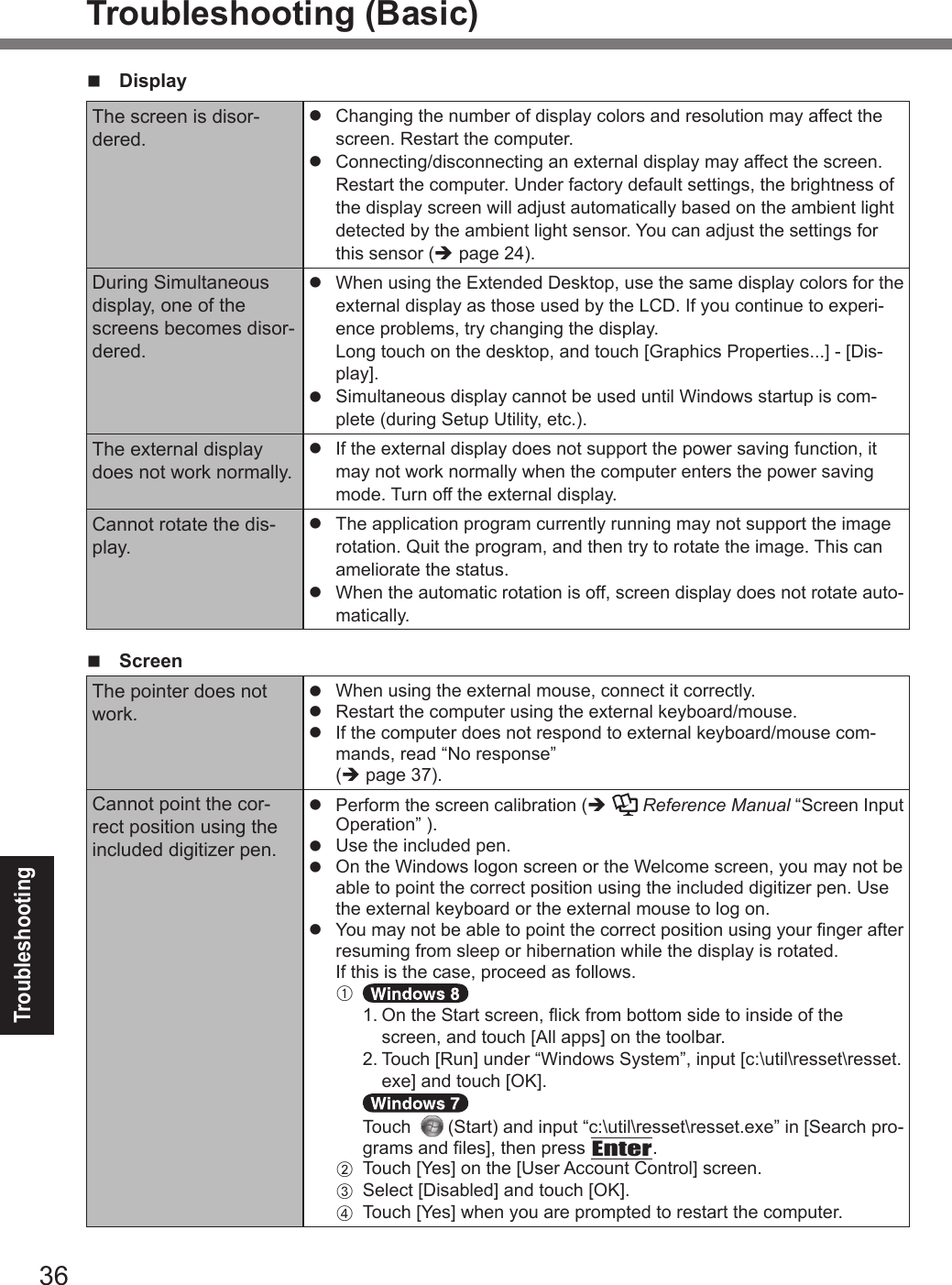 36TroubleshootingTroubleshooting (Basic)n DisplayThe screen is disor-dered.l  Changing the number of display colors and resolution may affect the screen. Restart the computer.l  Connecting/disconnecting an external display may affect the screen. Restart the computer. Under factory default settings, the brightness of the display screen will adjust automatically based on the ambient light detected by the ambient light sensor. You can adjust the settings for this sensor (è page 24).During Simultaneous display, one of the screens becomes disor-dered.l  When using the Extended Desktop, use the same display colors for the external display as those used by the LCD. If you continue to experi-ence problems, try changing the display.  Long touch on the desktop, and touch [Graphics Properties...] - [Dis-play].l  Simultaneous display cannot be used until Windows startup is com-plete (during Setup Utility, etc.).The external display does not work normally.l  If the external display does not support the power saving function, it may not work normally when the computer enters the power saving mode. Turn off the external display.Cannot rotate the dis-play.l The application program currently running may not support the image rotation. Quit the program, and then try to rotate the image. This can ameliorate the status.l When the automatic rotation is off, screen display does not rotate auto-matically.n ScreenThe pointer does not work.l  When using the external mouse, connect it correctly.l  Restart the computer using the external keyboard/mouse. l  If the computer does not respond to external keyboard/mouse com-mands, read “No response” (è page 37).Cannot point the cor-rect position using the included digitizer pen.l  Perform the screen calibration (è  Reference Manual “Screen Input Operation” ).l  Use the included pen.l  On the Windows logon screen or the Welcome screen, you may not be able to point the correct position using the included digitizer pen. Use the external keyboard or the external mouse to log on.l  You may not be able to point the correct position using your nger after resuming from sleep or hibernation while the display is rotated.If this is the case, proceed as follows. A  1.   On the Start screen, ick from bottom side to inside of the screen, and touch [All apps] on the toolbar.  2.   Touch [Run] under “Windows System”, input [c:\util\resset\resset.exe] and touch [OK].    Touch     (Start) and input “c:\util\resset\resset.exe” in [Search pro-grams and les], then press Enter. B  Touch [Yes] on the [User Account Control] screen. C  Select [Disabled] and touch [OK]. D  Touch [Yes] when you are prompted to restart the computer.DFQW5716ZAT_FZ-G1mk1_8_7_OI_M.indb   36 2013/01/11   13:35:04