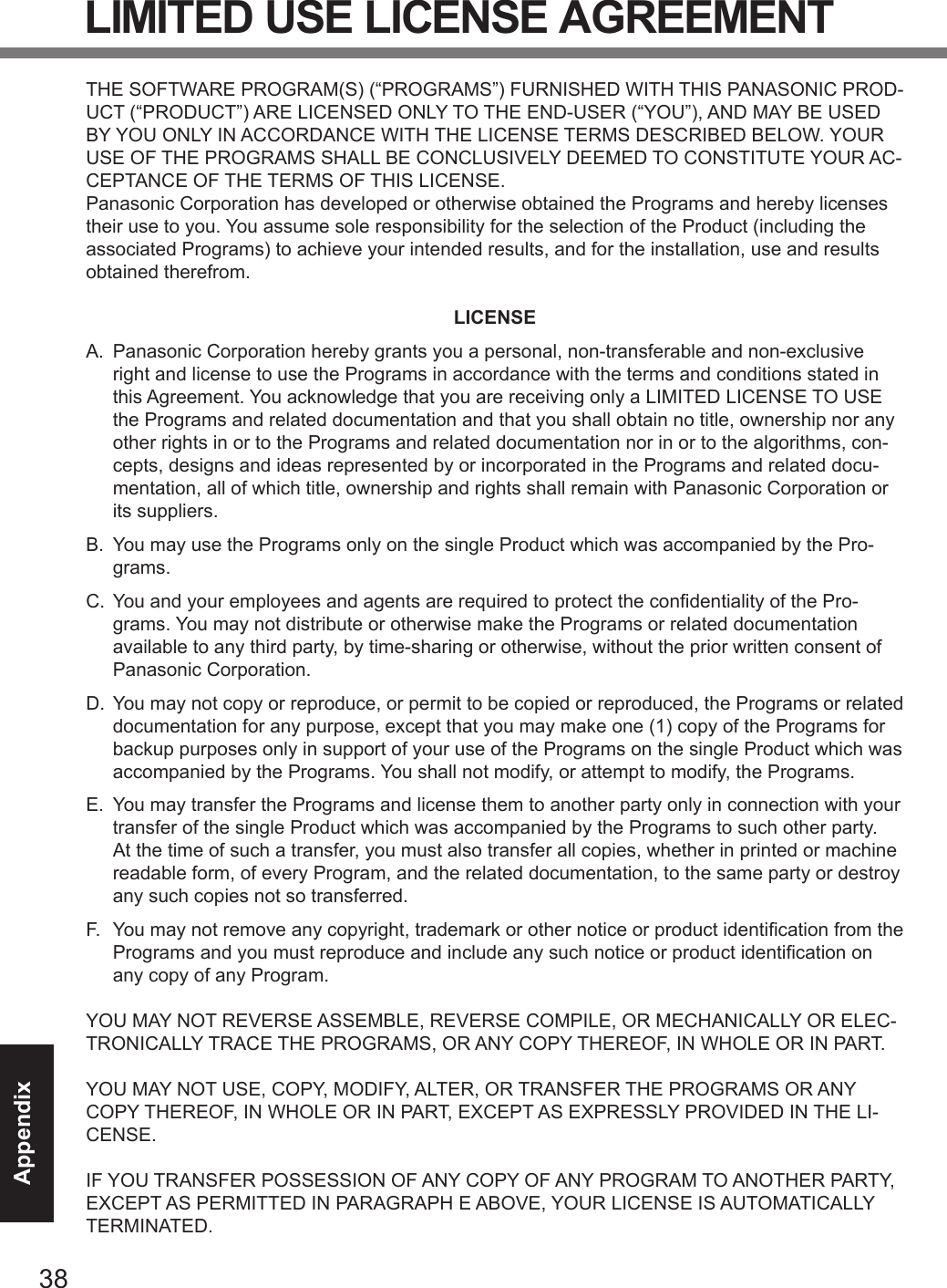 38AppendixLIMITED USE LICENSE AGREEMENTTHE SOFTWARE PROGRAM(S) (“PROGRAMS”) FURNISHED WITH THIS PANASONIC PROD-UCT (“PRODUCT”) ARE LICENSED ONLY TO THE END-USER (“YOU”), AND MAY BE USED BY YOU ONLY IN ACCORDANCE WITH THE LICENSE TERMS DESCRIBED BELOW. YOUR USE OF THE PROGRAMS SHALL BE CONCLUSIVELY DEEMED TO CONSTITUTE YOUR AC-CEPTANCE OF THE TERMS OF THIS LICENSE.Panasonic Corporation has developed or otherwise obtained the Programs and hereby licenses their use to you. You assume sole responsibility for the selection of the Product (including the associated Programs) to achieve your intended results, and for the installation, use and results obtained therefrom.LICENSEA.  Panasonic Corporation hereby grants you a personal, non-transferable and non-exclusive right and license to use the Programs in accordance with the terms and conditions stated in this Agreement. You acknowledge that you are receiving only a LIMITED LICENSE TO USE the Programs and related documentation and that you shall obtain no title, ownership nor any other rights in or to the Programs and related documentation nor in or to the algorithms, con-cepts, designs and ideas represented by or incorporated in the Programs and related docu-mentation, all of which title, ownership and rights shall remain with Panasonic Corporation or its suppliers.B.  You may use the Programs only on the single Product which was accompanied by the Pro-grams.C.  You and your employees and agents are required to protect the condentiality of the Pro-grams. You may not distribute or otherwise make the Programs or related documentation available to any third party, by time-sharing or otherwise, without the prior written consent of Panasonic Corporation.D.  You may not copy or reproduce, or permit to be copied or reproduced, the Programs or related documentation for any purpose, except that you may make one (1) copy of the Programs for backup purposes only in support of your use of the Programs on the single Product which was accompanied by the Programs. You shall not modify, or attempt to modify, the Programs.E.  You may transfer the Programs and license them to another party only in connection with your transfer of the single Product which was accompanied by the Programs to such other party. At the time of such a transfer, you must also transfer all copies, whether in printed or machine readable form, of every Program, and the related documentation, to the same party or destroy any such copies not so transferred.F.  You may not remove any copyright, trademark or other notice or product identication from the Programs and you must reproduce and include any such notice or product identication on any copy of any Program.YOU MAY NOT REVERSE ASSEMBLE, REVERSE COMPILE, OR MECHANICALLY OR ELEC-TRONICALLY TRACE THE PROGRAMS, OR ANY COPY THEREOF, IN WHOLE OR IN PART.YOU MAY NOT USE, COPY, MODIFY, ALTER, OR TRANSFER THE PROGRAMS OR ANY COPY THEREOF, IN WHOLE OR IN PART, EXCEPT AS EXPRESSLY PROVIDED IN THE LI-CENSE.IF YOU TRANSFER POSSESSION OF ANY COPY OF ANY PROGRAM TO ANOTHER PARTY, EXCEPT AS PERMITTED IN PARAGRAPH E ABOVE, YOUR LICENSE IS AUTOMATICALLY TERMINATED.DFQW5716ZAT_FZ-G1mk1_8_7_OI_M.indb   38 2013/01/11   13:35:04