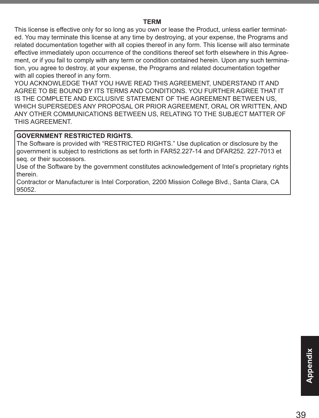 39AppendixTERMThis license is effective only for so long as you own or lease the Product, unless earlier terminat-ed. You may terminate this license at any time by destroying, at your expense, the Programs and related documentation together with all copies thereof in any form. This license will also terminate effective immediately upon occurrence of the conditions thereof set forth elsewhere in this Agree-ment, or if you fail to comply with any term or condition contained herein. Upon any such termina-tion, you agree to destroy, at your expense, the Programs and related documentation together with all copies thereof in any form.YOU ACKNOWLEDGE THAT YOU HAVE READ THIS AGREEMENT, UNDERSTAND IT AND AGREE TO BE BOUND BY ITS TERMS AND CONDITIONS. YOU FURTHER AGREE THAT IT IS THE COMPLETE AND EXCLUSIVE STATEMENT OF THE AGREEMENT BETWEEN US, WHICH SUPERSEDES ANY PROPOSAL OR PRIOR AGREEMENT, ORAL OR WRITTEN, AND ANY OTHER COMMUNICATIONS BETWEEN US, RELATING TO THE SUBJECT MATTER OF THIS AGREEMENT.GOVERNMENT RESTRICTED RIGHTS.The Software is provided with “RESTRICTED RIGHTS.” Use duplication or disclosure by the government is subject to restrictions as set forth in FAR52.227-14 and DFAR252. 227-7013 et seq. or their successors.Use of the Software by the government constitutes acknowledgement of Intel’s proprietary rights therein.Contractor or Manufacturer is Intel Corporation, 2200 Mission College Blvd., Santa Clara, CA 95052.DFQW5716ZAT_FZ-G1mk1_8_7_OI_M.indb   39 2013/01/11   13:35:04