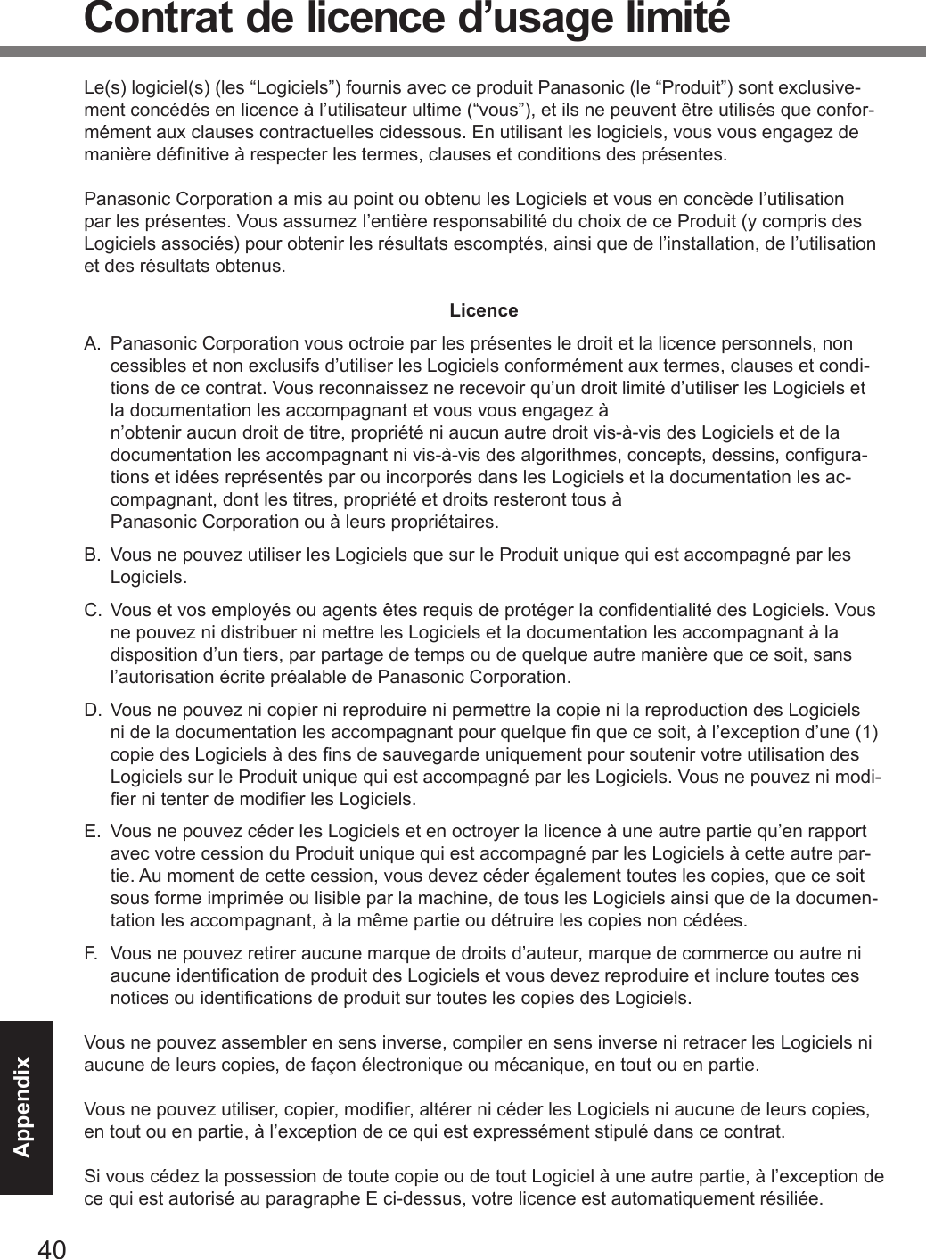 40AppendixContrat de licence d’usage limitéLe(s) logiciel(s) (les “Logiciels”) fournis avec ce produit Panasonic (le “Produit”) sont exclusive-ment concédés en licence à l’utilisateur ultime (“vous”), et ils ne peuvent être utilisés que confor-mément aux clauses contractuelles cidessous. En utilisant les logiciels, vous vous engagez de manière dénitive à respecter les termes, clauses et conditions des présentes.Panasonic Corporation a mis au point ou obtenu les Logiciels et vous en concède l’utilisation par les présentes. Vous assumez l’entière responsabilité du choix de ce Produit (y compris des Logiciels associés) pour obtenir les résultats escomptés, ainsi que de l’installation, de l’utilisation et des résultats obtenus.LicenceA.  Panasonic Corporation vous octroie par les présentes le droit et la licence personnels, non cessibles et non exclusifs d’utiliser les Logiciels conformément aux termes, clauses et condi-tions de ce contrat. Vous reconnaissez ne recevoir qu’un droit limité d’utiliser les Logiciels et la documentation les accompagnant et vous vous engagez à  n’obtenir aucun droit de titre, propriété ni aucun autre droit vis-à-vis des Logiciels et de la documentation les accompagnant ni vis-à-vis des algorithmes, concepts, dessins, congura-tions et idées représentés par ou incorporés dans les Logiciels et la documentation les ac-compagnant, dont les titres, propriété et droits resteront tous à  Panasonic Corporation ou à leurs propriétaires.B.  Vous ne pouvez utiliser les Logiciels que sur le Produit unique qui est accompagné par les Logiciels.C.  Vous et vos employés ou agents êtes requis de protéger la condentialité des Logiciels. Vous ne pouvez ni distribuer ni mettre les Logiciels et la documentation les accompagnant à la disposition d’un tiers, par partage de temps ou de quelque autre manière que ce soit, sans l’autorisation écrite préalable de Panasonic Corporation.D.  Vous ne pouvez ni copier ni reproduire ni permettre la copie ni la reproduction des Logiciels ni de la documentation les accompagnant pour quelque n que ce soit, à l’exception d’une (1) copie des Logiciels à des ns de sauvegarde uniquement pour soutenir votre utilisation des Logiciels sur le Produit unique qui est accompagné par les Logiciels. Vous ne pouvez ni modi-er ni tenter de modier les Logiciels.E.  Vous ne pouvez céder les Logiciels et en octroyer la licence à une autre partie qu’en rapport avec votre cession du Produit unique qui est accompagné par les Logiciels à cette autre par-tie. Au moment de cette cession, vous devez céder également toutes les copies, que ce soit sous forme imprimée ou lisible par la machine, de tous les Logiciels ainsi que de la documen-tation les accompagnant, à la même partie ou détruire les copies non cédées.F.  Vous ne pouvez retirer aucune marque de droits d’auteur, marque de commerce ou autre ni aucune identication de produit des Logiciels et vous devez reproduire et inclure toutes ces notices ou identications de produit sur toutes les copies des Logiciels.Vous ne pouvez assembler en sens inverse, compiler en sens inverse ni retracer les Logiciels ni aucune de leurs copies, de façon électronique ou mécanique, en tout ou en partie.Vous ne pouvez utiliser, copier, modier, altérer ni céder les Logiciels ni aucune de leurs copies, en tout ou en partie, à l’exception de ce qui est expressément stipulé dans ce contrat.Si vous cédez la possession de toute copie ou de tout Logiciel à une autre partie, à l’exception de ce qui est autorisé au paragraphe E ci-dessus, votre licence est automatiquement résiliée.DFQW5716ZAT_FZ-G1mk1_8_7_OI_M.indb   40 2013/01/11   13:35:04