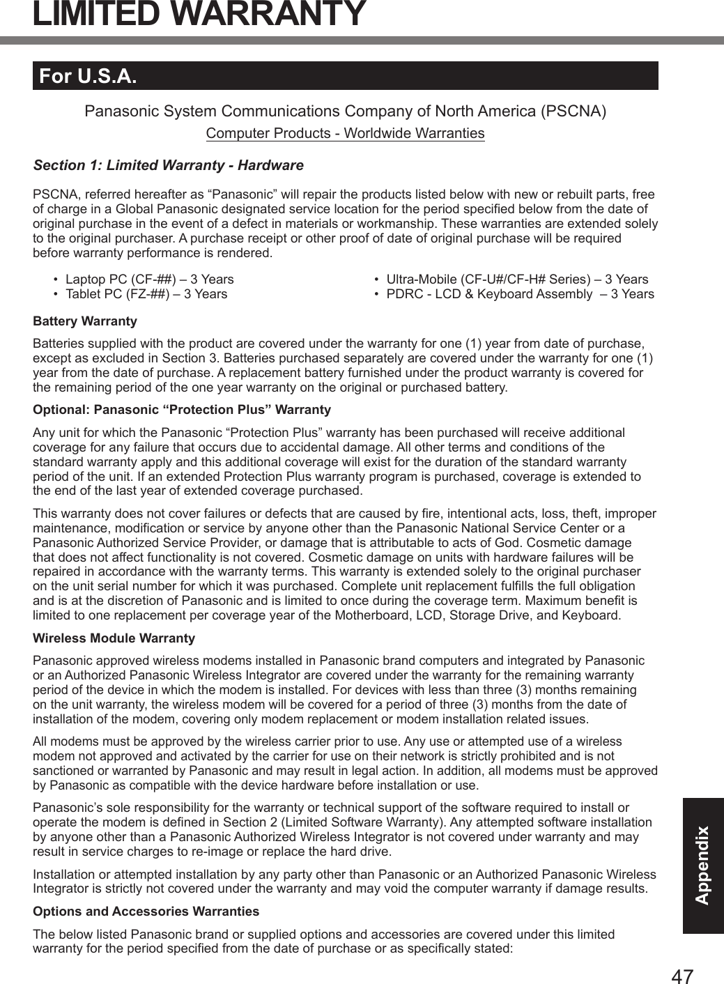 47AppendixFor U.S.A.Panasonic System Communications Company of North America (PSCNA)Computer Products - Worldwide WarrantiesSection 1: Limited Warranty - HardwarePSCNA, referred hereafter as “Panasonic” will repair the products listed below with new or rebuilt parts, free of charge in a Global Panasonic designated service location for the period specified below from the date of original purchase in the event of a defect in materials or workmanship. These warranties are extended solely to the original purchaser. A purchase receipt or other proof of date of original purchase will be required before warranty performance is rendered. •  Laptop PC (CF-##) – 3 Years•  Tablet PC (FZ-##) – 3 Years•  Ultra-Mobile (CF-U#/CF-H# Series) – 3 Years•  PDRC - LCD &amp; Keyboard Assembly  – 3 YearsBattery WarrantyBatteries supplied with the product are covered under the warranty for one (1) year from date of purchase, except as excluded in Section 3. Batteries purchased separately are covered under the warranty for one (1) year from the date of purchase. A replacement battery furnished under the product warranty is covered for the remaining period of the one year warranty on the original or purchased battery.Optional: Panasonic “Protection Plus” WarrantyAny unit for which the Panasonic “Protection Plus” warranty has been purchased will receive additional coverage for any failure that occurs due to accidental damage. All other terms and conditions of the standard warranty apply and this additional coverage will exist for the duration of the standard warranty period of the unit. If an extended Protection Plus warranty program is purchased, coverage is extended to the end of the last year of extended coverage purchased.This warranty does not cover failures or defects that are caused by fire, intentional acts, loss, theft, improper maintenance, modification or service by anyone other than the Panasonic National Service Center or a Panasonic Authorized Service Provider, or damage that is attributable to acts of God. Cosmetic damage that does not affect functionality is not covered. Cosmetic damage on units with hardware failures will be repaired in accordance with the warranty terms. This warranty is extended solely to the original purchaser on the unit serial number for which it was purchased. Complete unit replacement fulfills the full obligation and is at the discretion of Panasonic and is limited to once during the coverage term. Maximum benefit is limited to one replacement per coverage year of the Motherboard, LCD, Storage Drive, and Keyboard.Wireless Module WarrantyPanasonic approved wireless modems installed in Panasonic brand computers and integrated by Panasonic or an Authorized Panasonic Wireless Integrator are covered under the warranty for the remaining warranty period of the device in which the modem is installed. For devices with less than three (3) months remaining on the unit warranty, the wireless modem will be covered for a period of three (3) months from the date of installation of the modem, covering only modem replacement or modem installation related issues.All modems must be approved by the wireless carrier prior to use. Any use or attempted use of a wireless modem not approved and activated by the carrier for use on their network is strictly prohibited and is not sanctioned or warranted by Panasonic and may result in legal action. In addition, all modems must be approved by Panasonic as compatible with the device hardware before installation or use. Panasonic’s sole responsibility for the warranty or technical support of the software required to install or operate the modem is defined in Section 2 (Limited Software Warranty). Any attempted software installation by anyone other than a Panasonic Authorized Wireless Integrator is not covered under warranty and may result in service charges to re-image or replace the hard drive.Installation or attempted installation by any party other than Panasonic or an Authorized Panasonic Wireless Integrator is strictly not covered under the warranty and may void the computer warranty if damage results. Options and Accessories WarrantiesThe below listed Panasonic brand or supplied options and accessories are covered under this limited warranty for the period specified from the date of purchase or as specifically stated:LIMITED WARRANTYDFQW5716ZAT_FZ-G1mk1_8_7_OI_M.indb   47 2013/01/11   13:35:06