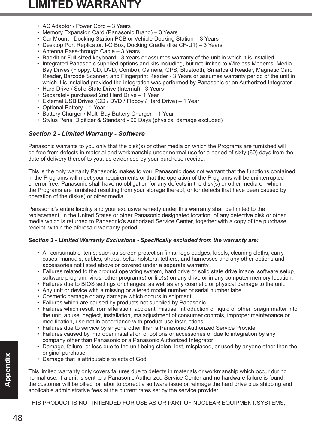 48AppendixLIMITED WARRANTY•  AC Adaptor / Power Cord – 3 Years•  Memory Expansion Card (Panasonic Brand) – 3 Years •  Car Mount - Docking Station PCB or Vehicle Docking Station – 3 Years•  Desktop Port Replicator, I-O Box, Docking Cradle (like CF-U1) – 3 Years•  Antenna Pass-through Cable – 3 Years•  Backlit or Full-sized keyboard - 3 Years or assumes warranty of the unit in which it is installed•  Integrated Panasonic supplied options and kits including, but not limited to Wireless Modems, Media Bay Drives (Floppy, CD, DVD, Combo), Camera, GPS, Bluetooth, Smartcard Reader, Magnetic Card Reader, Barcode Scanner, and Fingerprint Reader - 3 Years or assumes warranty period of the unit in which it is installed provided the integration was performed by Panasonic or an Authorized Integrator.•  Hard Drive / Solid State Drive (Internal) - 3 Years•  Separately purchased 2nd Hard Drive – 1 Year•  External USB Drives (CD / DVD / Floppy / Hard Drive) – 1 Year•  Optional Battery – 1 Year•  Battery Charger / Multi-Bay Battery Charger – 1 Year•  Stylus Pens, Digitizer &amp; Standard - 90 Days (physical damage excluded)Section 2 - Limited Warranty - SoftwarePanasonic warrants to you only that the disk(s) or other media on which the Programs are furnished will be free from defects in material and workmanship under normal use for a period of sixty (60) days from the date of delivery thereof to you, as evidenced by your purchase receipt..This is the only warranty Panasonic makes to you. Panasonic does not warrant that the functions contained in the Programs will meet your requirements or that the operation of the Programs will be uninterrupted or error free. Panasonic shall have no obligation for any defects in the disk(s) or other media on which the Programs are furnished resulting from your storage thereof, or for defects that have been caused by operation of the disk(s) or other mediaPanasonic’s entire liability and your exclusive remedy under this warranty shall be limited to the replacement, in the United States or other Panasonic designated location, of any defective disk or other media which is returned to Panasonic’s Authorized Service Center, together with a copy of the purchase receipt, within the aforesaid warranty period.Section 3 - Limited Warranty Exclusions - Specifically excluded from the warranty are:•  All consumable items; such as screen protection films, logo badges, labels, cleaning cloths, carry cases, manuals, cables, straps, belts, holsters, tethers, and harnesses and any other options and accessories not listed above or covered under a separate warranty.•  Failures related to the product operating system, hard drive or solid state drive image, software setup, software program, virus, other program(s) or file(s) on any drive or in any computer memory location. •  Failures due to BIOS settings or changes, as well as any cosmetic or physical damage to the unit. •  Any unit or device with a missing or altered model number or serial number label•  Cosmetic damage or any damage which occurs in shipment•  Failures which are caused by products not supplied by Panasonic •  Failures which result from alteration, accident, misuse, introduction of liquid or other foreign matter into the unit, abuse, neglect, installation, maladjustment of consumer controls, improper maintenance or modification, use not in accordance with product use instructions •  Failures due to service by anyone other than a Panasonic Authorized Service Provider•  Failures caused by improper installation of options or accessories or due to integration by any company other than Panasonic or a Panasonic Authorized Integrator•  Damage, failure, or loss due to the unit being stolen, lost, misplaced, or used by anyone other than the original purchaser•  Damage that is attributable to acts of GodThis limited warranty only covers failures due to defects in materials or workmanship which occur during normal use. If a unit is sent to a Panasonic Authorized Service Center and no hardware failure is found, the customer will be billed for labor to correct a software issue or reimage the hard drive plus shipping and applicable administrative fees at the current rates set by the service provider.THIS PRODUCT IS NOT INTENDED FOR USE AS OR PART OF NUCLEAR EQUIPMENT/SYSTEMS, DFQW5716ZAT_FZ-G1mk1_8_7_OI_M.indb   48 2013/01/11   13:35:06