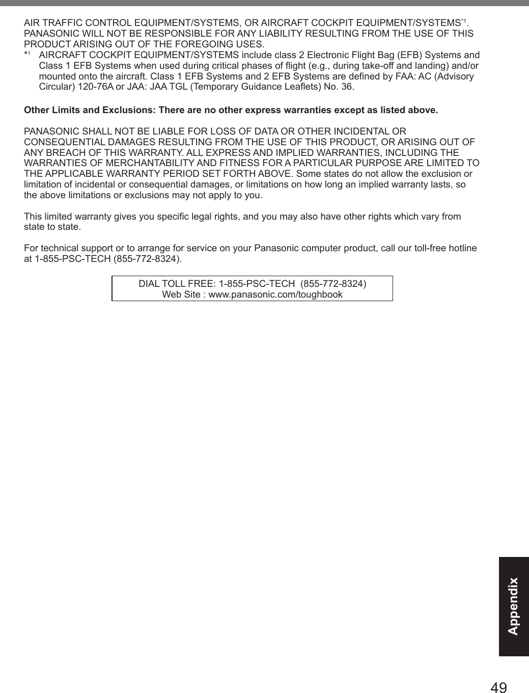 49AppendixAIR TRAFFIC CONTROL EQUIPMENT/SYSTEMS, OR AIRCRAFT COCKPIT EQUIPMENT/SYSTEMS*1. PANASONIC WILL NOT BE RESPONSIBLE FOR ANY LIABILITY RESULTING FROM THE USE OF THIS PRODUCT ARISING OUT OF THE FOREGOING USES.*1  AIRCRAFT COCKPIT EQUIPMENT/SYSTEMS include class 2 Electronic Flight Bag (EFB) Systems and Class 1 EFB Systems when used during critical phases of flight (e.g., during take-off and landing) and/or mounted onto the aircraft. Class 1 EFB Systems and 2 EFB Systems are defined by FAA: AC (Advisory Circular) 120-76A or JAA: JAA TGL (Temporary Guidance Leaflets) No. 36.Other Limits and Exclusions: There are no other express warranties except as listed above.PANASONIC SHALL NOT BE LIABLE FOR LOSS OF DATA OR OTHER INCIDENTAL OR CONSEQUENTIAL DAMAGES RESULTING FROM THE USE OF THIS PRODUCT, OR ARISING OUT OF ANY BREACH OF THIS WARRANTY. ALL EXPRESS AND IMPLIED WARRANTIES, INCLUDING THE WARRANTIES OF MERCHANTABILITY AND FITNESS FOR A PARTICULAR PURPOSE ARE LIMITED TO THE APPLICABLE WARRANTY PERIOD SET FORTH ABOVE. Some states do not allow the exclusion or limitation of incidental or consequential damages, or limitations on how long an implied warranty lasts, so the above limitations or exclusions may not apply to you.This limited warranty gives you specific legal rights, and you may also have other rights which vary from state to state. For technical support or to arrange for service on your Panasonic computer product, call our toll-free hotline at 1-855-PSC-TECH (855-772-8324).DIAL TOLL FREE: 1-855-PSC-TECH  (855-772-8324)Web Site : www.panasonic.com/toughbookDFQW5716ZAT_FZ-G1mk1_8_7_OI_M.indb   49 2013/01/11   13:35:06