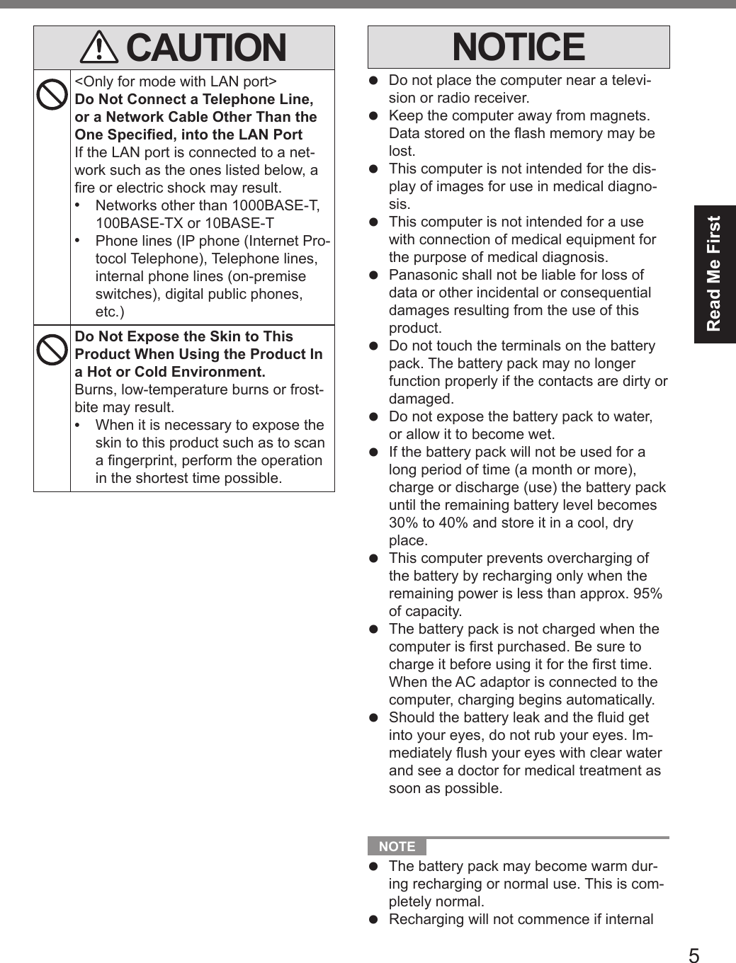 5Read Me First CAUTION&lt;Only for mode with LAN port&gt;Do Not Connect a Telephone Line, or a Network Cable Other Than the One Specied, into the LAN PortIf the LAN port is connected to a net-work such as the ones listed below, a re or electric shock may result.•  Networks other than 1000BASE-T, 100BASE-TX or 10BASE-T•  Phone lines (IP phone (Internet Pro-tocol Telephone), Telephone lines, internal phone lines (on-premise switches), digital public phones, etc.)Do Not Expose the Skin to This Product When Using the Product In a Hot or Cold Environment.Burns, low-temperature burns or frost-bite may result.•  When it is necessary to expose the skin to this product such as to scan a ngerprint, perform the operation in the shortest time possible.NOTICEl  Do not place the computer near a televi-sion or radio receiver.l  Keep the computer away from magnets. Data stored on the ash memory may be lost.l  This computer is not intended for the dis-play of images for use in medical diagno-sis.l  This computer is not intended for a use with connection of medical equipment for the purpose of medical diagnosis.l  Panasonic shall not be liable for loss of data or other incidental or consequential damages resulting from the use of this product.l  Do not touch the terminals on the battery pack. The battery pack may no longer function properly if the contacts are dirty or damaged.l  Do not expose the battery pack to water, or allow it to become wet.l  If the battery pack will not be used for a long period of time (a month or more), charge or discharge (use) the battery pack until the remaining battery level becomes 30% to 40% and store it in a cool, dry place.l  This computer prevents overcharging of the battery by recharging only when the remaining power is less than approx. 95% of capacity.l  The battery pack is not charged when the computer is rst purchased. Be sure to charge it before using it for the rst time. When the AC adaptor is connected to the computer, charging begins automatically.l  Should the battery leak and the uid get into your eyes, do not rub your eyes. Im-mediately ush your eyes with clear water and see a doctor for medical treatment as soon as possible. NOTE l The battery pack may become warm dur-ing recharging or normal use. This is com-pletely normal.l Recharging will not commence if internal DFQW5716ZAT_FZ-G1mk1_8_7_OI_M.indb   5 2013/01/11   13:34:56