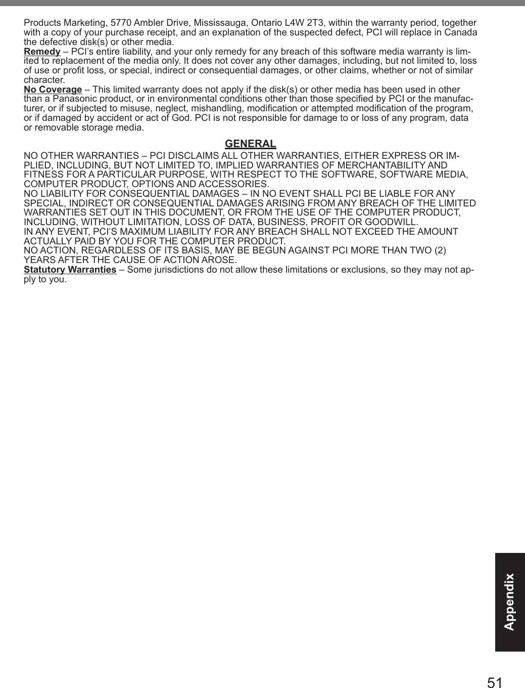 51AppendixProducts Marketing, 5770 Ambler Drive, Mississauga, Ontario L4W 2T3, within the warranty period, together with a copy of your purchase receipt, and an explanation of the suspected defect, PCI will replace in Canada the defective disk(s) or other media.Remedy – PCI’s entire liability, and your only remedy for any breach of this software media warranty is lim-ited to replacement of the media only. It does not cover any other damages, including, but not limited to, loss of use or prot loss, or special, indirect or consequential damages, or other claims, whether or not of similar character.No Coverage – This limited warranty does not apply if the disk(s) or other media has been used in other than a Panasonic product, or in environmental conditions other than those specied by PCI or the manufac-turer, or if subjected to misuse, neglect, mishandling, modication or attempted modication of the program, or if damaged by accident or act of God. PCI is not responsible for damage to or loss of any program, data or removable storage media.GENERALNO OTHER WARRANTIES – PCI DISCLAIMS ALL OTHER WARRANTIES, EITHER EXPRESS OR IM-PLIED, INCLUDING, BUT NOT LIMITED TO, IMPLIED WARRANTIES OF MERCHANTABILITY AND FITNESS FOR A PARTICULAR PURPOSE, WITH RESPECT TO THE SOFTWARE, SOFTWARE MEDIA, COMPUTER PRODUCT, OPTIONS AND ACCESSORIES.NO LIABILITY FOR CONSEQUENTIAL DAMAGES – IN NO EVENT SHALL PCI BE LIABLE FOR ANY SPECIAL, INDIRECT OR CONSEQUENTIAL DAMAGES ARISING FROM ANY BREACH OF THE LIMITED WARRANTIES SET OUT IN THIS DOCUMENT, OR FROM THE USE OF THE COMPUTER PRODUCT, INCLUDING, WITHOUT LIMITATION, LOSS OF DATA, BUSINESS, PROFIT OR GOODWILL.IN ANY EVENT, PCI’S MAXIMUM LIABILITY FOR ANY BREACH SHALL NOT EXCEED THE AMOUNT ACTUALLY PAID BY YOU FOR THE COMPUTER PRODUCT.NO ACTION, REGARDLESS OF ITS BASIS, MAY BE BEGUN AGAINST PCI MORE THAN TWO (2) YEARS AFTER THE CAUSE OF ACTION AROSE.Statutory Warranties – Some jurisdictions do not allow these limitations or exclusions, so they may not ap-ply to you.DFQW5716ZAT_FZ-G1mk1_8_7_OI_M.indb   51 2013/01/11   13:35:06