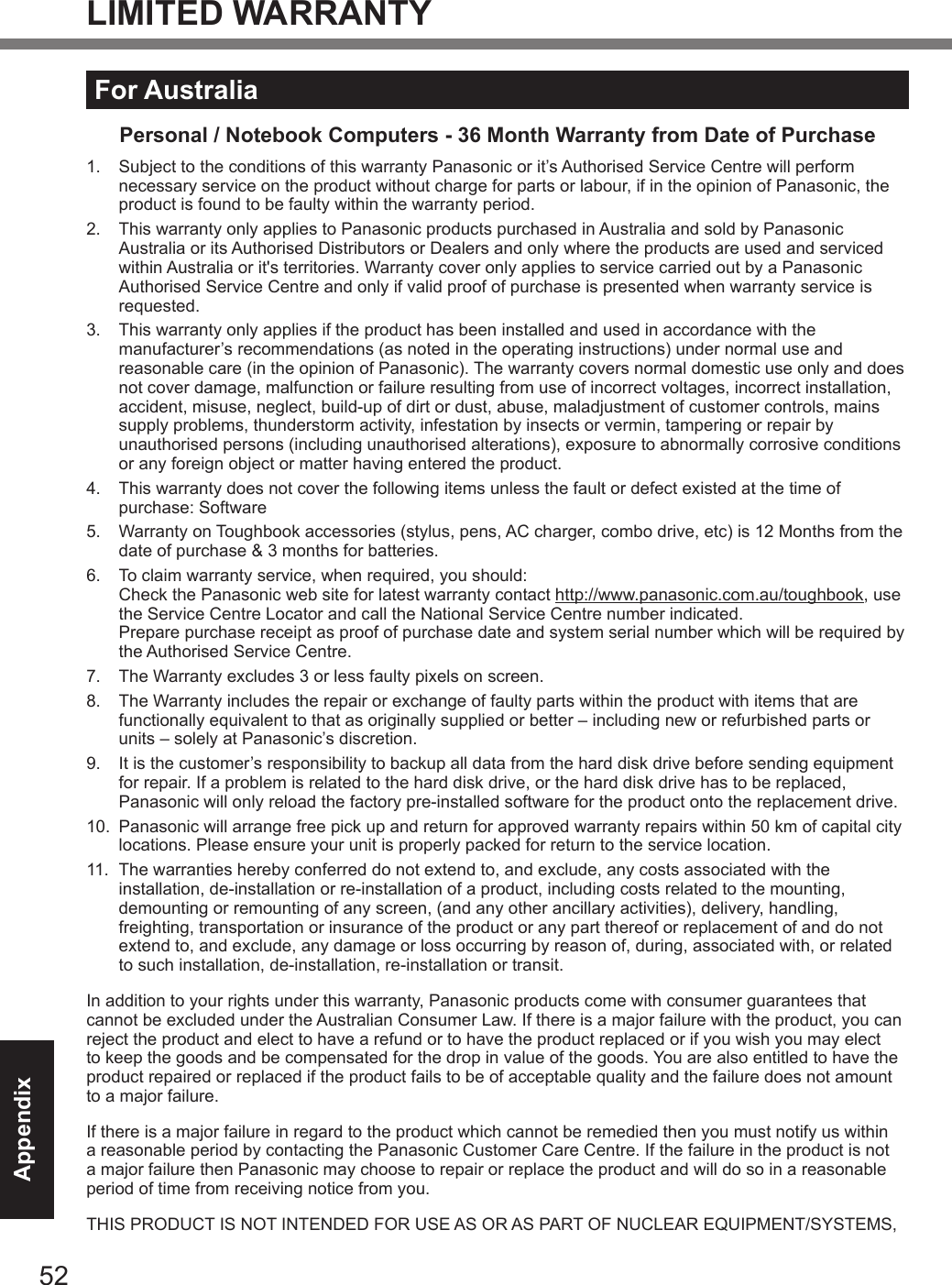 52AppendixLIMITED WARRANTYFor AustraliaPersonal / Notebook Computers - 36 Month Warranty from Date of Purchase1.   Subject to the conditions of this warranty Panasonic or it’s Authorised Service Centre will perform necessary service on the product without charge for parts or labour, if in the opinion of Panasonic, the product is found to be faulty within the warranty period.  2.   This warranty only applies to Panasonic products purchased in Australia and sold by Panasonic Australia or its Authorised Distributors or Dealers and only where the products are used and serviced within Australia or it&apos;s territories. Warranty cover only applies to service carried out by a Panasonic Authorised Service Centre and only if valid proof of purchase is presented when warranty service is requested.3.   This warranty only applies if the product has been installed and used in accordance with the manufacturer’s recommendations (as noted in the operating instructions) under normal use and reasonable care (in the opinion of Panasonic). The warranty covers normal domestic use only and does not cover damage, malfunction or failure resulting from use of incorrect voltages, incorrect installation, accident, misuse, neglect, build-up of dirt or dust, abuse, maladjustment of customer controls, mains supply problems, thunderstorm activity, infestation by insects or vermin, tampering or repair by unauthorised persons (including unauthorised alterations), exposure to abnormally corrosive conditions or any foreign object or matter having entered the product.4.   This warranty does not cover the following items unless the fault or defect existed at the time of purchase: Software5.   Warranty on Toughbook accessories (stylus, pens, AC charger, combo drive, etc) is 12 Months from the date of purchase &amp; 3 months for batteries.6.   To claim warranty service, when required, you should: Check the Panasonic web site for latest warranty contact http://www.panasonic.com.au/toughbook, use the Service Centre Locator and call the National Service Centre number indicated. Prepare purchase receipt as proof of purchase date and system serial number which will be required by the Authorised Service Centre.7.   The Warranty excludes 3 or less faulty pixels on screen.8.   The Warranty includes the repair or exchange of faulty parts within the product with items that are functionally equivalent to that as originally supplied or better – including new or refurbished parts or units – solely at Panasonic’s discretion.9.   It is the customer’s responsibility to backup all data from the hard disk drive before sending equipment for repair. If a problem is related to the hard disk drive, or the hard disk drive has to be replaced, Panasonic will only reload the factory pre-installed software for the product onto the replacement drive.10.   Panasonic will arrange free pick up and return for approved warranty repairs within 50 km of capital city locations. Please ensure your unit is properly packed for return to the service location.11.   The warranties hereby conferred do not extend to, and exclude, any costs associated with the installation, de-installation or re-installation of a product, including costs related to the mounting, demounting or remounting of any screen, (and any other ancillary activities), delivery, handling, freighting, transportation or insurance of the product or any part thereof or replacement of and do not extend to, and exclude, any damage or loss occurring by reason of, during, associated with, or related to such installation, de-installation, re-installation or transit.In addition to your rights under this warranty, Panasonic products come with consumer guarantees that cannot be excluded under the Australian Consumer Law. If there is a major failure with the product, you can reject the product and elect to have a refund or to have the product replaced or if you wish you may elect to keep the goods and be compensated for the drop in value of the goods. You are also entitled to have the product repaired or replaced if the product fails to be of acceptable quality and the failure does not amount to a major failure.If there is a major failure in regard to the product which cannot be remedied then you must notify us within a reasonable period by contacting the Panasonic Customer Care Centre. If the failure in the product is not a major failure then Panasonic may choose to repair or replace the product and will do so in a reasonable period of time from receiving notice from you.THIS PRODUCT IS NOT INTENDED FOR USE AS OR AS PART OF NUCLEAR EQUIPMENT/SYSTEMS, DFQW5716ZAT_FZ-G1mk1_8_7_OI_M.indb   52 2013/01/11   13:35:06