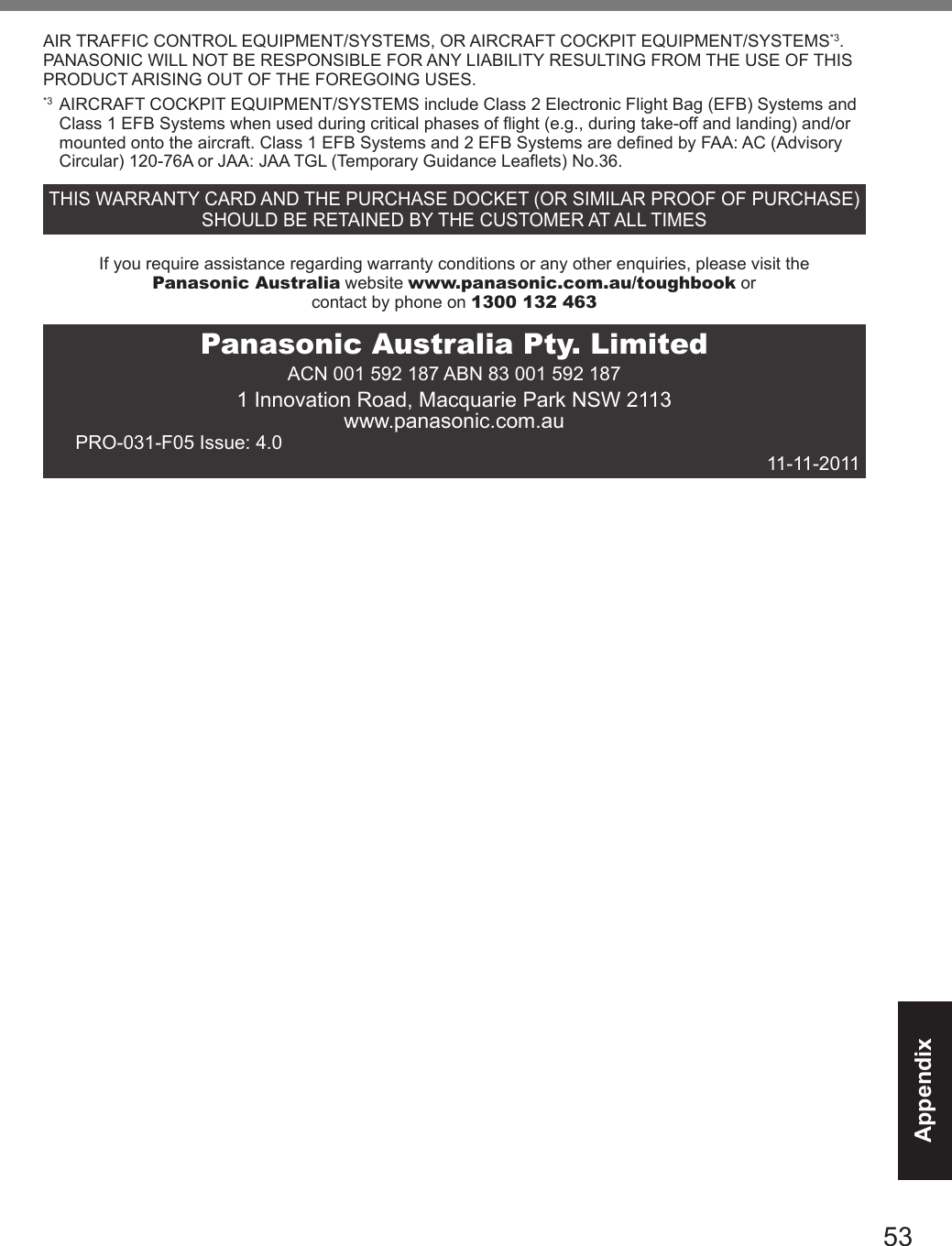 53AppendixAIR TRAFFIC CONTROL EQUIPMENT/SYSTEMS, OR AIRCRAFT COCKPIT EQUIPMENT/SYSTEMS*3. PANASONIC WILL NOT BE RESPONSIBLE FOR ANY LIABILITY RESULTING FROM THE USE OF THIS PRODUCT ARISING OUT OF THE FOREGOING USES.*3  AIRCRAFT COCKPIT EQUIPMENT/SYSTEMS include Class 2 Electronic Flight Bag (EFB) Systems and Class 1 EFB Systems when used during critical phases of flight (e.g., during take-off and landing) and/or mounted onto the aircraft. Class 1 EFB Systems and 2 EFB Systems are defined by FAA: AC (Advisory Circular) 120-76A or JAA: JAA TGL (Temporary Guidance Leaflets) No.36.THIS WARRANTY CARD AND THE PURCHASE DOCKET (OR SIMILAR PROOF OF PURCHASE) SHOULD BE RETAINED BY THE CUSTOMER AT ALL TIMESIf you require assistance regarding warranty conditions or any other enquiries, please visit thePanasonic Australia website www.panasonic.com.au/toughbook orcontact by phone on 1300 132 463Panasonic Australia Pty. LimitedACN 001 592 187 ABN 83 001 592 1871 Innovation Road, Macquarie Park NSW 2113www.panasonic.com.auPRO-031-F05 Issue: 4.0  11-11-2011DFQW5716ZAT_FZ-G1mk1_8_7_OI_M.indb   53 2013/01/11   13:35:06