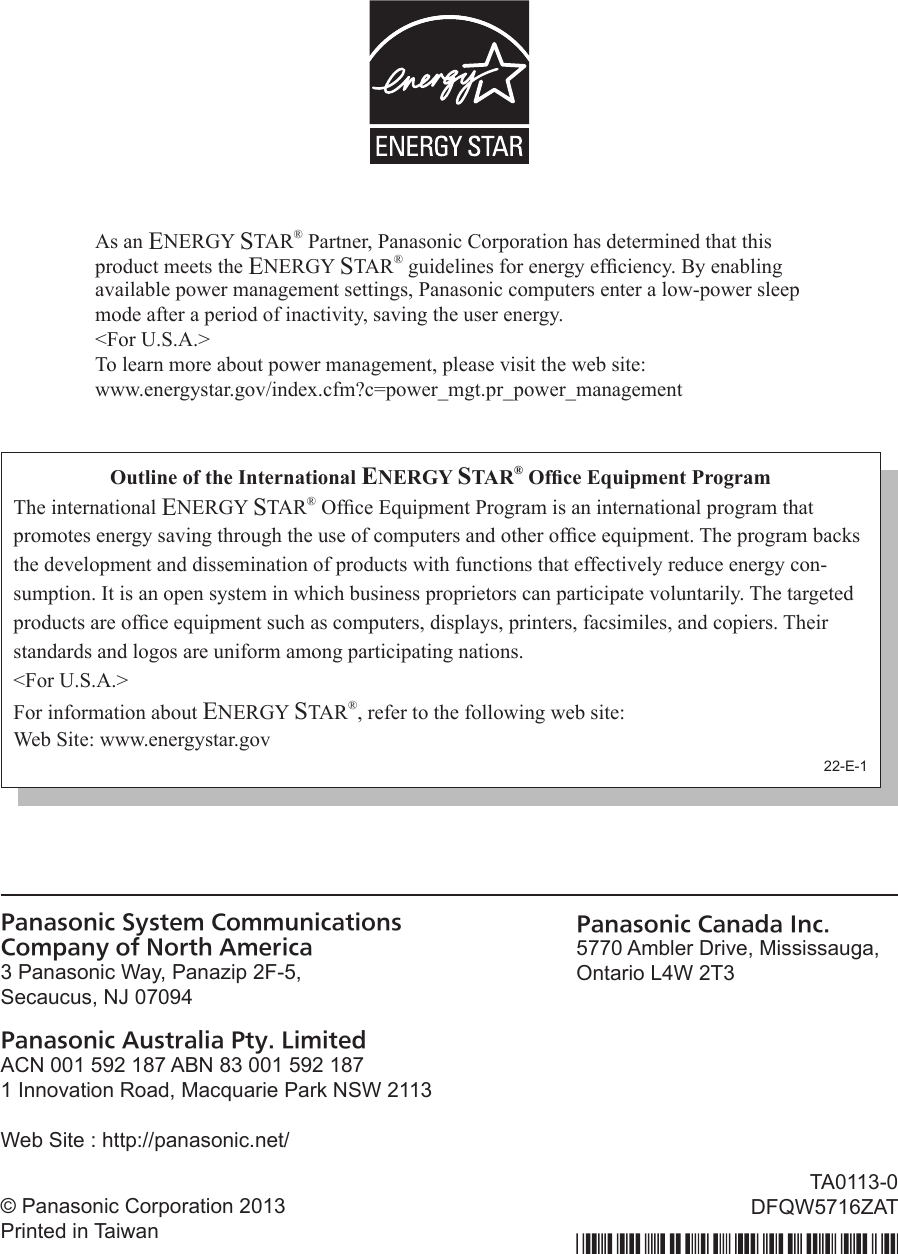 Panasonic System Communications  Company of North America3 Panasonic Way, Panazip 2F-5,Secaucus, NJ 07094Panasonic Australia Pty. LimitedACN 001 592 187 ABN 83 001 592 1871 Innovation Road, Macquarie Park NSW 2113Web Site : http://panasonic.net/Panasonic Canada Inc.5770 Ambler Drive, Mississauga,Ontario L4W 2T3© Panasonic Corporation 2013Printed in TaiwanTA0113-0DFQW5716ZATAs an ENERGY STAR® Partner, Panasonic Corporation has determined that this product meets the ENERGY STAR® guidelines for energy efciency. By enabling available power management settings, Panasonic computers enter a low-power sleep mode after a period of inactivity, saving the user energy. &lt;For U.S.A.&gt;To learn more about power management, please visit the web site:www.energystar.gov/index.cfm?c=power_mgt.pr_power_managementOutline of the International ENERGY STAR® Ofce Equipment ProgramThe international ENERGY STAR® Ofce Equipment Program is an international program that promotes energy saving through the use of computers and other ofce equipment. The program backs the development and dissemination of products with functions that effectively reduce energy con-sumption. It is an open system in which business proprietors can participate voluntarily. The targeted products are ofce equipment such as computers, displays, printers, facsimiles, and copiers. Their standards and logos are uniform among participating nations.&lt;For U.S.A.&gt;For information about ENERGY STAR®, refer to the following web site:Web Site: www.energystar.gov22-E-1DFQW5716ZAT_FZ-G1mk1_8_7_OI_M.indb   56 2013/01/11   13:35:06