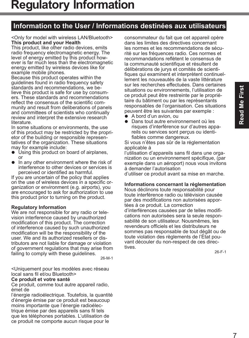 7Read Me FirstInformation to the User / Informations destinées aux utilisateurs&lt;Only for model with wireless LAN/Bluetooth&gt;This product and your HealthThis product, like other radio devices, emits radio frequency electromagnetic energy. The level of energy emitted by this product how-ever is far much less than the electromagnetic energy emitted by wireless devices like for example mobile phones.Because this product operates within the guidelines found in radio frequency safety standards and recommendations, we be-lieve this product is safe for use by consum-ers. These standards and recommendations reect the consensus of the scientic com-munity and result from deliberations of panels and committees of scientists who continually review and interpret the extensive research literature.In some situations or environments, the use of this product may be restricted by the propri-etor of the building or responsible represen-tatives of the organization. These situations may for example include:l  Using this product on board of airplanes, orl  In any other environment where the risk of interference to other devices or services is perceived or identied as harmful.If you are uncertain of the policy that applies on the use of wireless devices in a specic or-ganization or environment (e.g. airports), you are encouraged to ask for authorization to use this product prior to turning on the product.Regulatory InformationWe are not responsible for any radio or tele-vision interference caused by unauthorized modication of this product. The correction of interference caused by such unauthorized modication will be the responsibility of the user. We and its authorized resellers or dis-tributors are not liable for damage or violation of government regulations that may arise from failing to comply with these guidelines. 26-M-1&lt;Uniquement pour les modèles avec réseau local sans l et/ou Bluetooth&gt;Ce produit et votre santéCe produit, comme tout autre appareil radio, émet de  l’énergie radioélectrique. Toutefois, la quantité d’énergie émise par ce produit est beaucoup moins importante que l’énergie radioélec-trique émise par des appareils sans l tels que les téléphones portables. L’utilisation de ce produit ne comporte aucun risque pour le consommateur du fait que cet appareil opère dans les limites des directives concernant les normes et les recommendations de sécu-rité sur les fréquences radio. Ces normes et recommandations reètent le consensus de la communauté scientique et résultent de délibérations de jurys et comités de scienti-ques qui examinent et interprètent continuel-lement les nouveautés de la vaste littérature sur les recherches effectuées. Dans certaines situations ou environnements, l’utilisation de ce produit peut être restreinte par le proprié-taire du bâtiment ou par les représentants responsables de l’organisation. Ces situations peuvent être les suivantes par exemple :l  A bord d’un avion, oul  Dans tout autre environnement où les risques d’interférence sur d’autres appa-reils ou services sont perçus ou identi-ables comme dangereux.Si vous n’êtes pas sûr de la réglementation applicable à  l’utilisation d’appareils sans l dans une orga-nization ou un environnement spécique, (par exemple dans un aéroport) nous vous invitons à demander l’autorisation  d’utiliser ce produit avant sa mise en marche.Informations concernant la réglementationNous déclinons toute responsabilité pour toute interférence radio ou télévision causée par des modications non autorisées appor-tées à ce produit. La correction  d’interférences causées par de telles modi-cations non autorisées sera la seule respon-sabilité de son utilisateur. Nousmêmes, les revendeurs ofciels et les distributeurs ne sommes pas responsable de tout dégât ou de toute violation des règlements de l’État pou-vant découler du non-respect de ces direc-tives. 26-F-1Regulatory InformationDFQW5716ZAT_FZ-G1mk1_8_7_OI_M.indb   7 2013/01/11   13:34:56