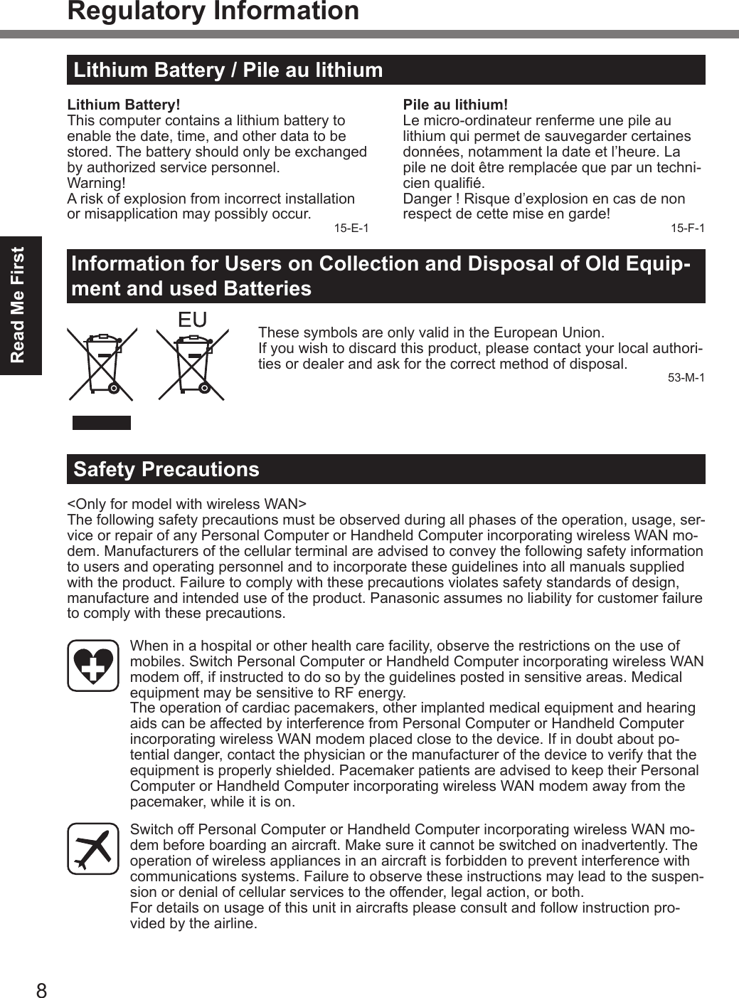 8Read Me FirstRegulatory InformationLithium Battery / Pile au lithiumLithium Battery!This computer contains a lithium battery to enable the date, time, and other data to be stored. The battery should only be exchanged by authorized service personnel.Warning!A risk of explosion from incorrect installation or misapplication may possibly occur. 15-E-1Pile au lithium!Le micro-ordinateur renferme une pile au lithium qui permet de sauvegarder certaines données, notamment la date et l’heure. La pile ne doit être remplacée que par un techni-cien qualié.Danger ! Risque d’explosion en cas de non respect de cette mise en garde! 15-F-1Information for Users on Collection and Disposal of Old Equip-ment and used BatteriesThese symbols are only valid in the European Union.If you wish to discard this product, please contact your local authori-ties or dealer and ask for the correct method of disposal. 53-M-1Safety Precautions&lt;Only for model with wireless WAN&gt;The following safety precautions must be observed during all phases of the operation, usage, ser-vice or repair of any Personal Computer or Handheld Computer incorporating wireless WAN mo-dem. Manufacturers of the cellular terminal are advised to convey the following safety information to users and operating personnel and to incorporate these guidelines into all manuals supplied with the product. Failure to comply with these precautions violates safety standards of design, manufacture and intended use of the product. Panasonic assumes no liability for customer failure to comply with these precautions.  When in a hospital or other health care facility, observe the restrictions on the use of mobiles. Switch Personal Computer or Handheld Computer incorporating wireless WAN modem off, if instructed to do so by the guidelines posted in sensitive areas. Medical equipment may be sensitive to RF energy.   The operation of cardiac pacemakers, other implanted medical equipment and hearing aids can be affected by interference from Personal Computer or Handheld Computer incorporating wireless WAN modem placed close to the device. If in doubt about po-tential danger, contact the physician or the manufacturer of the device to verify that the equipment is properly shielded. Pacemaker patients are advised to keep their Personal Computer or Handheld Computer incorporating wireless WAN modem away from the pacemaker, while it is on.  Switch off Personal Computer or Handheld Computer incorporating wireless WAN mo-dem before boarding an aircraft. Make sure it cannot be switched on inadvertently. The operation of wireless appliances in an aircraft is forbidden to prevent interference with communications systems. Failure to observe these instructions may lead to the suspen-sion or denial of cellular services to the offender, legal action, or both. For details on usage of this unit in aircrafts please consult and follow instruction pro-vided by the airline.DFQW5716ZAT_FZ-G1mk1_8_7_OI_M.indb   8 2013/01/11   13:34:56