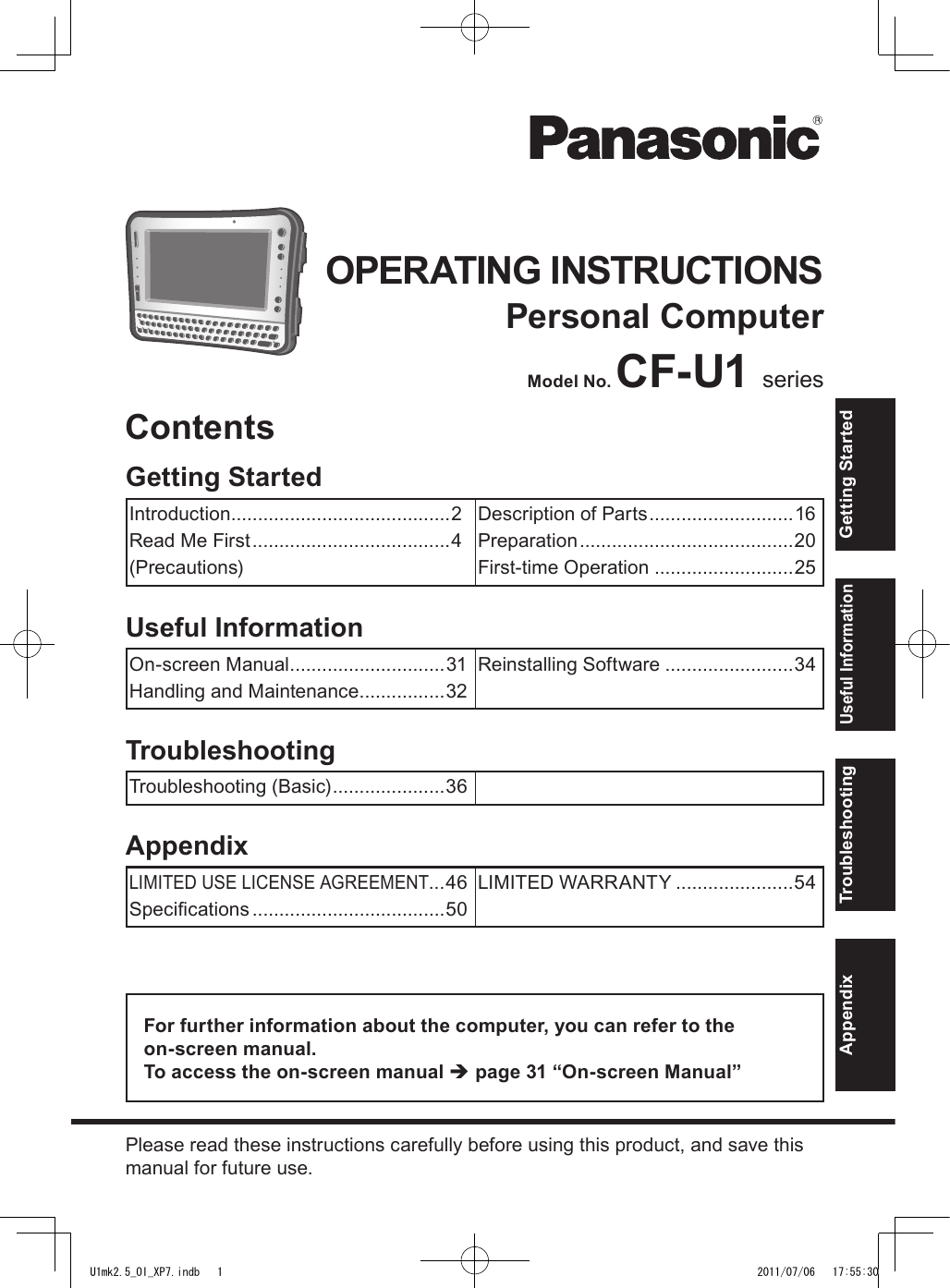 OPERATING INSTRUCTIONSPersonal ComputerModel No. CF-U1 seriesFor further information about the computer, you can refer to the  on-screen manual.To access the on-screen manual è page 31 “On-screen Manual”Please read these instructions carefully before using this product, and save this manual for future use.AppendixLIMITED USE LICENSE AGREEMENT...46Specications ....................................50LIMITED WARRANTY ......................54TroubleshootingTroubleshooting (Basic) .....................36Useful InformationOn-screen Manual .............................31Handling and Maintenance ................32Reinstalling Software ........................34Getting StartedIntroduction .........................................2Read Me First .....................................4(Precautions)Description of Parts ...........................16Preparation ........................................20First-time Operation ..........................25ContentsGetting StartedUseful InformationTroubleshootingAppendixU1mk2.5_OI_XP7.indb   1 2011/07/06   17:55:30