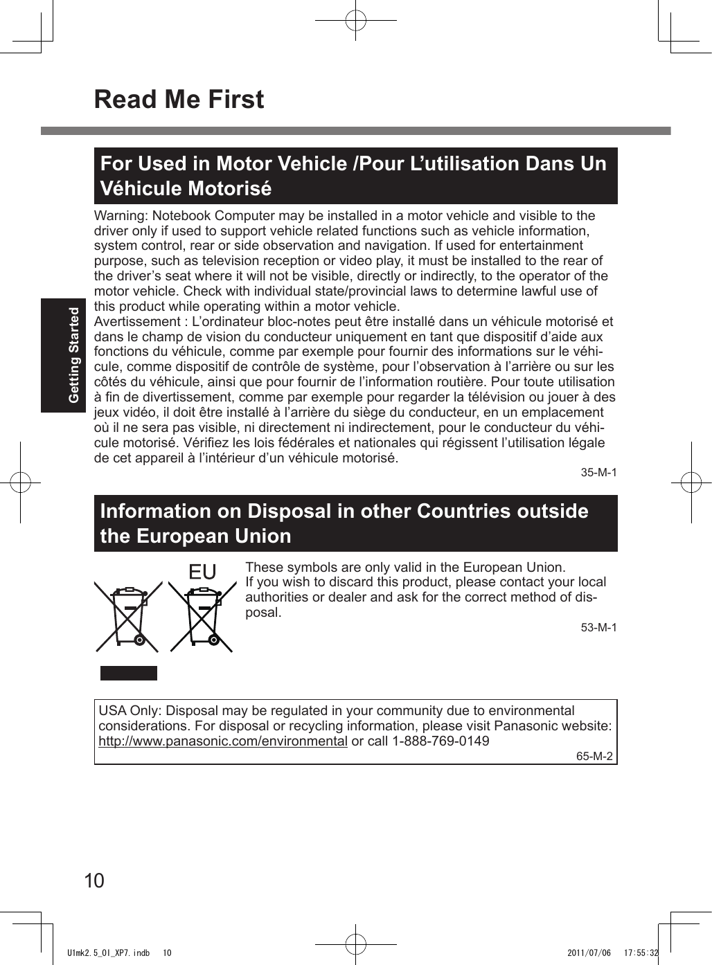 10Getting StartedInformation on Disposal in other Countries outside the European UnionThese symbols are only valid in the European Union.If you wish to discard this product, please contact your local authorities or dealer and ask for the correct method of dis-posal.53-M-1Read Me FirstFor Used in Motor Vehicle /Pour L’utilisation Dans Un Véhicule MotoriséWarning: Notebook Computer may be installed in a motor vehicle and visible to the driver only if used to support vehicle related functions such as vehicle information, system control, rear or side observation and navigation. If used for entertainment purpose, such as television reception or video play, it must be installed to the rear of the driver’s seat where it will not be visible, directly or indirectly, to the operator of the motor vehicle. Check with individual state/provincial laws to determine lawful use of this product while operating within a motor vehicle.Avertissement : L’ordinateur bloc-notes peut être installé dans un véhicule motorisé et dans le champ de vision du conducteur uniquement en tant que dispositif d’aide aux fonctions du véhicule, comme par exemple pour fournir des informations sur le véhi-cule, comme dispositif de contrôle de système, pour l’observation à l’arrière ou sur les côtés du véhicule, ainsi que pour fournir de l’information routière. Pour toute utilisation à n de divertissement, comme par exemple pour regarder la télévision ou jouer à des jeux vidéo, il doit être installé à l’arrière du siège du conducteur, en un emplacement où il ne sera pas visible, ni directement ni indirectement, pour le conducteur du véhi-cule motorisé. Vériez les lois fédérales et nationales qui régissent l’utilisation légale de cet appareil à l’intérieur d’un véhicule motorisé.35-M-1USA Only: Disposal may be regulated in your community due to environmentalconsiderations. For disposal or recycling information, please visit Panasonic website:http://www.panasonic.com/environmental or call 1-888-769-014965-M-2U1mk2.5_OI_XP7.indb   10 2011/07/06   17:55:32