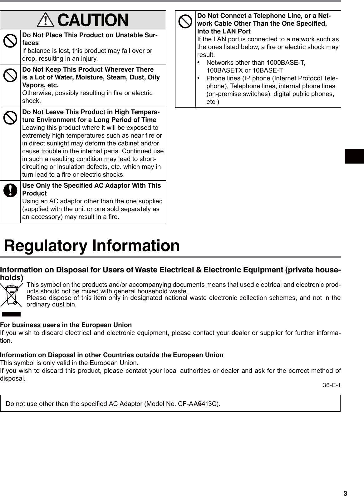 3 CAUTIONDo Not Place This Product on Unstable Sur-facesIf balance is lost, this product may fall over or drop, resulting in an injury.Do Not Keep This Product Wherever There is a Lot of Water, Moisture, Steam, Dust, Oily Vapors, etc.Otherwise, possibly resulting in ﬁre or electric shock.Do Not Leave This Product in High Tempera-ture Environment for a Long Period of TimeLeaving this product where it will be exposed to extremely high temperatures such as near ﬁre or in direct sunlight may deform the cabinet and/or cause trouble in the internal parts. Continued use in such a resulting condition may lead to short-circuiting or insulation defects, etc. which may in turn lead to a ﬁre or electric shocks.Use Only the Speciﬁed AC Adaptor With This ProductUsing an AC adaptor other than the one supplied (supplied with the unit or one sold separately as an accessory) may result in a ﬁre.Do Not Connect a Telephone Line, or a Net-work Cable Other Than the One Speciﬁed, Into the LAN PortIf the LAN port is connected to a network such as the ones listed below, a ﬁre or electric shock may result.s  Networks other than 1000BASE-T, 100BASETX or 10BASE-Ts  Phone lines (IP phone (Internet Protocol Tele-phone), Telephone lines, internal phone lines (on-premise switches), digital public phones, etc.)Do Not Look Into the CD/DVD DriveLooking directly at the internal laser light source may result in damage to eyesight.Do Not Use Discs That Are Cracked or De-formedBecause the discs rotate at high speeds, dam-aged discs may break apart causing injury.s  Discs that are not round and discs that have been repaired using adhesives are similarly dangerous, and so should not be used.Regulatory InformationInformation on Disposal for Users of Waste Electrical &amp; Electronic Equipment (private house-holds)This symbol on the products and/or accompanying documents means that used electrical and electronic prod-ucts should not be mixed with general household waste.Please dispose of this item only in designated national waste electronic collection schemes, and not in the ordinary dust bin.For business users in the European UnionIf you wish to discard electrical and electronic equipment, please contact your dealer or supplier for further informa-tion.Information on Disposal in other Countries outside the European UnionThis symbol is only valid in the European Union.If you wish to discard this product, please contact your local authorities or dealer and ask for the correct method of disposal.36-E-1Do not use other than the speciﬁed AC Adaptor (Model No. CF-AA6413C).CAUTION!THIS PRODUCT UTILIZES A LASER.USE OF CONTROLS, ADJUSTMENTS OR PERFORMANCE OF PROCEDURES OTHER THAN THOSE SPECIFIED HEREIN MAY RESULT IN HAZARDOUS RADIATION EX-POSURE.DO NOT OPEN COVERS AND DO NOT REPAIR YOURSELF.REFER SERVICING TO QUALIFIED PERSONNEL.The following label is put on the bottom of the Port Replicator. 12-E-1