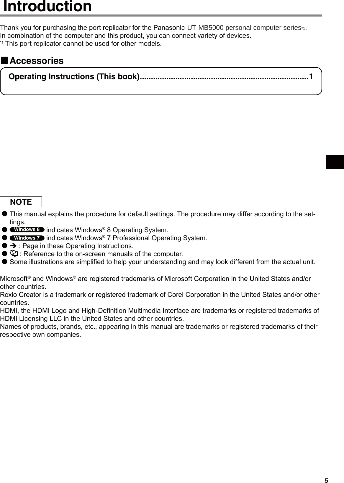 5Thank you for purchasing the port replicator for the Panasonic CF-C2 notebook computer series*1.In combination of the computer and this product, you can connect variety of devices.*1 This port replicator cannot be used for other models.Accessories Introduction  Operating Instructions (This book) ............................................................................1 DVD Drive Utility Disc*2 ................................................................................................1*2 This contains the programs used to install “Roxio CreatorTM LJB (hereafter, Roxio Creator LJB)” and  “PowerDVDTM (OEM Version) (hereafter, PowerDVD)”.  About software overview and installing the software, see “Software Guide” in “DVD Drive Utility Disc”.  See “Software Guide” in “DVD Drive Utility Disc”:  1.Log on to Windows as an administrator.   2.Set “DVD Drive Utility Disc” in the drive.  3. Windows 8  A Right-click any empty location on the Start screen and click [All apps] on the toolbar. B Click [Run] under “Windows System”, input “x:\Manual\index.hta”*3 then click [OK]. Windows 7  Click   (Start) and input “x:\Manual\index.hta”*3 in [Search programs and files] and press Enter. *3 “x” is the drive letter. You can change the letter to suit your preference. NOTEThis manual explains the procedure for default settings. The procedure may differ according to the set- ●tings.Windows 8 ● indicates Windows® 8 Operating System.Windows 7 ● indicates Windows® 7 Professional Operating System.Î ● : Page in these Operating Instructions. ● : Reference to the on-screen manuals of the computer.Some illustrations are simplified to help your understanding and may look different from the actual unit. ●Microsoft® and Windows® are registered trademarks of Microsoft Corporation in the United States and/or other countries.Roxio Creator is a trademark or registered trademark of Corel Corporation in the United States and/or other countries.HDMI, the HDMI Logo and High-Definition Multimedia Interface are trademarks or registered trademarks of HDMI Licensing LLC in the United States and other countries. Names of products, brands, etc., appearing in this manual are trademarks or registered trademarks of their respective own companies.UT-MB5000 personal computer series*1.