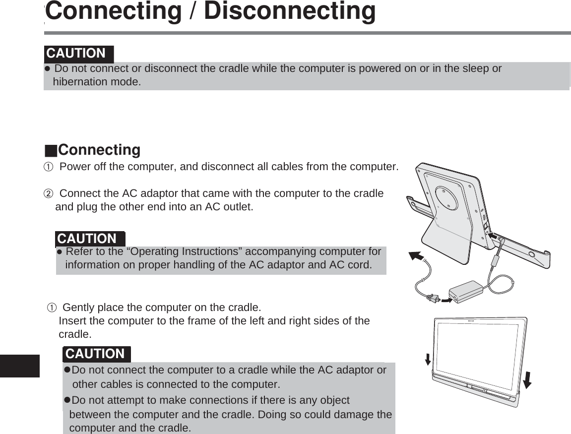 70取り付け / 取り外しお願い ●必ずパソコンを電源オフにして取り付け / 取り外しをしてください。 電源オンのときや、スリープ、または休止状態のときは行わないでください。お知らせ ●本機を使用する前に、次の FAQ をご覧になり、最新のドライバー・BIOS をダウンロードしてください。 http://askpc.panasonic.co.jp/s/download/info/VEBG11U.html ■取り付けパソコンの電源をオフにする。  クレードルの電源端子に、AC アダプター（パソコンに付属または別売り品）を接続し、電源コードのプラグを電源コンセントに接続する。お願い ●AC アダプターおよび電源コードの取り扱いについては、パソコンの『取扱説明書』をご覧ください。パソコンをクレードルに挿し込む。 クレードルの左右の枠にパソコンを添わせるようにして、挿し込んでください。お願い ●パソコンに電源コードや他のケーブルを接続した状態で、パソコンとクレードルを接続しないでください。 ●クレードルとパソコンの間に異物が入らないようにしてください。クレードルおよびパソコンの故障の原因になります。Connecting / DisconnectingƔ Do not connect or disconnect the cradle while the computer is powered on or in the sleep or   hibernation mode.CAUTIONCAUTIONCAUTIONA Power off the computer, and disconnect all cables from the computer.   B Connect the AC adaptor that came with the computer to the cradle       and plug the other end into an AC outlet.ConnectingƔ Refer to the “Operating Instructions” accompanying computer for    information on proper handling of the AC adaptor and AC cord.A Gently place the computer on the cradle.     Insert the computer to the frame of the left and right sides of the      cradle.ƔDo not connect the computer to a cradle while the AC adaptor or    other cables is connected to the computer. ƔDo not attempt to make connections if there is any object   between the computer and the cradle. Doing so could damage the   computer and the cradle.