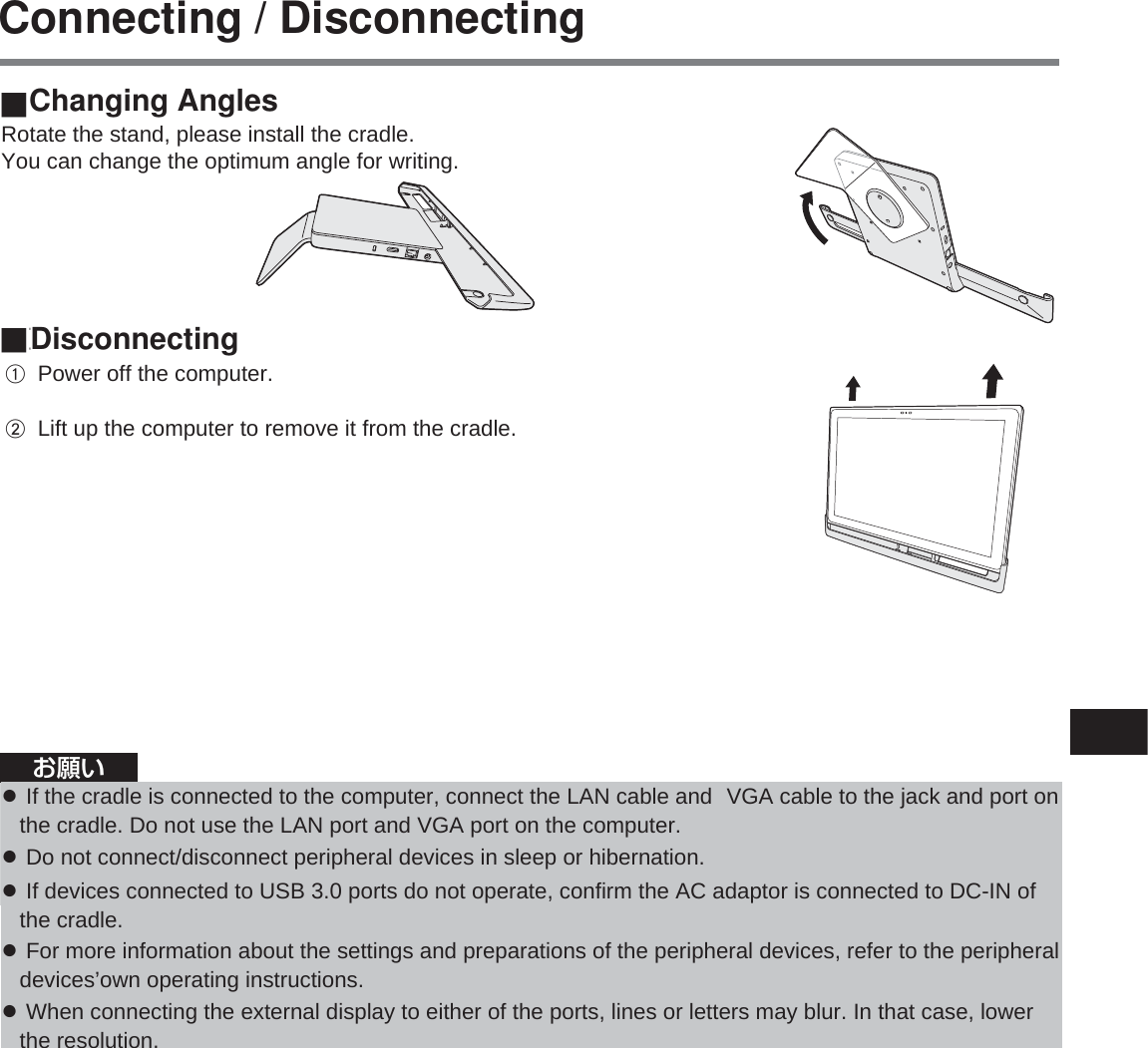 71 ■角度の変更右図のようにスタンドを回転させてから、クレードルを設置してください。書き込みに最適な角度に変更することができます。 ■取り外しパソコンの電源をオフにする。パソコンを引き上げて、クレードルから外す。お知らせ ●USB 機器、外部ディスプレイ、および LAN の接続・設定については、パソコンの   『操作マニュアル』をご覧ください。 ●クレードルに接続した外部ディスプレイの表示が停止した場合、コンピューターをクレードルから取り外し、接続し直してみてください。お願い ●パソコンをクレードルに取り付けている間は、クレードルを動かさないでください。 ●クレードルに接続したコンピューターに USB 機器、ヘッド セットま た はヘッド ホ ン を 接 続 す る 場 合 、コンピューターがクレードルから外れないように注意してください。 ●パソコンをクレードルに取り付けている間に動作不良が起きた場合は、パソコンをいったん取り外し、パソコンの動作を確認してください。正常な場合はクレードルの不良が考えられます。販売店にご相談ください。取り付け / 取り外しConnecting / DisconnectingChanging AnglesDisconnectingRotate the stand, please install the cradle. You can change the optimum angle for writing.Ɣ If the cradle is connected to the computer, connect the LAN cable and  VGA cable to the jack and port on   the cradle. Do not use the LAN port and VGA port on the computer. Ɣ Do not connect/disconnect peripheral devices in sleep or hibernation. Ɣ If devices connected to USB 3.0 ports do not operate, confirm the AC adaptor is connected to DC-IN of    the cradle. Ɣ For more information about the settings and preparations of the peripheral devices, refer to the peripheral   devices’own operating instructions. Ɣ When connecting the external display to either of the ports, lines or letters may blur. In that case, lower    the resolution.A Power off the computer.   B Lift up the computer to remove it from the cradle.