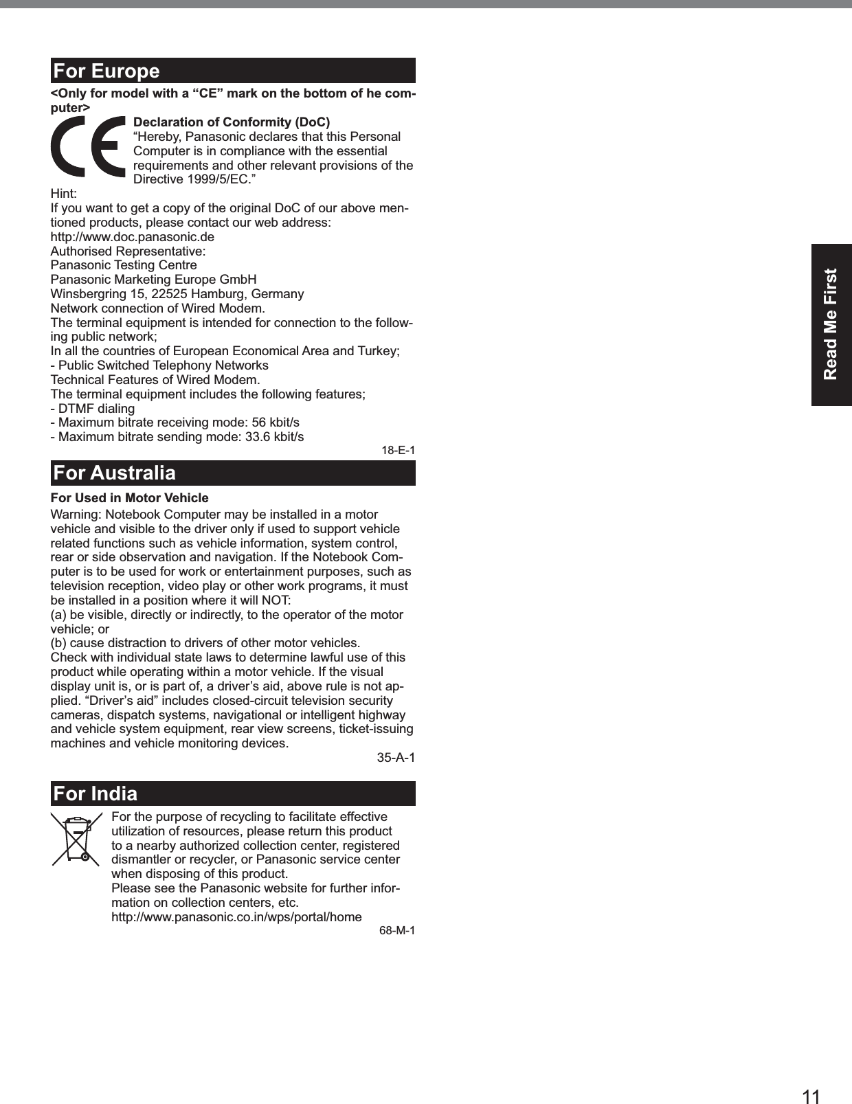 11Read Me Firstpour assurer la communication.32-Ca-1-1For Europe&lt;Only for model with a “CE” mark on the bottom of he com-puter&gt; Declaration of Conformity (DoC)“Hereby, Panasonic declares that this Personal Computer is in compliance with the essential requirements and other relevant provisions of the Directive 1999/5/EC.”Hint:If you want to get a copy of the original DoC of our above men-tioned products, please contact our web address:http://www.doc.panasonic.deAuthorised Representative:Panasonic Testing CentrePanasonic Marketing Europe GmbHWinsbergring 15, 22525 Hamburg, GermanyNetwork connection of Wired Modem.The terminal equipment is intended for connection to the follow-ing public network;In all the countries of European Economical Area and Turkey;- Public Switched Telephony NetworksTechnical Features of Wired Modem.The terminal equipment includes the following features;- DTMF dialing- Maximum bitrate receiving mode: 56 kbit/s- Maximum bitrate sending mode: 33.6 kbit/s18-E-1For AustraliaFor Used in Motor VehicleWarning: Notebook Computer may be installed in a motor vehicle and visible to the driver only if used to support vehicle related functions such as vehicle information, system control, rear or side observation and navigation. If the Notebook Com-puter is to be used for work or entertainment purposes, such as television reception, video play or other work programs, it must be installed in a position where it will NOT:(a) be visible, directly or indirectly, to the operator of the motor vehicle; or(b) cause distraction to drivers of other motor vehicles.Check with individual state laws to determine lawful use of this product while operating within a motor vehicle. If the visual display unit is, or is part of, a driver’s aid, above rule is not ap-plied. “Driver’s aid” includes closed-circuit television security cameras, dispatch systems, navigational or intelligent highway and vehicle system equipment, rear view screens, ticket-issuing machines and vehicle monitoring devices. 35-A-1For IndiaFor the purpose of recycling to facilitate effective utilization of resources, please return this product to a nearby authorized collection center, registered dismantler or recycler, or Panasonic service center when disposing of this product.Please see the Panasonic website for further infor-mation on collection centers, etc.http://www.panasonic.co.in/wps/portal/home68-M-1