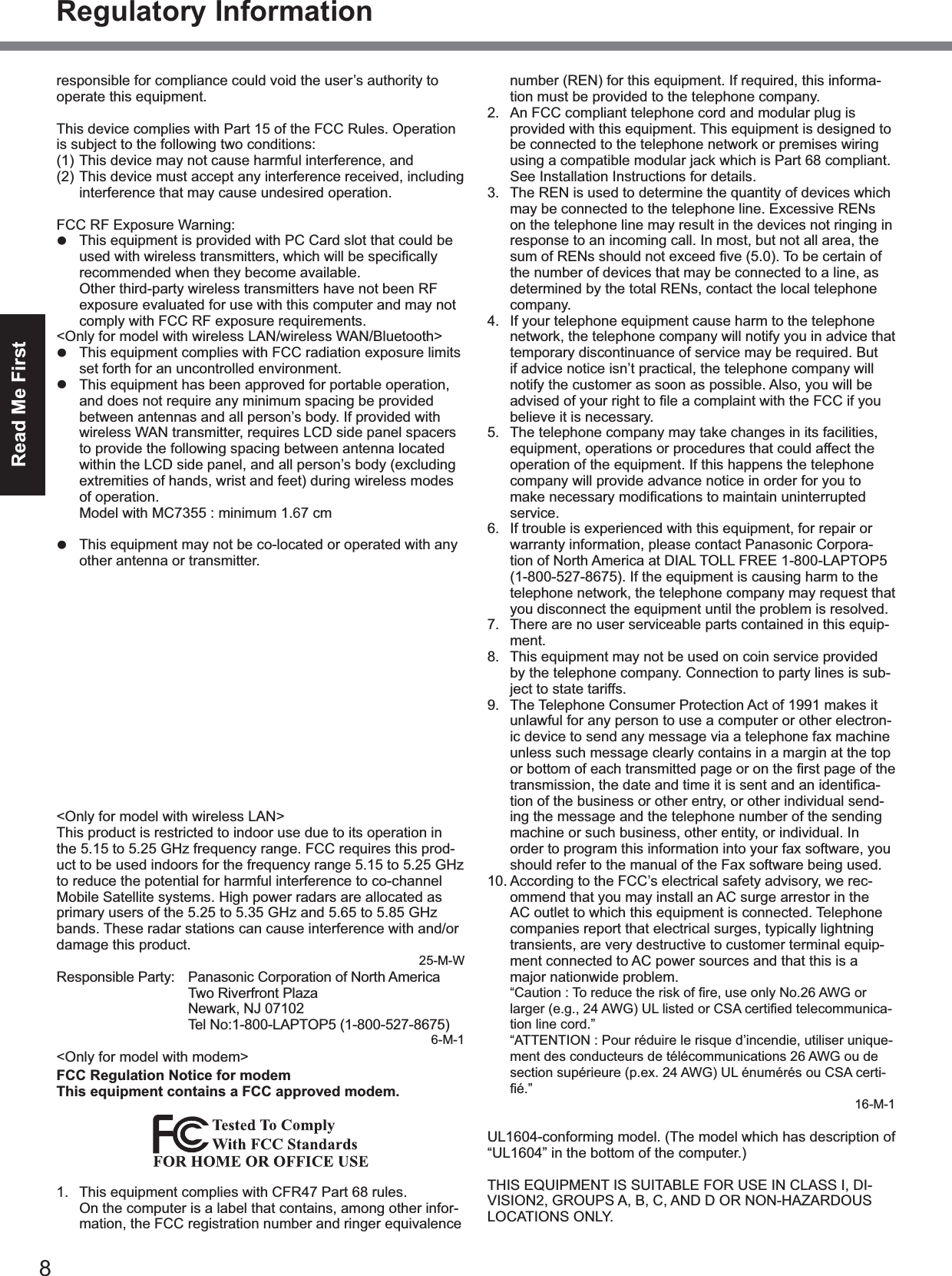 8Read Me FirstRegulatory Informationresponsible for compliance could void the user’s authority to operate this equipment.This device complies with Part 15 of the FCC Rules. Operation is subject to the following two conditions:(1) This device may not cause harmful interference, and(2) This device must accept any interference received, including interference that may cause undesired operation.FCC RF Exposure Warning:z  This equipment is provided with PC Card slot that could be recommended when they become available.  Other third-party wireless transmitters have not been RF exposure evaluated for use with this computer and may not comply with FCC RF exposure requirements.&lt;Only for model with wireless LAN/wireless WAN/Bluetooth&gt;z  This equipment complies with FCC radiation exposure limits set forth for an uncontrolled environment.z  This equipment has been approved for portable operation, and does not require any minimum spacing be provided between antennas and all person’s body. If provided with wireless WAN transmitter, requires LCD side panel spacers to provide the following spacing between antenna located within the LCD side panel, and all person’s body (excluding extremities of hands, wrist and feet) during wireless modes of operation.  Model with MC7355 : minimum 1.67 cm  Model with other than MC7355 : minimum 1.5 cmz  This equipment may not be co-located or operated with any other antenna or transmitter.&lt;Optional Car Mounter / Port Replicator&gt;z  This equipment is provided with external antenna connector(s) for connection to optional Car Mounter or Port Replicator for mobile external mounted antenna(s). Exter-nal antenna(s) must be professionally installed and cannot exceed recommended maximum antenna gain as described in individual provided supplement instructions for wireless transmitters.  For WLAN, the Car Mounter should be used with Radiall/Larsen WLAN whip antenna, type NMO5E2400BKTNC with 5dBi antenna gain or less. Also, user must maintain minimum 20 cm spacing between external antenna(s) and all person’s body (excluding extremities of hands, wrist and feet) during wireless modes of operation.25-M-1&lt;Only for model with wireless LAN&gt;This product is restricted to indoor use due to its operation in the 5.15 to 5.25 GHz frequency range. FCC requires this prod-uct to be used indoors for the frequency range 5.15 to 5.25 GHz to reduce the potential for harmful interference to co-channel Mobile Satellite systems. High power radars are allocated as primary users of the 5.25 to 5.35 GHz and 5.65 to 5.85 GHz bands. These radar stations can cause interference with and/or damage this product.25-M-WResponsible Party:  Panasonic Corporation of North America  Two Riverfront Plaza  Newark, NJ 07102  Tel No:1-800-LAPTOP5 (1-800-527-8675)6-M-1&lt;Only for model with modem&gt;FCC Regulation Notice for modem This equipment contains a FCC approved modem.1.  This equipment complies with CFR47 Part 68 rules.  On the computer is a label that contains, among other infor-mation, the FCC registration number and ringer equivalence number (REN) for this equipment. If required, this informa-tion must be provided to the telephone company.2.  An FCC compliant telephone cord and modular plug is provided with this equipment. This equipment is designed to be connected to the telephone network or premises wiring using a compatible modular jack which is Part 68 compliant. See Installation Instructions for details.3.  The REN is used to determine the quantity of devices which may be connected to the telephone line. Excessive RENs on the telephone line may result in the devices not ringing in response to an incoming call. In most, but not all area, the the number of devices that may be connected to a line, as determined by the total RENs, contact the local telephone company.4.  If your telephone equipment cause harm to the telephone network, the telephone company will notify you in advice that temporary discontinuance of service may be required. But if advice notice isn’t practical, the telephone company will notify the customer as soon as possible. Also, you will be believe it is necessary.5.  The telephone company may take changes in its facilities, equipment, operations or procedures that could affect the operation of the equipment. If this happens the telephone company will provide advance notice in order for you to service.6.  If trouble is experienced with this equipment, for repair or warranty information, please contact Panasonic Corpora-tion of North America at DIAL TOLL FREE 1-800-LAPTOP5 (1-800-527-8675). If the equipment is causing harm to the telephone network, the telephone company may request that you disconnect the equipment until the problem is resolved.7.  There are no user serviceable parts contained in this equip-ment.8.  This equipment may not be used on coin service provided by the telephone company. Connection to party lines is sub-ject to state tariffs.9.  The Telephone Consumer Protection Act of 1991 makes it unlawful for any person to use a computer or other electron-ic device to send any message via a telephone fax machine unless such message clearly contains in a margin at the top -tion of the business or other entry, or other individual send-ing the message and the telephone number of the sending machine or such business, other entity, or individual. In order to program this information into your fax software, you should refer to the manual of the Fax software being used.10. According to the FCC’s electrical safety advisory, we rec-ommend that you may install an AC surge arrestor in the AC outlet to which this equipment is connected. Telephone companies report that electrical surges, typically lightning transients, are very destructive to customer terminal equip-ment connected to AC power sources and that this is a major nationwide problem. -tion line cord.”  “ATTENTION : Pour réduire le risque d’incendie, utiliser unique-ment des conducteurs de télécommunications 26 AWG ou de section supérieure (p.ex. 24 AWG) UL énumérés ou CSA certi-16-M-1UL1604-conforming model. (The model which has description of “UL1604” in the bottom of the computer.)THIS EQUIPMENT IS SUITABLE FOR USE IN CLASS I, DI-VISION2, GROUPS A, B, C, AND D OR NON-HAZARDOUS LOCATIONS ONLY.