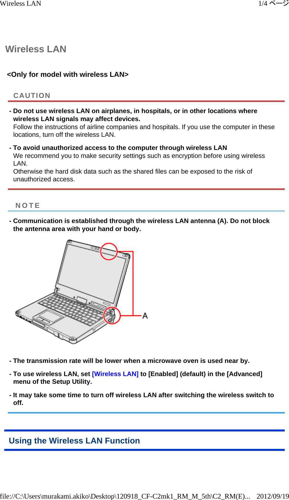 Wireless LAN &lt;Only for model with wireless LAN&gt;  - Do not use wireless LAN on airplanes, in hospitals, or in other locations where wireless LAN signals may affect devices. Follow the instructions of airline companies and hospitals. If you use the computer in these locations, turn off the wireless LAN. - To avoid unauthorized access to the computer through wireless LAN We recommend you to make security settings such as encryption before using wireless LAN. Otherwise the hard disk data such as the shared files can be exposed to the risk of unauthorized access. - Communication is established through the wireless LAN antenna (A). Do not block the antenna area with your hand or body.   - The transmission rate will be lower when a microwave oven is used near by. - To use wireless LAN, set [Wireless LAN] to [Enabled] (default) in the [Advanced] menu of the Setup Utility. - It may take some time to turn off wireless LAN after switching the wireless switch to off. Using the Wireless LAN Function CAUTIONNOTE1/4ページWireless LAN2012/09/19file://C:\Users\murakami.akiko\Desktop\120918_CF-C2mk1_RM_M_5th\C2_RM(E)...