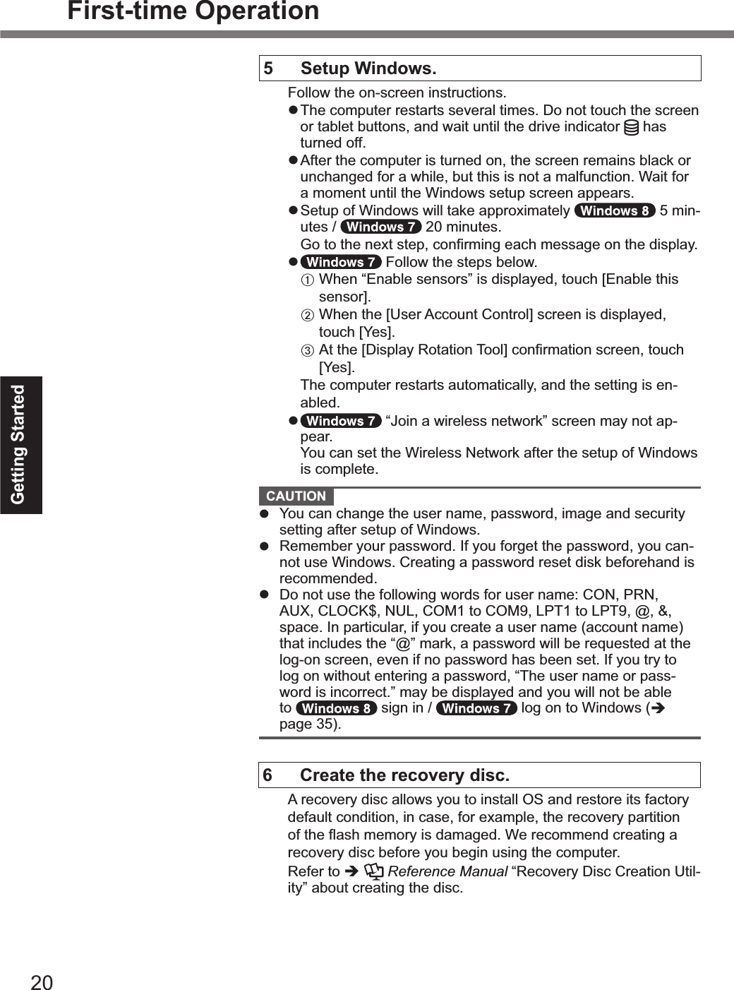 20Getting StartedFirst-time Operation5  Setup Windows.Follow the on-screen instructions.! The computer restarts several times. Do not touch the screen or tablet buttons, and wait until the drive indicator   has turned off.! After the computer is turned on, the screen remains black or unchanged for a while, but this is not a malfunction. Wait for a moment until the Windows setup screen appears.! Setup of Windows will take approximately   5 min-utes /   20 minutes.&quot;P(%!(%!&apos;,%2,U!%&amp;!,5*%$(2+&quot;-#24%,.$&apos;%-,&amp;&amp;.4,%(2%!&apos;,%3#&amp;5/.68!  Follow the steps below.&quot;A  When “Enable sensors” is displayed, touch%cR2.:/,%!&apos;#&amp;%&amp;,2&amp;(&quot;e8&quot;B%%_&apos;,2%!&apos;,%c9&amp;,&quot;%E$$(12!%G(2!&quot;(/e%&amp;$&quot;,,2%#&amp;%3#&amp;5/.6,3*%touch%cn,&amp;e8&quot;C%%E!%!&apos;,%c=#&amp;5/.6%^(!.!#(2%O((/e%$(2+&quot;-.!#(2%&amp;$&quot;,,2*%!ouch cn,&amp;e8&quot;The computer restarts automatically, and the setting is en-abled.!    “Join a wireless network” screen may not ap-pear.  You can set the Wireless Network after the setup of Windows is complete.  CAUTION !  You can change the user name, password, image and security setting after setup of Windows.!  Remember your password. If you forget the password, you can-not use Windows. Creating a password reset disk beforehand is recommended.!% =(%2(!%1&amp;,%!&apos;,%0(//(7#24%7(&quot;3&amp;%0(&quot;%1&amp;,&quot;%2.-,F%G;]*%T^]*%AUX, CLOCK$, NUL, COM1 to COM9, LPT1 to LPT9, @, &amp;, space. In particular, if you create a user name (account name) that includes the “@” mark, a password will be requested at the log-on screen, even if no password has been set. If you try to log on without entering a password, “The user name or pass-word is incorrect.” may be displayed and you will not be able to   sign in /   log on to Windows ($ page 35).6  Create the recovery disc.A recovery disc allows you to install OS and restore its factory default condition, in case, for example, the recovery partition (0%!&apos;,%&gt;.&amp;&apos;%-,-(&quot;6%#&amp;%3.-.4,38%_,%&quot;,$(--,23%$&quot;,.!#24%.%recovery disc before you begin using the computer. Refer to $  Reference Manual “Recovery Disc Creation Util-ity” about creating the disc.&amp;(39&lt;#6A(&lt;)OMAAA1+A/KPFD 