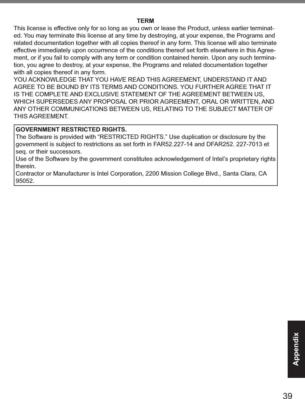 39AppendixTERMThis license is effective only for so long as you own or lease the Product, unless earlier terminat-ed. You may terminate this license at any time by destroying, at your expense, the Programs and related documentation together with all copies thereof in any form. This license will also terminate effective immediately upon occurrence of the conditions thereof set forth elsewhere in this Agree-ment, or if you fail to comply with any term or condition contained herein. Upon any such termina-tion, you agree to destroy, at your expense, the Programs and related documentation together with all copies thereof in any form.YOU ACKNOWLEDGE THAT YOU HAVE READ THIS AGREEMENT, UNDERSTAND IT AND AGREE TO BE BOUND BY ITS TERMS AND CONDITIONS. YOU FURTHER AGREE THAT IT IS THE COMPLETE AND EXCLUSIVE STATEMENT OF THE AGREEMENT BETWEEN US, WHICH SUPERSEDES ANY PROPOSAL OR PRIOR AGREEMENT, ORAL OR WRITTEN, AND ANY OTHER COMMUNICATIONS BETWEEN US, RELATING TO THE SUBJECT MATTER OF THIS AGREEMENT.GOVERNMENT RESTRICTED RIGHTS.The Software is provided with “RESTRICTED RIGHTS.” Use duplication or disclosure by the government is subject to restrictions as set forth in FAR52.227-14 and DFAR252. 227-7013 et seq. or their successors.Use of the Software by the government constitutes acknowledgement of Intel’s proprietary rights therein.Contractor or Manufacturer is Intel Corporation, 2200 Mission College Blvd., Santa Clara, CA 95052.&amp;(39&lt;#6A(&lt;)OMAAA1+A/KPFD 