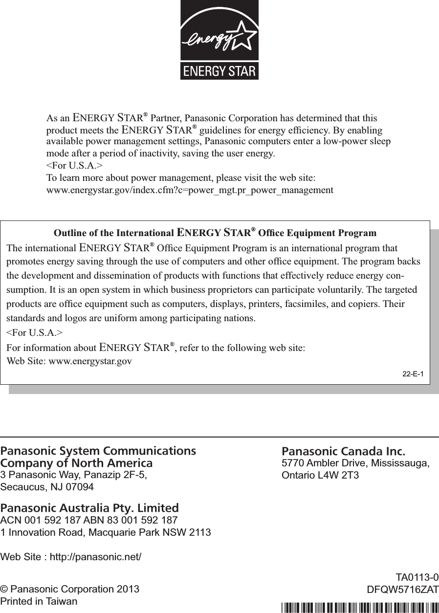 Panasonic System Communications  Company of North America3 Panasonic Way, Panazip 2F-5,Secaucus, NJ 07094Panasonic Australia Pty. LimitedACN 001 592 187 ABN 83 001 592 1871 Innovation Road, Macquarie Park NSW 2113_,:%@#!,%F%&apos;!!5FVV5.2.&amp;(2#$82,!VPanasonic Canada Inc.5770 Ambler Drive, Mississauga,Ontario L4W 2T3© Panasonic Corporation 2013Printed in TaiwanTA0113-0=D|_aLIMmEOAs an ENERGY STAR® Partner, Panasonic Corporation has determined that this product meets the ENERGY STAR®!&quot;#$%&amp;&apos;$(&amp;)!*+,!&amp;(&amp;,&quot;-!&amp;*./$&amp;(/-0!1-!&amp;(23&apos;$(&quot;!available power management settings, Panasonic computers enter a low-power sleep mode after a period of inactivity, saving the user energy. &lt;For U.S.A.&gt;To learn more about power management, please visit the web site:www.energystar.gov/index.cfm?c=power_mgt.pr_power_managementOutline of the International ENERGY STAR®!&quot;#$%&amp;!&apos;()*+,&amp;-.!/01203,The international ENERGY STAR®!4*./&amp;!56#$78&amp;(9!:,+&quot;,28!$)!2(!$(9&amp;,(29$+(2&apos;!7,+&quot;,28!9;29!7,+8+9&amp;)!&amp;(&amp;,&quot;-!)2&lt;$(&quot;!9;,+#&quot;;!9;&amp;!#)&amp;!+*!/+87#9&amp;,)!2(%!+9;&amp;,!+*./&amp;!&amp;6#$78&amp;(90!=;&amp;!7,+&quot;,28!32/&gt;)!the development and dissemination of products with functions that effectively reduce energy con-sumption. It is an open system in which business proprietors can participate voluntarily. The targeted 7,+%#/9)!2,&amp;!+*./&amp;!&amp;6#$78&amp;(9!)#/;!2)!/+87#9&amp;,)?!%$)7&apos;2-)?!7,$(9&amp;,)?!*2/)$8$&apos;&amp;)?!2(%!/+7$&amp;,)0!=;&amp;$,!standards and logos are uniform among participating nations.&lt;For U.S.A.&gt;For information about ENERGY STAR®, refer to the following web site:Web Site: www.energystar.gov22-E-1&amp;(39&lt;#6A(&lt;)OMAAA1+A/KPFD 