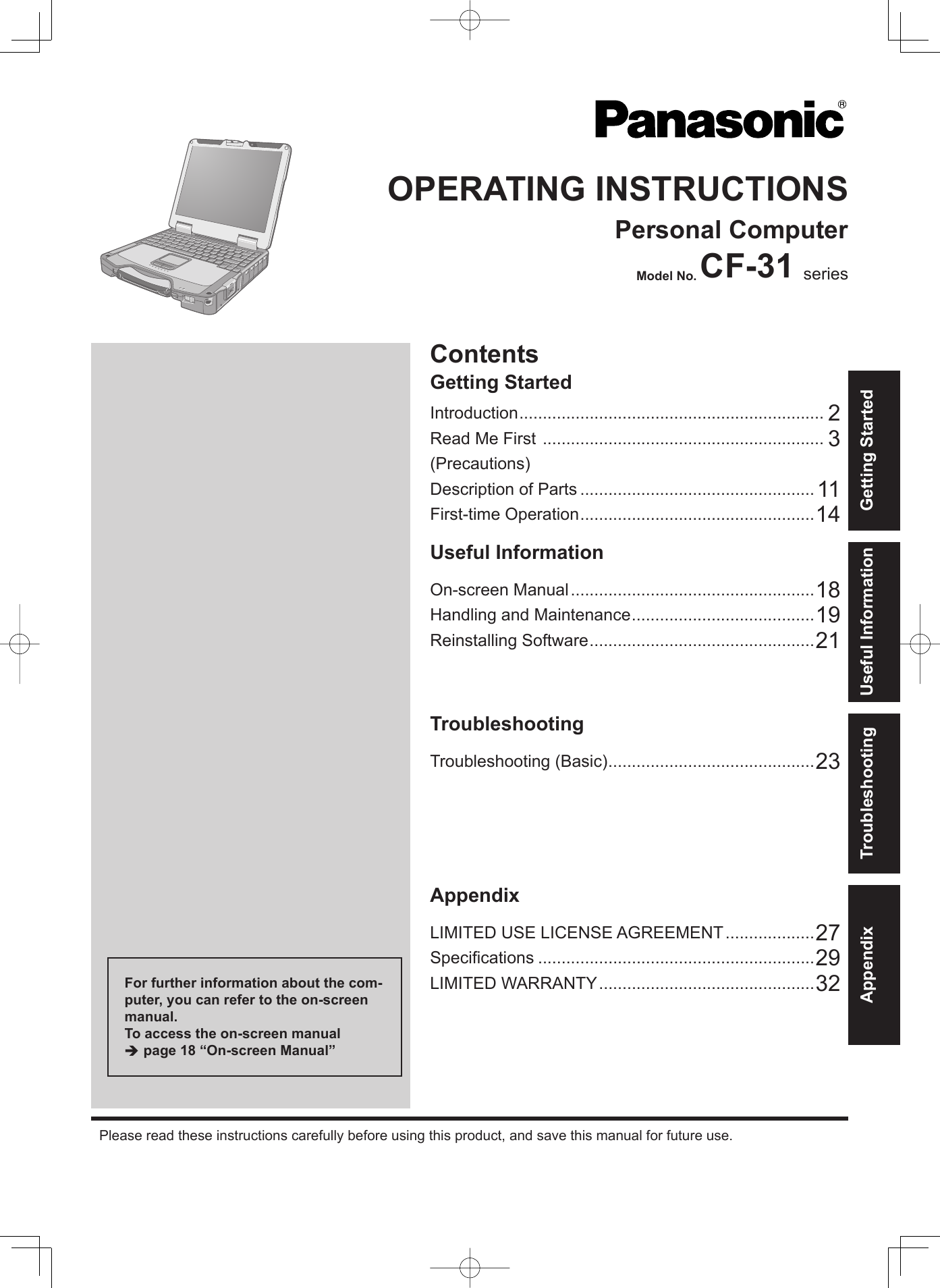 ContentsGetting StartedOPERATING INSTRUCTIONSPersonal ComputerModel No. CF-31 seriesIntroduction ................................................................. 2Read Me First  ............................................................ 3(Precautions)Description of Parts .................................................. 11First-time Operation ..................................................14Useful InformationOn-screen Manual ....................................................18Handling and Maintenance .......................................19Reinstalling Software ................................................21TroubleshootingTroubleshooting (Basic) ............................................23AppendixLIMITED USE LICENSE AGREEMENT ...................27Speciﬁ cations ...........................................................29LIMITED WARRANTY ..............................................32Please read these instructions carefully before using this product, and save this manual for future use.For further information about the com-puter, you can refer to the on-screen manual.To access the on-screen manual  page 18 “On-screen Manual”Getting StartedUseful InformationTroubleshootingAppendix