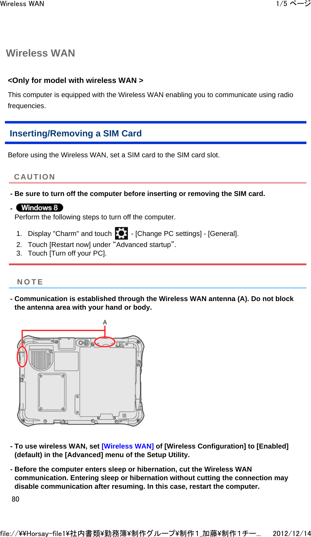 Wireless WAN &lt;Only for model with wireless WAN &gt;  This computer is equipped with the Wireless WAN enabling you to communicate using radio frequencies.  Inserting/Removing a SIM Card Before using the Wireless WAN, set a SIM card to the SIM card slot.  - Be sure to turn off the computer before inserting or removing the SIM card. -  Perform the following steps to turn off the computer.  1. Display &quot;Charm&quot; and touch   - [Change PC settings] - [General].  2. Touch [Restart now] under “Advanced startup”.  3. Touch [Turn off your PC].  - Communication is established through the Wireless WAN antenna (A). Do not block the antenna area with your hand or body.  - To use wireless WAN, set [Wireless WAN] of [Wireless Configuration] to [Enabled] (default) in the [Advanced] menu of the Setup Utility. - Before the computer enters sleep or hibernation, cut the Wireless WAN communication. Entering sleep or hibernation without cutting the connection may disable communication after resuming. In this case, restart the computer. CAUTIONNOTE1/5 ページWireless WAN2012/12/14file://\\Horsay-file1\社内書類\勤務簿\制作グループ\制作１_加藤\制作１チー...80