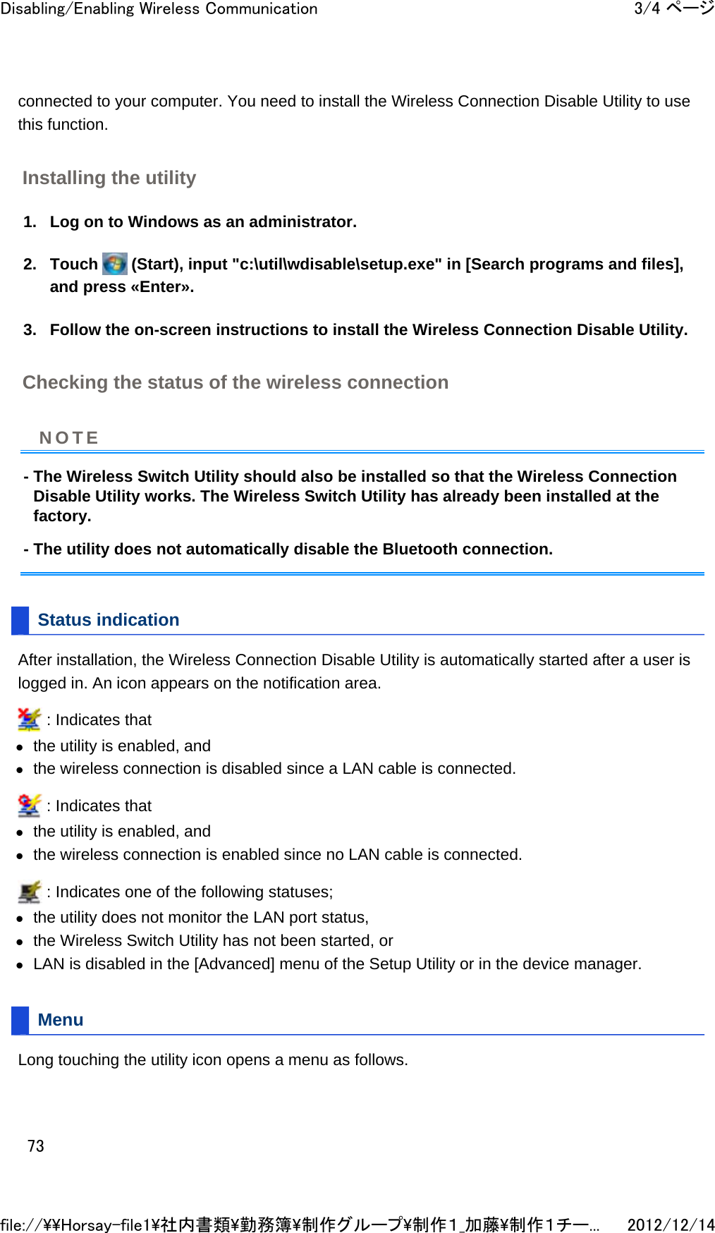 connected to your computer. You need to install the Wireless Connection Disable Utility to use this function.  Installing the utility 1. Log on to Windows as an administrator.  2. Touch   (Start), input &quot;c:\util\wdisable\setup.exe&quot; in [Search programs and files], and press «Enter».  3. Follow the on-screen instructions to install the Wireless Connection Disable Utility.  Checking the status of the wireless connection - The Wireless Switch Utility should also be installed so that the Wireless Connection Disable Utility works. The Wireless Switch Utility has already been installed at the factory. - The utility does not automatically disable the Bluetooth connection. Status indication After installation, the Wireless Connection Disable Utility is automatically started after a user is logged in. An icon appears on the notification area.   : Indicates that  zthe utility is enabled, and  zthe wireless connection is disabled since a LAN cable is connected.   : Indicates that  zthe utility is enabled, and  zthe wireless connection is enabled since no LAN cable is connected.   : Indicates one of the following statuses;  zthe utility does not monitor the LAN port status,  zthe Wireless Switch Utility has not been started, or  zLAN is disabled in the [Advanced] menu of the Setup Utility or in the device manager.  Menu Long touching the utility icon opens a menu as follows. NOTE3/4 ページDisabling/Enabling Wireless Communication2012/12/14file://\\Horsay-file1\社内書類\勤務簿\制作グループ\制作１_加藤\制作１チー...73